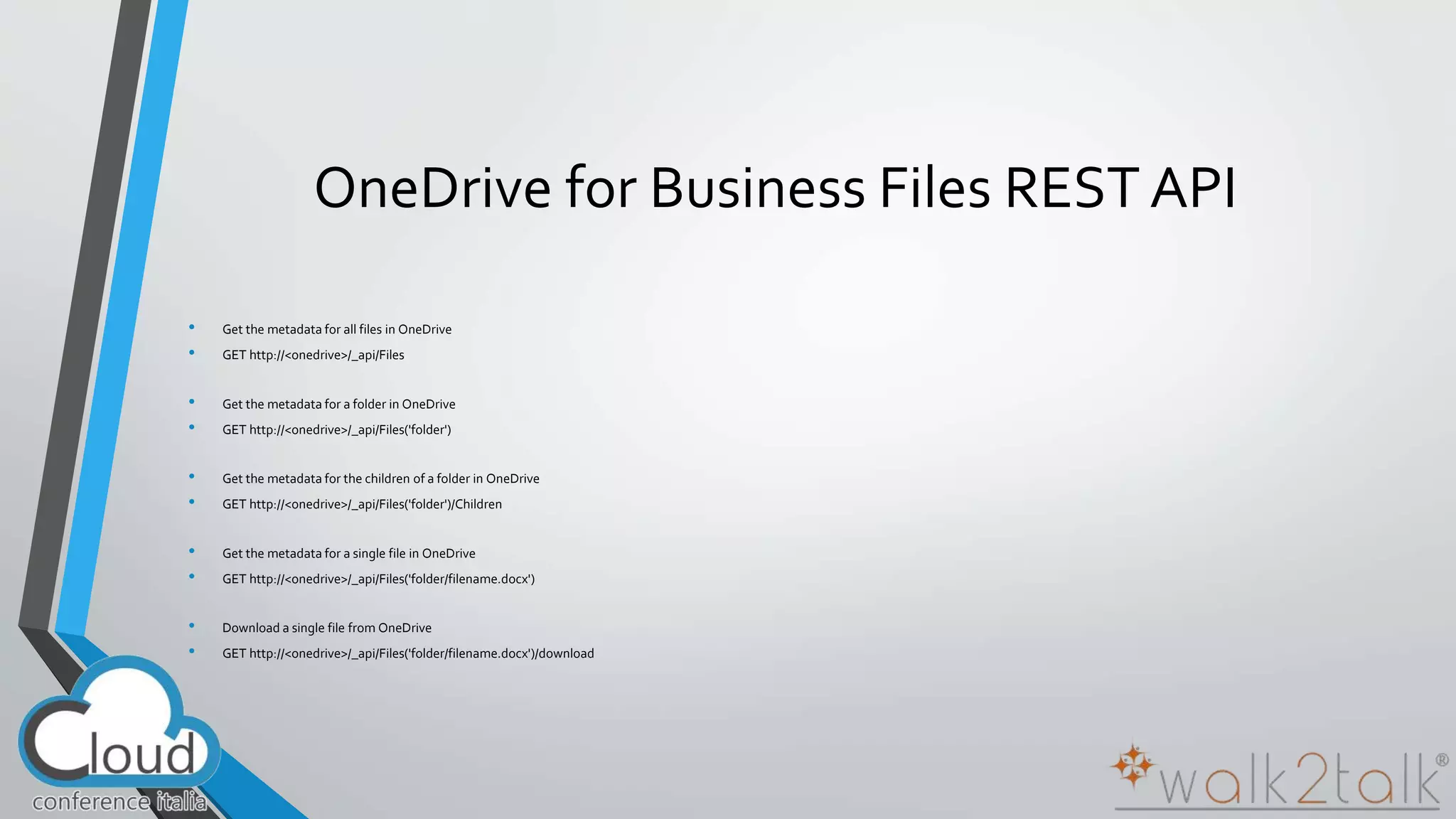 OneDrive for Business Files REST API 
• Get the metadata for all files in OneDrive 
• GET http://<onedrive>/_api/Files 
• Get the metadata for a folder in OneDrive 
• GET http://<onedrive>/_api/Files('folder') 
• Get the metadata for the children of a folder in OneDrive 
• GET http://<onedrive>/_api/Files('folder')/Children 
• Get the metadata for a single file in OneDrive 
• GET http://<onedrive>/_api/Files('folder/filename.docx') 
• Download a single file from OneDrive 
• GET http://<onedrive>/_api/Files('folder/filename.docx')/download 
 