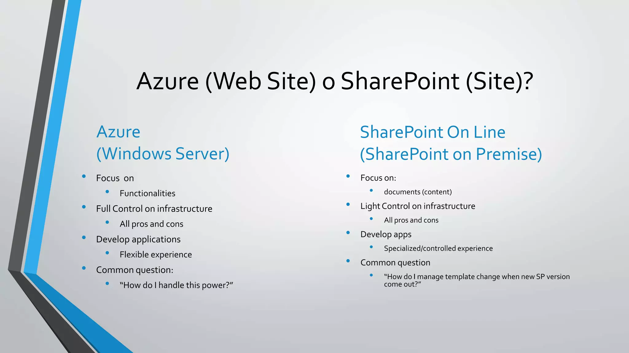 Azure (Web Site) o SharePoint (Site)? 
Azure 
(Windows Server) 
• Focus on 
• Functionalities 
• Full Control on infrastructure 
• All pros and cons 
• Develop applications 
• Flexible experience 
• Common question: 
• “How do I handle this power?” 
SharePoint On Line 
(SharePoint on Premise) 
• Focus on: 
• documents (content) 
• Light Control on infrastructure 
• All pros and cons 
• Develop apps 
• Specialized/controlled experience 
• Common question 
• “How do I manage template change when new SP version 
come out?” 
 