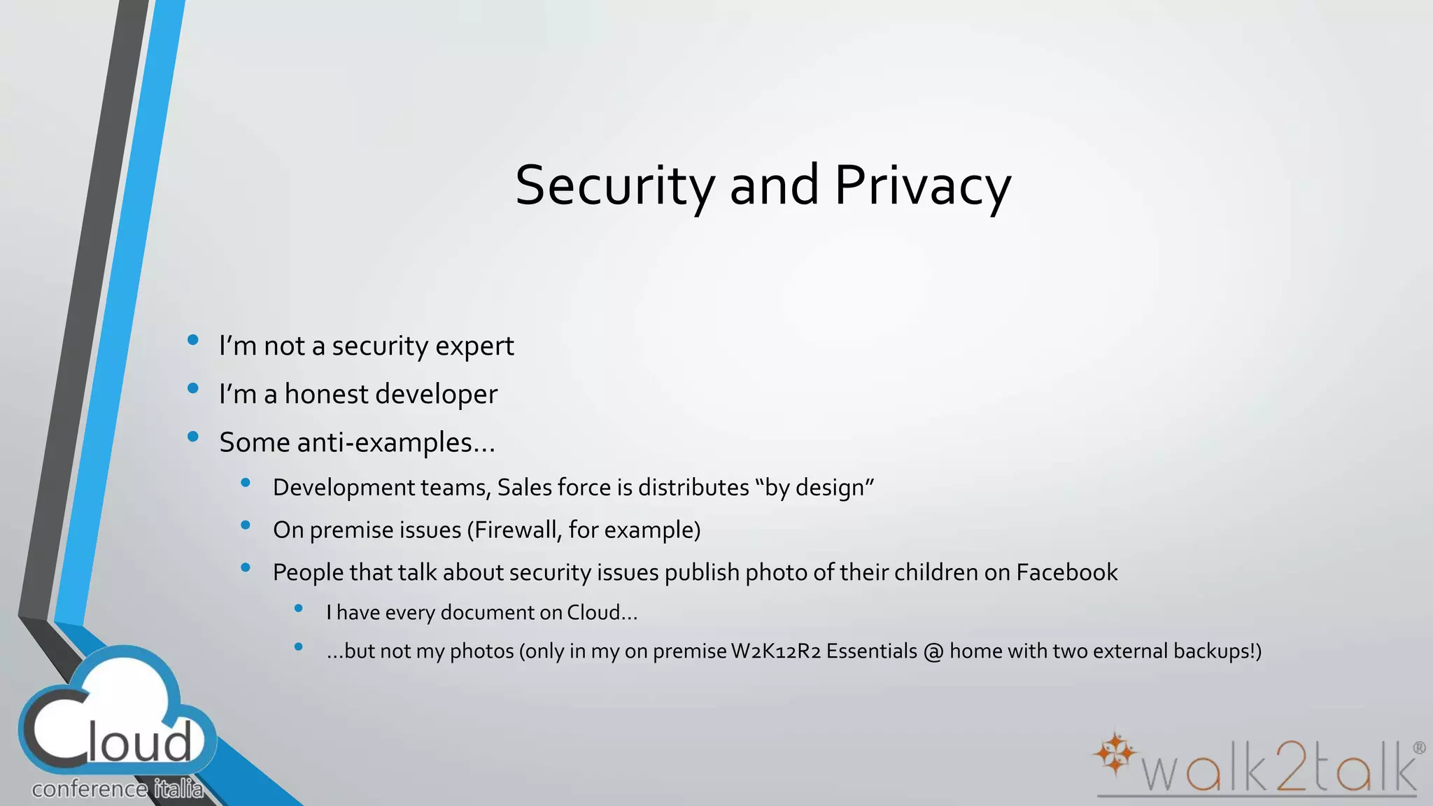 Security and Privacy 
• I’m not a security expert 
• I’m a honest developer 
• Some anti-examples… 
• Development teams, Sales force is distributes “by design” 
• On premise issues (Firewall, for example) 
• People that talk about security issues publish photo of their children on Facebook 
• I have every document on Cloud… 
• …but not my photos (only in my on premise W2K12R2 Essentials @ home with two external backups!) 
 