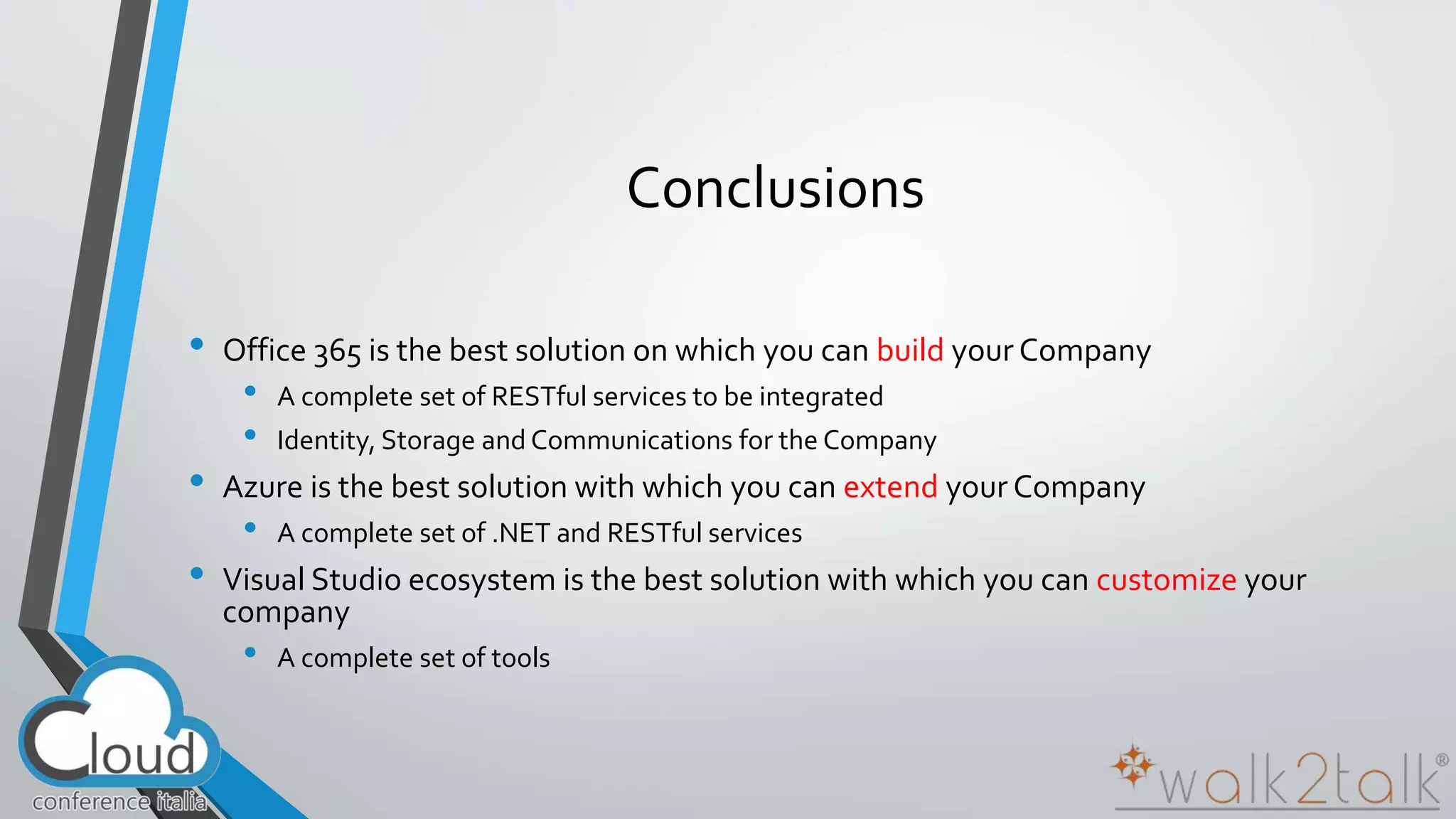 Conclusions 
• Office 365 is the best solution on which you can build your Company 
• A complete set of RESTful services to be integrated 
• Identity, Storage and Communications for the Company 
• Azure is the best solution with which you can extend your Company 
• A complete set of .NET and RESTful services 
• Visual Studio ecosystem is the best solution with which you can customize your 
company 
• A complete set of tools 
 