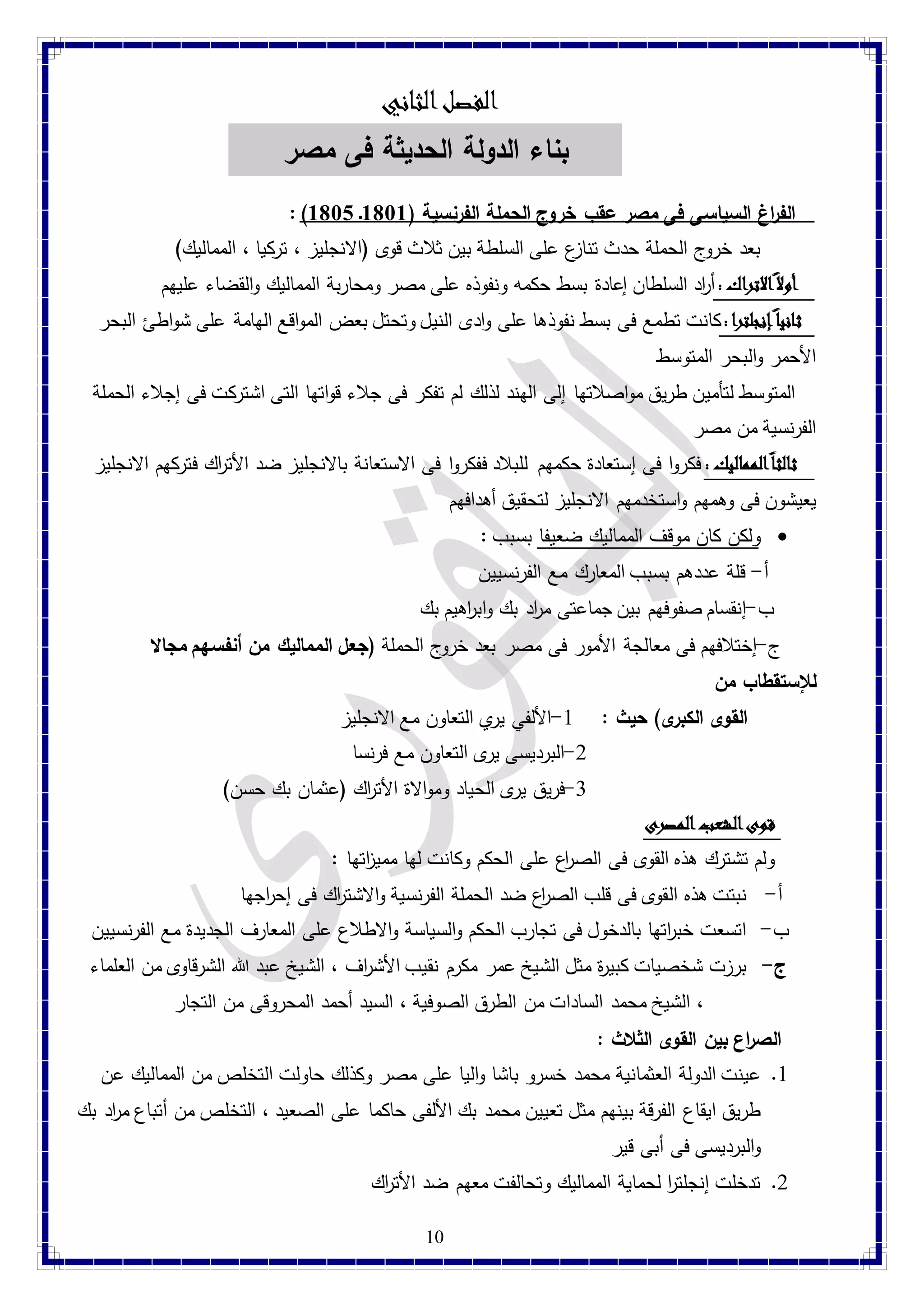 الفصلا لثاني 
بناء الدولة الحديثة فى مصر 
: ) الف ا رغ السياسى فى مصر عقب خروج الحملة الفرنسية ) 8188 ـ 8181  
بعد خروج الحملة حدث تنازع على السلطة بين ثلاث قوى )الانجليز ، تركيا ، المماليك( 
أولا ا لاتراك : أ ا رد السلطان إعادة بسط حكمه ونفوذه على مصر ومحاربة المماليك والقضاء عليهم 
ثاني ا إ نجلترا : كانت تطمع فى بسط نفوذها على وادى النيل وتحتل بعض المواقع الهامة على شواطئ البحر 
الأحمر والبحر المتوسط 
المتوسط لتأمين طريق مواصلاتها إلى الهند لذلك لم تفكر فى جلاء قواتها التى اشتركت فى إجلاء الحملة 
الفرنسية من مصر 
ثالث اً ا لمماليك : فكروا فى إستعادة حكمهم للبلاد ففكروا فى الاستعانة بالانجليز ضد الأت ا رك فتركهم الانجليز 
يعيشون فى وهمهم واستخدمهم الانجليز لتحقيق أهدافهم 
ولكن كان موقف المماليك ضعيفا بسبب :  
أ- قلة عددهم بسبب المعارك مع الفرنسيين 
ب-إنقسام صفوفهم بين جماعتى م ا رد بك واب ا رهيم بك 
ج-إختلافهم فى معالجة الأمور فى مصر بعد خروج الحملة )جعل المماليك من أنفسهم مجالا 
للإستقطاب من 
القوى الكبرى( حيث : 4-الألفي يري التعاون مع الانجليز 
-2 البرديسى يرى التعاون مع فرنسا 
-1 فريق يرى الحياد وموالاة الأت ا رك )عثمان بك حسن( 
قوى ا لشعب المصرى 
ولم تشترك هذه القوى فى الص ا رع على الحكم وكانت لها ممي ا زتها : 
أ- نبتت هذه القوى فى قلب الص ا رع ضد الحملة الفرنسية والاشت ا رك فى إح ا رجها 
ب- اتسعت خب ا رتها بالدخول فى تجارب الحكم والسياسة والاطلاع على المعارف الجديدة مع الفرنسيين 
ج- برزت شخصيات كبي ة ر مثل الشيخ عمر مكرم نقيب الأش ا رف ، الشيخ عبد الله الشرقاوى من العلماء 
، الشيخ محمد السادات من الطرق الصوفية ، السيد أحمد المحروقى من التجار 
10 
الص ا رع بين القوى الثلاث : 
4. عينت الدولة العثمانية محمد خسرو باشا واليا على مصر وكذلك حاولت التخلص من المماليك عن 
طريق ايقاع الفرقة بينهم مثل تعيين محمد بك الألفى حاكما على الصعيد ، التخلص من أتباع م ا رد بك 
والبرديسى فى أبى قير 
2. تدخلت إنجلت ا ر لحماية المماليك وتحالفت معهم ضد الأت ا رك 
 