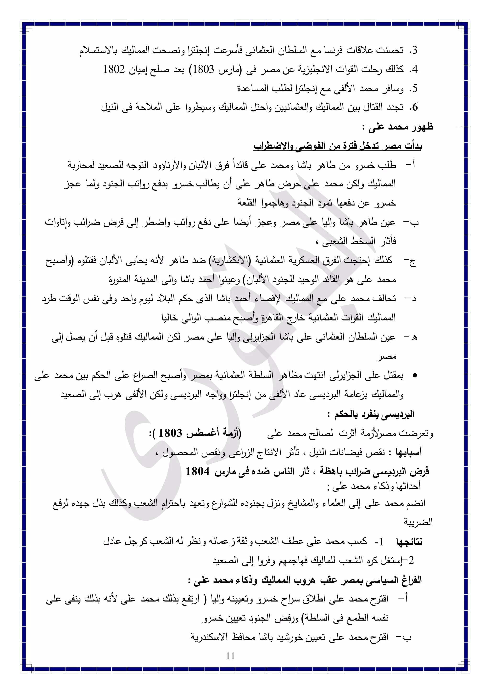1. تحسنت علاقات فرنسا مع السلطان العثمانى فأسرعت إنجلت ا ر ونصحت المماليك بالاستسلام 
1. كذلك رحلت القوات الانجليزية عن مصر فى )مارس 4781 ( بعد صلح إميان 4782 
11 
1. وسافر محمد الألفى مع إنجلت ا ر لطلب المساعدة 
7. تجدد القتال بين المماليك والعثمانيين واحتل المماليك وسيطروا على الملاحة فى النيل 
ظهور محمد على :  
بدأت مصر تدخل فترة من الفوضى والاضط ا رب 
أ- طلب خسرو من طاهر باشا ومحمد على قائد ا فرق الألبان والأرناؤود التوجه للصعيد لمحاربة 
المماليك ولكن محمد على حرض طاهر على أن يطالب خسرو بدفع رواتب الجنود ولما عجز 
خسرو عن دفعها تمرد الجنود وهاجموا القلعة 
ب- عين طاهر باشا واليا على مصر وعجز أيضا على دفع رواتب واضطر إلى فرض ض ا رئب واتاوات 
فأثار السخط الشعبى ، 
ج- كذلك إحتجت الفرق العسكرية العثمانية )الانكشارية( ضد طاهر لأنه يحابى الألبان فقتلوه )وأصبح 
محمد على هو القائد الوحيد للجنود الألبان( وعينوا أحمد باشا والى المدينة المنوة ر 
د- تحالف محمد على مع المماليك لإقصاء أحمد باشا الذى حكم البلاد ليوم واحد وفى نفس الوقت طرد 
المماليك القوات العثمانية خارج القاه ة ر وأصبح منصب الوالى خاليا 
ه- عين السلطان العثمانى على باشا الج ا زيرلى واليا على مصر لكن المماليك قتلوه قبل أن يصل إلى 
مصر 
بمقتل على الج ا زيرلى انتهت مظاهر السلطة العثمانية بمصر وأصبح الص ا رع على الحكم بين محمد على  
والمماليك بزعامة البرديسى عاد الألفى من إنجلت ا ر وواجه البرديسى ولكن الألفى هرب إلى الصعيد 
البرديسى ينفرد بالحكم : 
:) وتعرضت مصرلأزمة أثرت لصالح محمد على )أزمة أغسطس 8183 
أسبابها : نقص فيضانات النيل ، تأثر الانتاج الزا رعى ونقص المحصول ، 
فرض البرديسى ض ا رئب باهظة ، ثار الناس ضده فى مارس 8184 
أحداثها وذكاء محمد على : 
انضم محمد على إلى العلماء والمشايخ ونزل بجنوده للشوارع وتعهد باحت ا رم الشعب وكذلك بذل جهده لرفع 
الضريبة 
نتائجها 4- كسب محمد على عطف الشعب وثقة زعمائه ونظر له الشعب كرجل عادل 
-2 إستغل ك ه ر الشعب للماليك فهاجمهم وفروا إلى الصعيد 
الف ا رغ السياسى بمصر عقب هروب المماليك وذكاء محمد على : 
أ- اقترح محمد على اطلاق س ا رح خسرو وتعيينه واليا ) ارتفع بذلك محمد على لأنه بذلك ينفى على 
نفسه الطمع فى السلطة( ورفض الجنود تعيين خسرو 
ب- اقترح محمد على تعيين خورشيد باشا محافظ الاسكندرية 
 