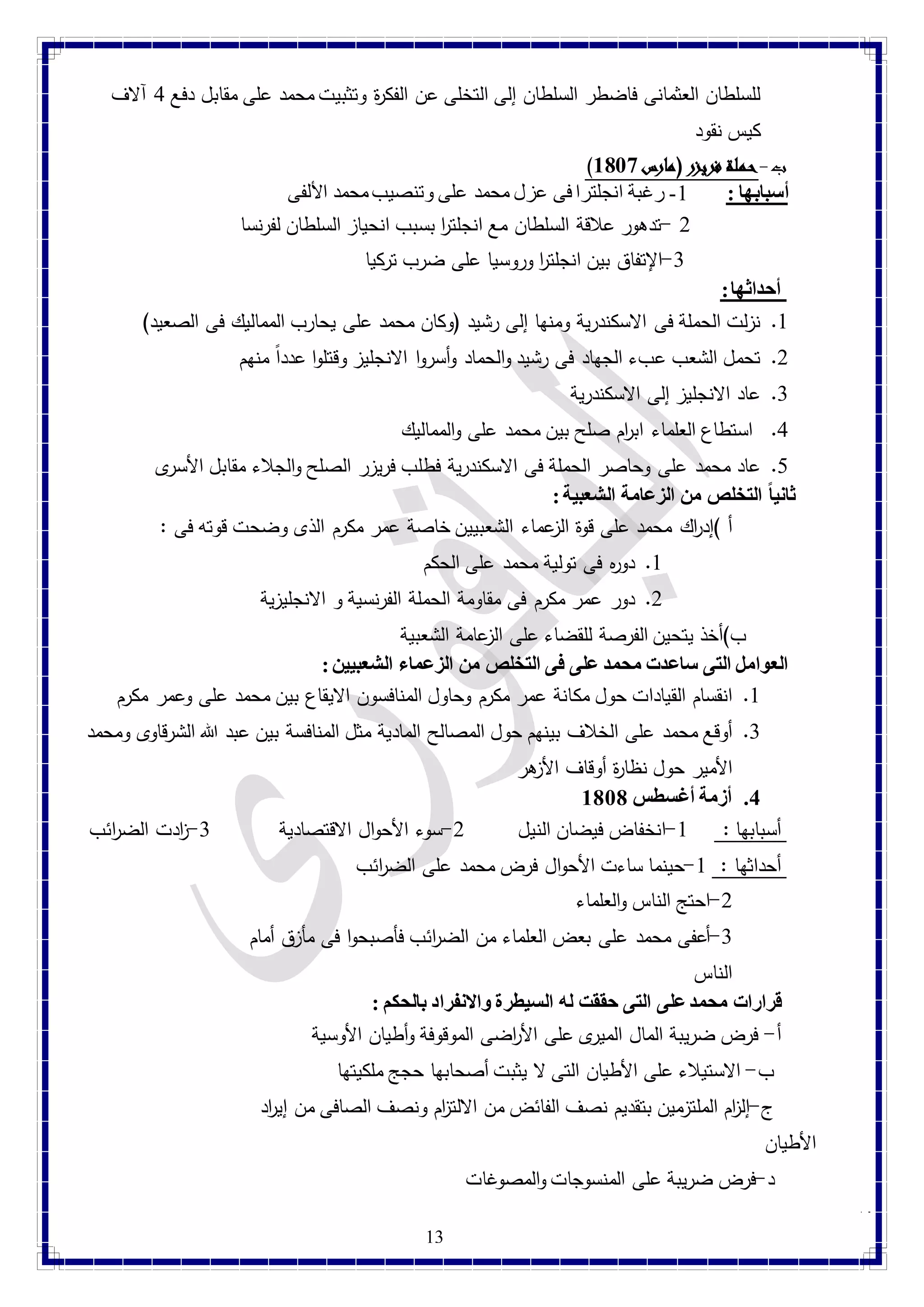 للسلطان العثمانى فاضطر السلطان إلى التخلى عن الفك ة ر وتثبيت محمد على مقابل دفع 1 آلاف 
كيس نقود 
) ب-حملة فريزر )مارس 8189 
أسبابها : 4- رغبة انجلترا فى عزل محمد على وتنصيب محمد الألفى 
2 -تدهور علاقة السلطان مع انجلت ا ر بسبب انحياز السلطان لفرنسا 
-1 الإتفاق بين انجلت ا ر وروسيا على ضرب تركيا 
13 
أحداثها : 
4. نزلت الحملة فى الاسكندرية ومنها إلى رشيد )وكان محمد على يحارب المماليك فى الصعيد( 
2. تحمل الشعب عبء الجهاد فى رشيد والحماد وأسروا الانجليز وقتلوا عددا منهم 
1. عاد الانجليز إلى الاسكندرية 
1. استطاع العلماء اب ا رم صلح بين محمد على والمماليك 
1. عاد محمد على وحاصر الحملة فى الاسكندرية فطلب فريزر الصلح والجلاء مقابل الأسرى 
ثانياً التخلص من الزعامة الشعبية : 
أ (إد ا رك محمد على قوة الزعماء الشعبيين خاصة عمر مكرم الذى وضحت قوته فى : 
4. دوه ر فى تولية محمد على الحكم 
2. دور عمر مكرم فى مقاومة الحملة الفرنسية و الانجليزية 
ب(أخذ يتحين الفرصة للقضاء على الزعامة الشعبية 
العوامل التى ساعدت محمد على فى التخلص من الزعماء الشعبيين :  
4. انقسام القيادات حول مكانة عمر مكرم وحاول المنافسون الايقاع بين محمد على وعمر مكرم 
1. أوقع محمد على الخلاف بينهم حول المصالح المادية مثل المنافسة بين عبد الله الشرقاوى ومحمد 
الأمير حول نظا ة ر أوقاف الأزهر 
4. أزمة أغسطس 8181 
أسبابها : 4-انخفاض فيضان النيل 2-سوء الأحوال الاقتصادية 1- ا زدت الض ا رئب 
أحداثها : 4-حينما ساءت الأحوال فرض محمد على الض ا رئب 
-2 احتج الناس والعلماء 
-1 أعفى محمد على بعض العلماء من الض ا رئب فأصبحوا فى مأزق أمام 
الناس 
قرارات محمد على التى حققت له السيطرة والانفراد بالحكم :  
أ- فرض ضريبة المال الميرى على الأ ا رضى الموقوفة وأطيان الأوسية 
ب- الاستيلاء على الأطيان التى لا يثبت أصحابها حجج ملكيتها 
ج-إل ا زم الملتزمين بتقديم نصف الفائض من الالت ا زم ونصف الصافى من إي ا رد 
الأطيان 
د-فرض ضريبة على المنسوجات والمصوغات 
 
 