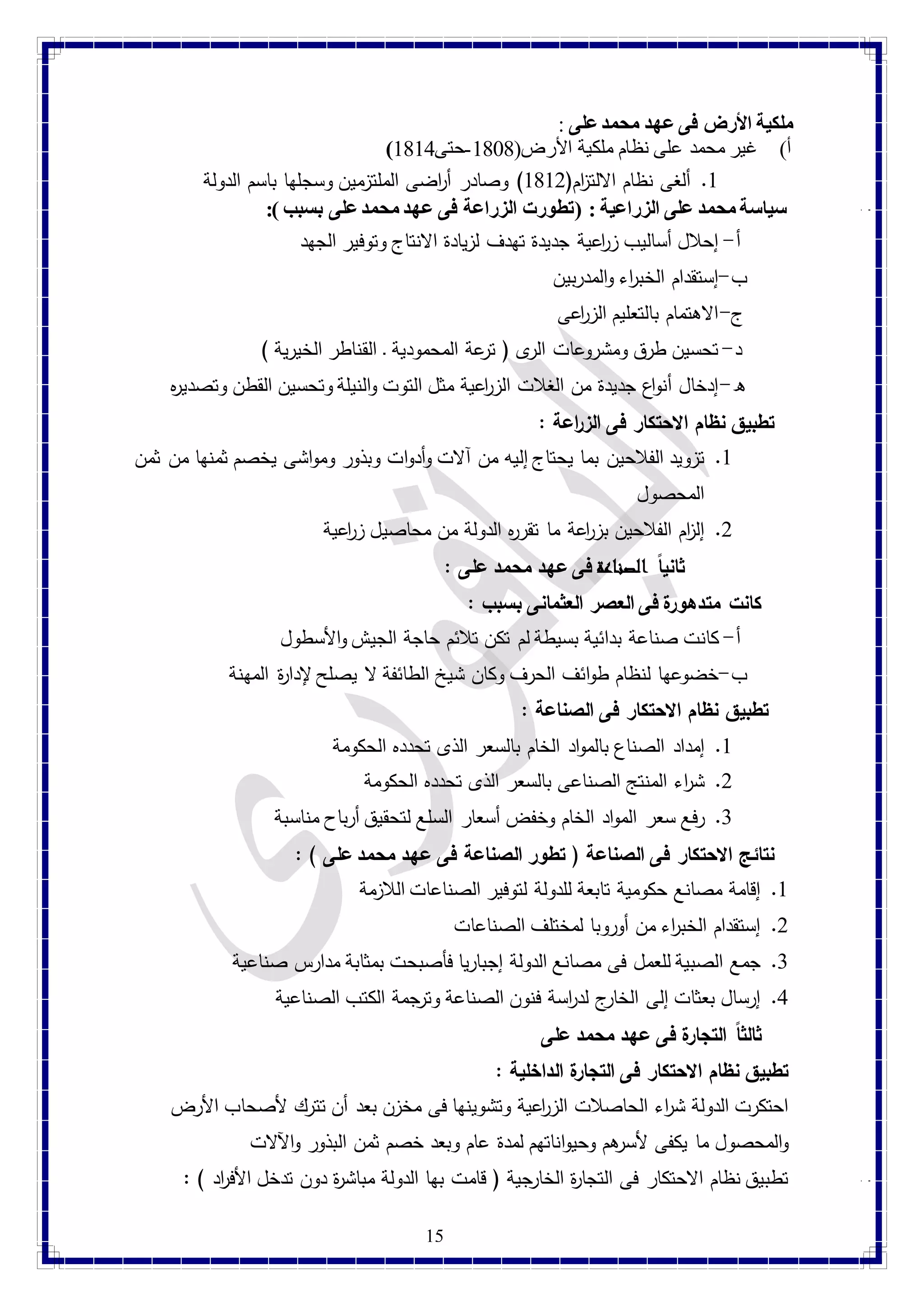 15 
ملكية الأرض فى عهد محمد على : 
) أ( غير محمد على نظام ملكية الأرض) 4787 -حتى 4741 
4. ألغى نظام الالت ا زم) 4742 ( وصادر أ ا رضى الملتزمين وسجلها باسم الدولة 
سياسة محمد على الزراعية : )تطورت الزراعة فى عهد محمد على بسبب (:  
أ- إحلال أساليب زا رعية جديدة تهدف لزيادة الانتاج وتوفير الجهد 
ب- إستقدام الخب ا رء والمدربين 
ج- الاهتمام بالتعليم الزا رعى 
د- تحسين طرق ومشروعات الرى ) ترعة المحمودية ـ القناطر الخيرية ( 
ه- إدخال أنواع جديدة من الغلات الزا رعية مثل التوت والنيلة وتحسين القطن وتصدي ه ر 
تطبيق نظام الاحتكار فى ال ز ا رعة :  
4. تزويد الفلاحين بما يحتاج إليه من آلات وأدوات وبذور ومواشى يخصم ثمنها من ثمن 
المحصول 
2. إل ا زم الفلاحين بزا رعة ما تقره ر الدولة من محاصيل زا رعية 
ثاني اً الصناعة فى عهد محمد على : 
كانت متدهورة فى العصر العثمانى بسبب :  
أ- كانت صناعة بدائية بسيطة لم تكن تلائم حاجة الجيش والأسطول 
ب- خضوعها لنظام طوائف الحرف وكان شيخ الطائفة لا يصلح لإدا ة ر المهنة 
تطبيق نظام الاحتكار فى الصناعة :  
4. إمداد الصناع بالمواد الخام بالسعر الذى تحدده الحكومة 
2. ش ا رء المنتج الصناعى بالسعر الذى تحدده الحكومة 
1. رفع سعر المواد الخام وخفض أسعار السلع لتحقيق أرباح مناسبة 
نتائج الاحتكار فى الصناعة ) تطور الصناعة فى عهد محمد على ( :  
4. إقامة مصانع حكومية تابعة للدولة لتوفير الصناعات اللازمة 
2. إستقدام الخب ا رء من أوروبا لمختلف الصناعات 
1. جمع الصبية للعمل فى مصانع الدولة إجباريا فأصبحت بمثابة مدارس صناعية 
1. إرسال بعثات إلى الخارج لد ا رسة فنون الصناعة وترجمة الكتب الصناعية 
ثالث اً التجارة فى عهد محمد على 
تطبيق نظام الاحتكار فى التجارة الداخلية :  
احتكرت الدولة ش ا رء الحاصلات الزا رعية وتشوينها فى مخزن بعد أن تترك لأصحاب الأرض 
والمحصول ما يكفى لأسرهم وحيواناتهم لمدة عام وبعد خصم ثمن البذور والآلات 
تطبيق نظام الاحتكار فى التجا ة ر الخارجية ) قامت بها الدولة مباش ة ر دون تدخل الأف ا رد ( :  
 