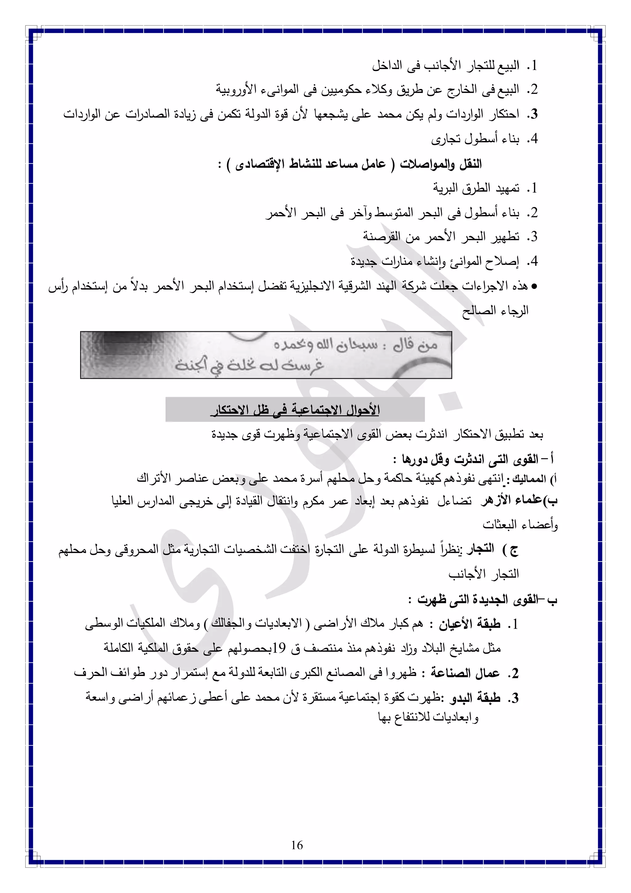 16 
4. البيع للتجار الأجانب فى الداخل 
2. البيع فى الخارج عن طريق وكلاء حكوميين فى الموانىء الأوروبية 
3. احتكار الواردات ولم يكن محمد على يشجعها لأن قوة الدولة تكمن فى زيادة الصاد ا رت عن الواردات 
1. بناء أسطول تجارى 
النقل والمواصلات ) عامل مساعد للنشاط الإقتصادى ( : 
4. تمهيد الطرق البرية 
2. بناء أسطول فى البحر المتوسط وآخر فى البحر الأحمر 
1. تطهير البحر الأحمر من القرصنة 
1. إصلاح الموانئ وانشاء منا ا رت جديدة 
هذه الاج ا رءات جعلت شركة الهند الشرقية الانجليزية تفضل إستخدام البحر الأحمر بدلا من إستخدام أ رس  
الرجاء الصالح 
الأحوال الاجتماعية فى ظل الاحتكار 
بعد تطبيق الاحتكار اندثرت بعض القوى الاجتماعية وظهرت ق وى جديدة 
أ- القوى التى اندثرت وقل دورها : 
أ( المماليك : انتهى نفوذهم كهيئة حاكمة وحل محلهم أسرة محمد على وبعض عناصر الأتراك 
ب(علماء الأزهر تضاءل نفوذهم بعد إبعاد عمر مكرم وانتقال القيادة إلى خريجى المدارس العليا 
وأعضاء البعثات 
ج ( التجار :نظ ا ر لسيط ة ر الد ولة على التجا ة ر اختفت الشخصيات التجارية مثل المحروقى وحل محلهم 
التجار الأجانب 
ب-القوى الجديدة التى ظهرت : 
4. طبقة الأعيان : هم كبار ملاك الأراضى ) الابعاديات والجفالك ( وملاك الملكيات الوسطى 
مثل مشايخ البلاد وا زد نفوذهم منذ منتصف ق 41 بحصولهم على حقوق الملكية الكاملة 
2. عمال الصناعة : ظهروا فى المصانع الكبرى التابعة للدولة مع إستمرار دور طوائف الحرف 
3. طبقة البدو :ظهرت كقوة إجتماعية مستقرة لأن محمد على أعطى زعمائهم أراضى واسعة 
وابعاديات للانتفاع بها 
 