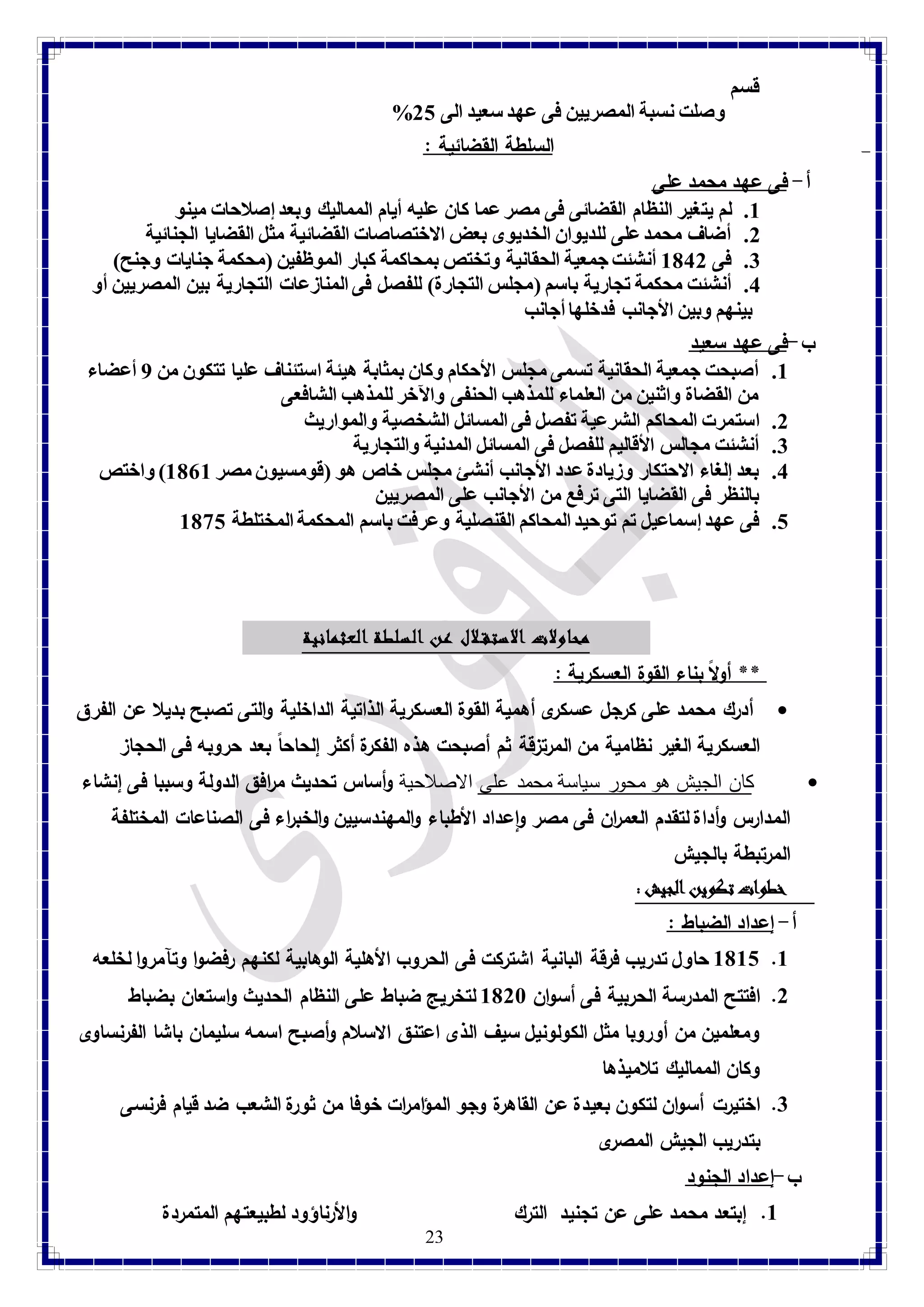23 
قسم 
% وصلت نسبة المصريين فى عهد سعيد الى 21 
السلطة القضائية :  
أ- فى عهد محمد على 
8. لم يتغير النظام القضائى فى مصر عما كان عليه أيام المماليك وبعد إصلاحات مينو 
2. أضاف محمد على للديوان الخديوى بعض الاختصاصات القضائية مثل القضايا الجنائية 
3. فى 8142 أنشئت جمعية الحقانية وتختص بمحاكمة كبار الموظفين )محكمة جنايات وجنح( 
4. أنشئت محكمة تجارية باسم )مجلس التجارة( للفصل فى المنازعات التجارية بين المصريين أو 
بينهم وبين الأجانب فدخلها أجانب 
ب-فى عهد سعيد 
8. أصبحت جمعية الحقانية تسمى مجلس الأحكام وكان بمثابة هيئة استئناف عليا تتكون من 7 أعضاء 
من القضاة واثنين من العلماء للمذهب الحنفى والآخر للمذهب الشافعى 
2. استمرت المحاكم الشرعية تفصل فى المسائل الشخصية والمواريث 
3. أنشئت مجالس الأقاليم للفصل فى المسائل المدنية والتجارية 
4. بعد إلغاء الاحتكار وزيادة عدد الأجانب أنشئ مجلس خاص هو )قومسيون مصر 8178 ( واختص 
بالنظر فى القضايا التى ترفع من الأجانب على المصريين 
1. فى عهد إسماعيل تم توحيد المحاكم القنصلية وعرفت باسم المحكمة المختلطة 8191 
محاولات الاستق لال عن السلطة العثمانية 
** أولا بناء القوة العسكرية : 
أدرك محمد على كرجل عسكرى أهمية القوة العسكرية الذاتية الداخلية والتى تصبح بديلا عن الفرق  
العسكرية الغير نظامية من المرتزقة ثم أصبحت هذه الفكرة أكثر إلحاحاً بعد حروبه فى الحجاز 
كان الجيش هو مح ور سياسة محمد على الاصلاحية وأساس تحديث م ا رفق الدولة وسببا فى إنشاء  
المدارس وأداة لتقدم العمران فى مصر واعداد الأطباء والمهندسيين والخب ا رء فى الصناعات المختلفة 
المرتبطة بالجيش 
خطوات تكوين الجيش :  
أ- إعداد الضباط : 
8181 حاول تدريب فرقة البانية اشتركت فى الحروب الأهلية الوهابية لكنهم رفضوا وتآمروا لخلعه .8 
2. افتتح المدرسة الحربية فى أسوان 8128 لتخريج ضباط على النظام الحديث واستعان بضباط 
ومعلمين من أوروبا مثل الكولونيل سيف الذى اعتنق الاسلام وأصبح اسمه سليمان باشا الفرنساوى 
وكان المماليك تلاميذها 
3. اختيرت أسوان لتكون بعيدة عن القاهرة وجو الم ؤام ا رت خوفا من ثورة الشعب ضد قيام فرنسى 
بتدريب الجيش المصرى 
ب-إعداد الجنود 
8. إبتعد محمد على عن تجنيد الترك والأرناؤود لطبيعتهم المتمردة 
 