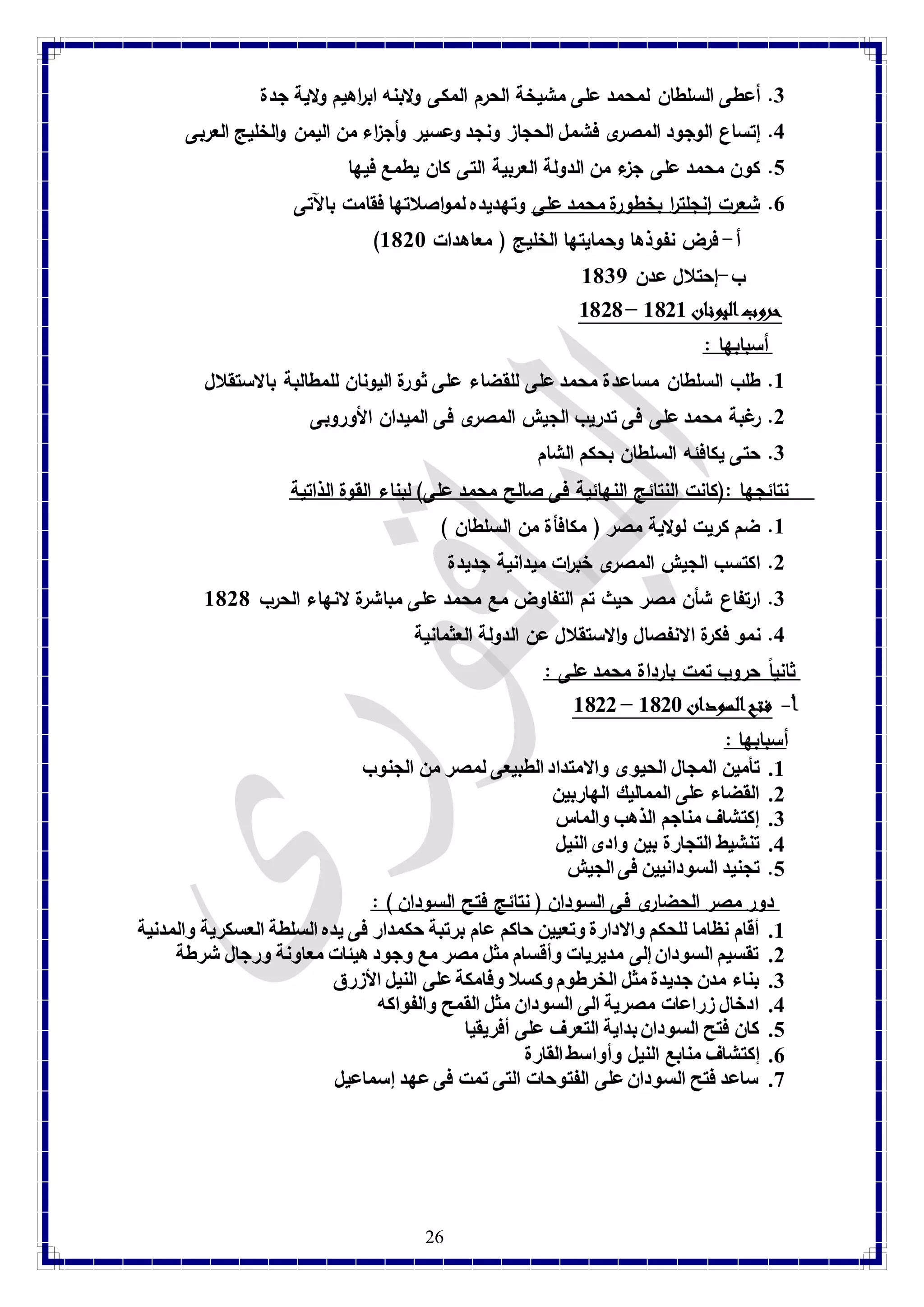 3. أعطى السلطان لمحمد على مشيخة الحرم المكى ولابنه اب ا رهيم ولاية جدة 
4. إتساع الوجود المصرى فشمل الحجاز ونجد وعسير وأج ا زء من اليمن والخليج العربى 
1. كون محمد على جزء من الدولة العربية التى كان يطمع فيها 
7. شعرت إنجلت ا ر بخطورة محمد على وتهديده لمواصلاتها فقامت بالآتى 
) أ- فرض نفوذها وحمايتها الخليج ) معاهدات 8128 
ب-إحتلال عدن 8137 
26 
8121 – حروب ا ليونان 8128  
أسبابها : 
8. طلب السلطان مساعدة محمد على للقضاء على ثورة اليونان للمطالبة بالاستقلال 
2. رغبة محمد على فى تدريب الجيش المصرى فى الميدان الأوروبى 
3. حتى يكافئه السلطان بحكم الشام 
نتائجها :)كانت النتائج النهائية فى صالح محمد على( لبناء القوة الذاتية 
8. ضم كريت لولاية مصر ) مكافأة من السلطان ( 
2. اكتسب الجيش المصرى خب ا رت ميدانية جديدة 
3. ارتفاع شأن مصر حيث تم التفاوض مع محمد على مباشرة لانهاء الحرب 8121 
4. نمو فكرة الانفصال والاستقلال عن الدولة العثمانية 
ثاني اً حروب تمت بارداة محمد على : 
8122 – أ- فتح ا لسودان 8128 
أسبابها : 
8. تأمين المجال الحيوى والامتداد الطبيعى لمصر من الجنوب 
2. القضاء على المماليك الهاربين 
3. إكتشاف مناجم الذهب والماس 
4. تنشيط التجارة بين وادى النيل 
1. تجنيد السودانيين فى الجيش 
دور مصر الحضارى فى السودان ) نتائج فتح السودان ( : 
8. أقام نظاما للحكم والادارة وتعيين حاكم عام برتبة حكمدار فى يده السلطة العسكرية والمدنية 
2. تقسيم السودان إلى مديريات وأقسام مثل مصر مع وجود هيئات معاونة ورجال شرطة 
3. بناء مدن جديدة مثل الخرطوم وكسلا وفامكة على النيل الأزرق 
4. ادخال زراعات مصرية الى السودان مثل القمح والفواكه 
1. كان فتح السودان بداية التعرف على أفريقيا 
7. إكتشاف منابع النيل وأواسط القارة 
9. ساعد فتح السودان على الفتوحات التى تمت فى عهد إسماعيل 
 