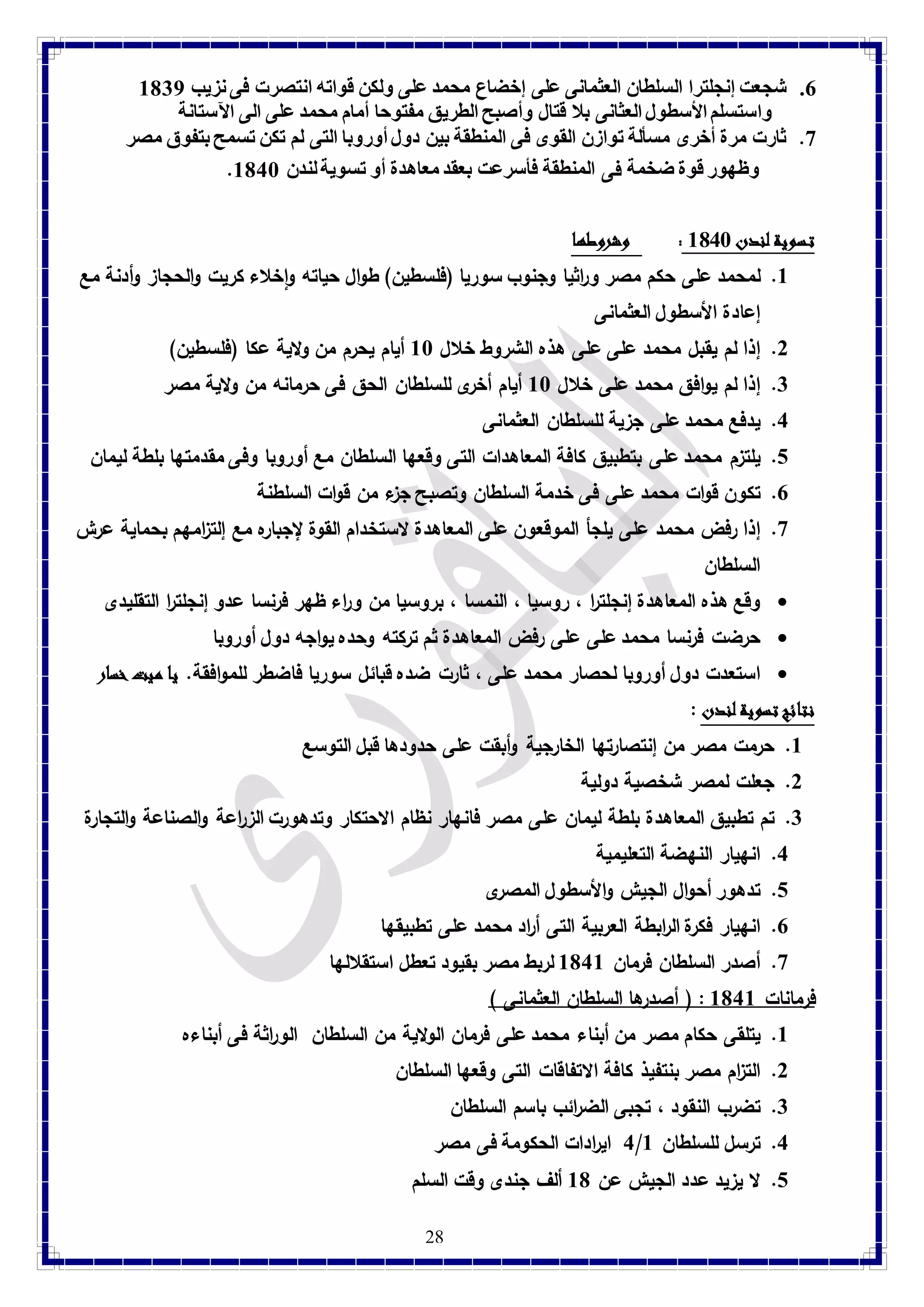 7. شجعت إنجلترا السلطان العثمانى على إخضاع محمد على ولكن قواته انتصرت فى نزيب 8137 
واستسلم الأسطول العثانى بلا قتال وأصبح الطريق مفتوحا أمام محمد على الى الآستانة 
9. ثارت مرة أخرى مسألة توازن القوى فى المنطقة بين دول أوروبا التى لم تكن تسمح بتفوق مصر 
. وظهور قوة ضخمة فى المنطقة فأسرعت بعقد معاهدة أو تسوية لندن 8148 
28 
تسوية لندن 8148 : وشروطها 
8. لمحمد على حكم مصر وراثيا وجنوب سوريا )فلسطين( طوال حياته واخلاء كريت والحجاز وأدنة مع 
إعادة الأسطول العثمانى 
2. إذا لم يقبل محمد على على هذه الشروط خلال 88 أيام يحرم من ولاية عكا )فلسطين( 
3. إذا لم يوافق محمد على خلال 88 أيام أخرى للسلطان الحق فى حرمانه من ولاية مصر 
4. يدفع محمد على جزية للسلطان العثمانى 
1. يلتزم محمد على بتطبيق كافة المعاهدات التى وقعها السلطان مع أوروبا وفى مقدمتها بلطة ليمان 
7. تكون قوات محمد على فى خدمة السلطان وتصبح جزء من قوات السلطنة 
9. إذا فرض محمد على يلجأ الموقعون على المعاهدة لاستخدام القوة لإجباره مع إلت ا زمهم بحماية عرش 
السلطان 
وقع هذه المعاهدة إنجلت ا ر ، روسيا ، النمسا ، بروسيا من و ا رء ظهر فرنسا عدو إنجلت ا ر التقليدى  
حرضت فرنسا محمد على على رفض المعاهدة ثم تركته وحده يواجه دول أوروبا  
استعدت دول أوروبا لحصار محمد على ، ثارت ضده قبائل سوريا فاضطر للموافقة. يا ميت خسار  
نتائج تسوية لندن : 
8. حرمت مصر من إنتصارتها الخارجية وأبقت على حدودها قبل التوسع 
2. جعلت لمصر شخصية دولية 
3. تم تطبيق المعاهدة بلطة ليمان على مصر فانهار نظام الاحتكار وتدهورت الز ا رعة والصناعة والتجارة 
4. انهيار النهضة التعليمية 
1. تدهور أحوال الجيش والأسطول المصرى 
7. انهيار فكرة ال ا ربطة العربية التى أ ا رد محمد على تطبيقها 
9. أصدر السلطان فرمان 8148 لربط مصر بقيود تعطل استقلالها 
فرمانات 8148 : ) أصدرها السلطان العثمانى ( 
8. يتلقى حكام مصر من أبناء محمد على فرمان الولاية من السلطان الو ا رثة فى أبناءه 
2. الت ا زم مصر بنتفيذ كافة الاتفاقات التى وقعها السلطان 
3. تضرب النقود ، تجبى الض ا رئب باسم السلطان 
4 اي ا ردات الحكومة فى مصر / 4. ترسل للسلطان 8 
1. لا يزيد عدد الجيش عن 81 ألف جندى وقت السلم 
 