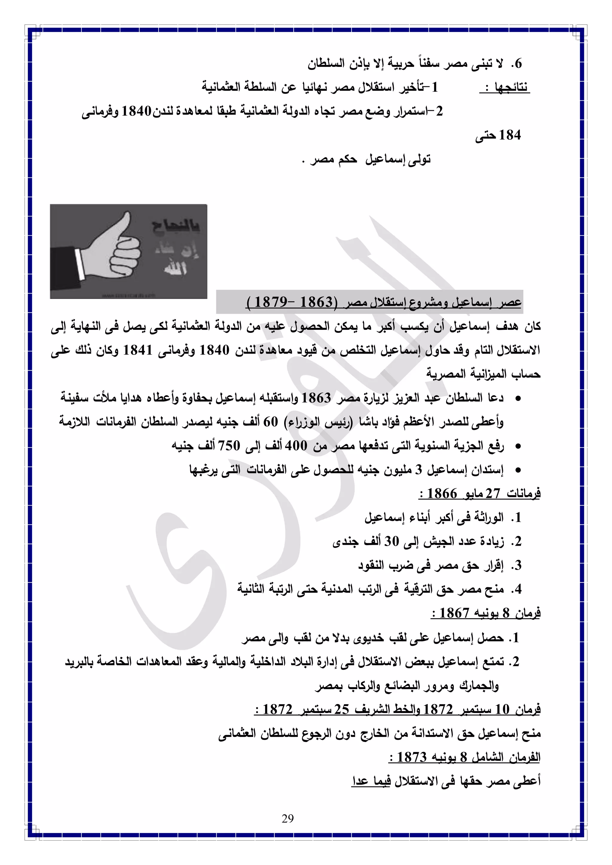 7. لا تبنى مصر سفناً حربية إلا بإذن السلطان 
نتائجها : 8-تأخير استقلال مصر نهائيا عن السلطة العثمانية 
-2 استم ا رر وضع مصر تجاه الدولة العثمانية طبقا لمعاهدة لندن 8148 وفرمانى 
29 
814 حتى 
تولى إسماعيل حكم مصر . 
) 3681- عصر إسماعيل ومشروع إستقلال مصر ) 3681 
كان هدف إسماعيل أن يكسب أكبر ما يمكن الحصول عليه من الدولة العثمانية لكى يصل فى النهاية إلى 
الاستقلال التام وقد حاول إسماعيل التخلص من قيود معاهدة لندن 8148 وفرمانى 8148 وكان ذلك على 
حساب المي ا زنية المصرية 
دعا السلطان عبد العزيز لزيارة مصر 8173 واستقبله إسماعيل بحفاوة وأعطاه هدايا ملأت سفينة  
وأعطى للصدر الأعظم فؤاد باشا )رئيس الوز ا رء( 78 ألف جنيه ليصدر السلطان الفرمانات اللازمة 
رفع الجزية السنوية التى تدفعها مصر من 488 ألف إلى 918 ألف جنيه  
إستدان إسماعيل 3 مليون جنيه للحصول على الفرمانات التى يرغبها  
: فرمانات 29 مايو 8177 
8. الو ا رثة فى أكبر أبناء إسماعيل 
2. زيادة عدد الجيش إلى 38 ألف جندى 
3. إق ا رر حق مصر فى ضرب النقود 
4. منح مصر حق الترقية فى الرتب المدنية حتى الرتبة الثانية 
: فرمان 1 يونيه 8179 
8. حصل إسماعيل على لقب خديوى بدلا من لقب والى مصر 
2. تمتع إسماعيل ببعض الاستقلال فى إدارة البلاد الداخلية والمالية وعقد المعاهدات الخاصة بالبريد 
والجمارك ومرور البضائع والركاب بمصر 
: فرمان 88 سبتمبر 8192 والخط الشريف 21 سبتمبر 8192 
منح إسماعيل حق الاستدانة من الخارج دون ال رجوع للسلطان العثمانى 
: الفرمان الشامل 1 يونيه 8193 
أعطى مصر حقها فى الاستقلال فيما عدا 
 