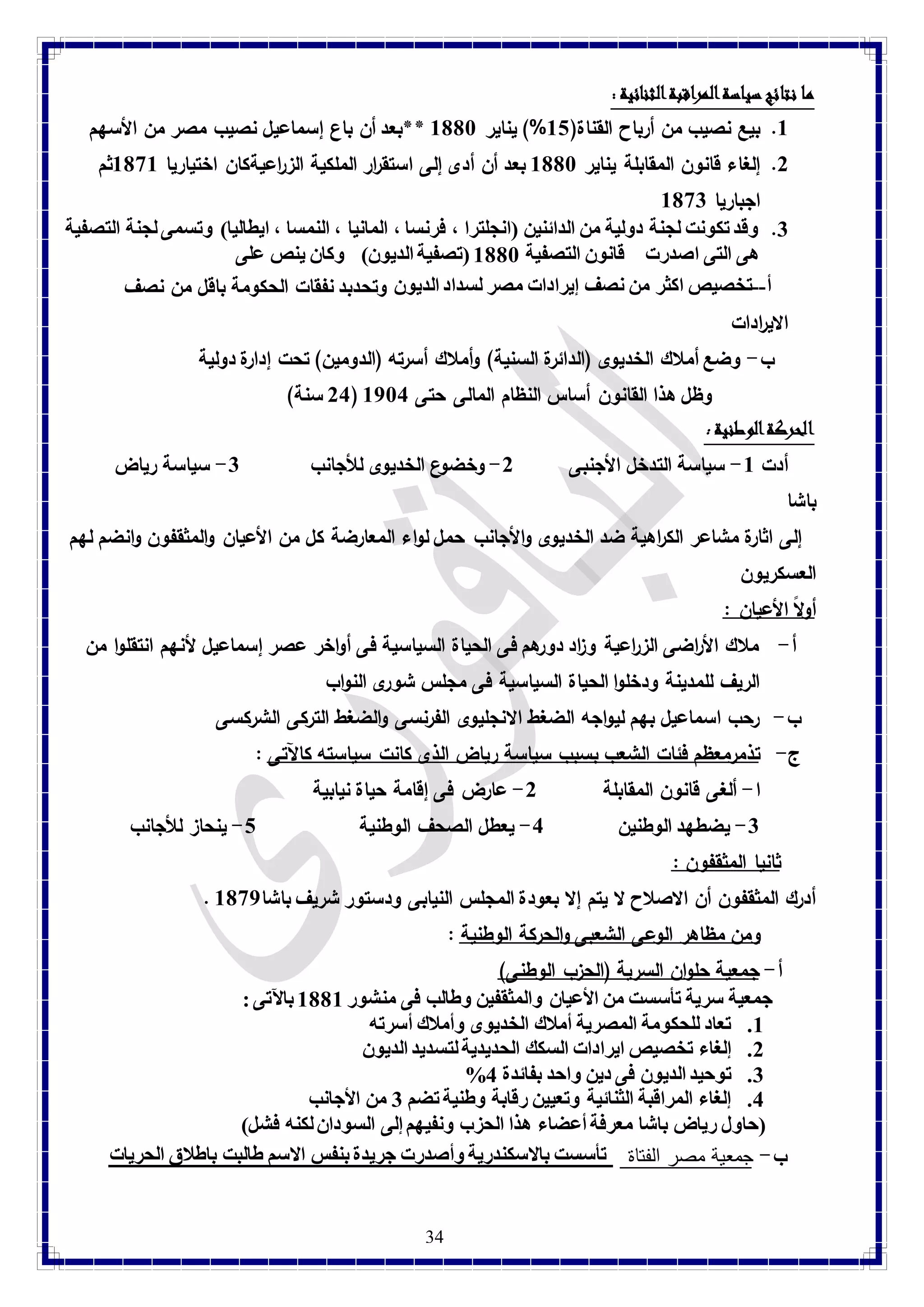 34 
ما نتائج سياسة المراقبة الثنائية : 8. بيع نصيب من أرباح القناة) 81 %( يناير 8118 **بعد أن باع إسماعيل نصيب مصر من الأسهم 
2. إلغاء قانون المقابلة يناير 8118 بعد أن أدى إلى استق ا رر الملكية الز ا رعيةكان اختياريا 8198 ثم 
اجباريا 8193 
3. وقد تكونت لجنة دولية من الدائنين )انجلترا ، فرنسا ، المانيا ، النمسا ، ايطاليا( وتسمى لجنة التصفية 
هى التى اصدرت قانون التصفية 8118 )تصفية الديون( وكان ينص على 
أ--تخصيص اكثر من نصف إيرادات مصر لسداد الديون وتحدبد نفقات الحكومة باقل من نصف 
الاي ا ردات 
ب- وضع أملاك الخديوى )الدائرة السنية( وأملاك أسرته )الدومين( تحت إدارة دولية 
24 سنة( ( وظل هذا القانون أساس النظام المالى حتى 8784 
الحركة الوطنية : أدت 8- سياسة التدخل الأجنبى 2- وخضوع الخديوى للأجانب 3- سياسة رياض 
باشا 
إلى اثارة مشاعر الك ا رهية ضد الخديوى والأجانب حمل لواء المعارضة كل من الأعيان والمثقفون وانضم لهم 
العسكريون 
أولاً الأعيان : 
أ- ملاك الأ ا رضى الز ا رعية و ا زد دورهم فى الحياة السياسية فى أواخر عصر إسماعيل لأنهم انتقلوا من 
الريف للمدينة ودخلوا الحياة السياسية فى مجلس شورى النواب 
ب- رحب اسماعيل بهم ليواجه الضغط الانجليوى الفرنسى والضغط التركى الشركسى 
ج- تذم رمعظم فئات الشعب بسبب سياسة رياض الذى كانت سياسته كالآتى : 
ا- ألغى قانون المقابلة 2- عارض فى إقامة حياة نيابية 
-3 يضطهد الوطنين 4- يعطل الصحف الوطنية 1- ينحاز للأجانب 
ثانيا المثقفون : 
. أدرك المثقفون أن الاصلاح لا يتم إلا بعودة المجلس النيابى ودستور شريف باشا 8197 
ومن مظاهر الوعى الشعبى والحركة الوطنية : أ- جمعية حلوان السرية )الحزب الوطنى( 
جمعية سرية تأسست من الأعيان والمثقفين وطالب فى منشور 8118 بالآتى : 
8. تعاد للحكومة المصرية أملاك الخديوى وأملاك أسرته 
2. إلغاء تخصيص ايرادات السكك الحديدية لتسديد الديون 
% 3. توحيد الديون فى دين واحد بفائدة 4 
4. إلغاء المراقبة الثنائية وتعيين رقابة وطنية تضم 3 من الأجانب 
)حاول رياض باشا معرفة أعضاء هذا الحزب ونفيهم إلى السودان لكنه فشل( 
ب- جمعية مصر الفتاة تأسست بالاسكندرية وأصدرت جريدة بنفس الاسم طالبت باطلاق الحريات 
 