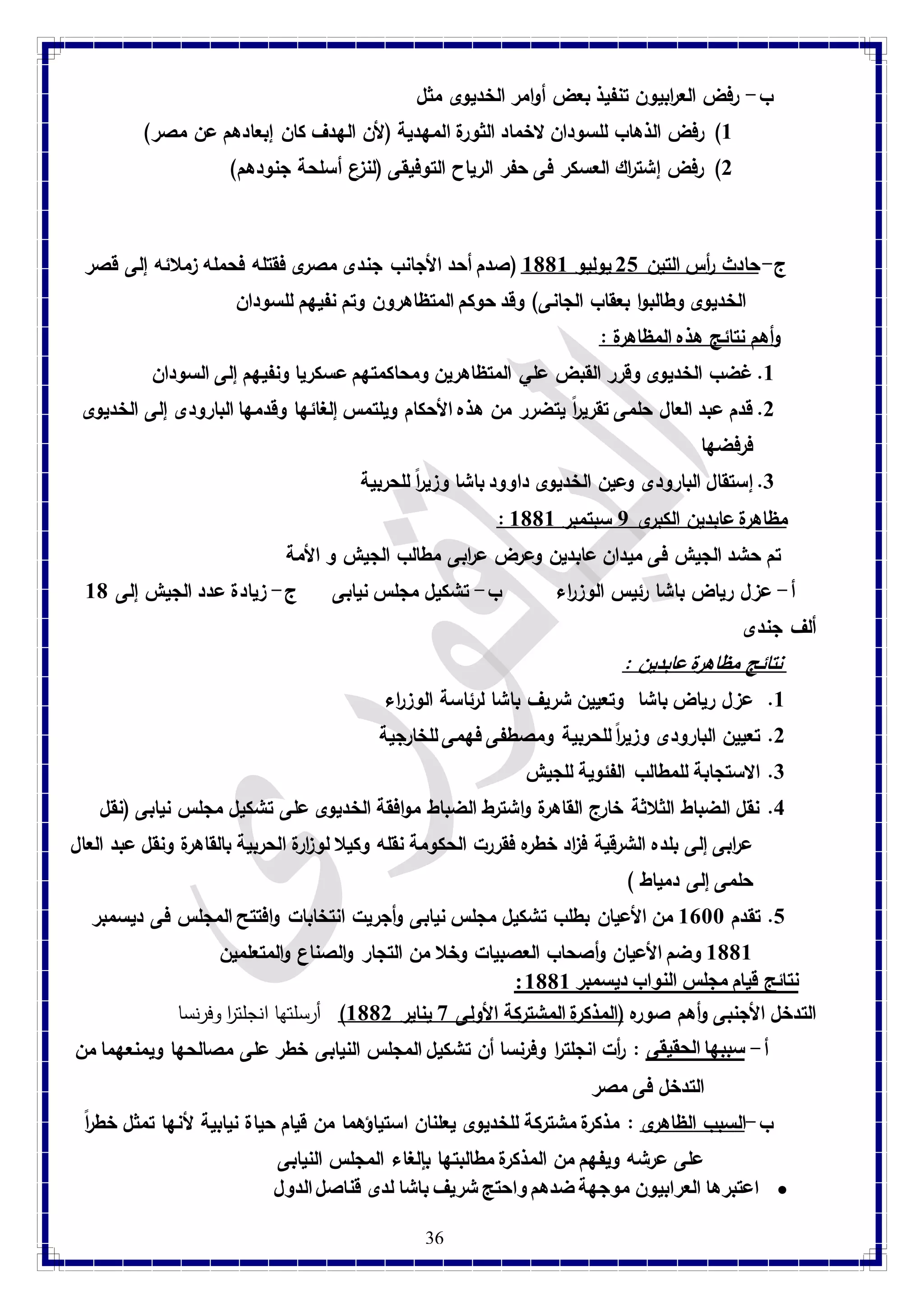 ب- رفض الع ا ربيون تنفيذ بعض أوامر الخديوى مثل 
8( رفض الذهاب للسودان لاخماد الثورة المهدية )لأن الهدف كان إبعادهم عن مصر( 
2( رفض إشت ا رك العسكر فى حفر الرياح التوفيقى )لنزع أسلحة جنودهم( 
ج- حادث أ رس التين 21 يوليو 8118 )صدم أحد الأجانب جندى مصرى فقتله فحمله زملائه إلى قصر 
الخديوى وطالبوا بعقاب الجانى( وقد حوكم المتظاهرون وتم نفيهم للسودان 
وأهم نتائج هذه المظاهرة : 8. غضب الخديوى وقرر القبض علي المتظاهرين ومحاكمتهم عسكريا ونفيهم إلى السودان 
2. قدم عبد العال حلمى تقريراً يتضرر من هذه الأحكام ويلتمس إلغائها وقدمها البارودى إلى الخديوى 
فرفضها 
3. إستقال البارودى وعين الخديوى داوود باشا وزيراً للحربية 
: مظاهرة عابدين الكبرى 7 سبتمبر 8118 تم حشد الجيش فى ميدان عابدين وعرض ع ا ربى مطالب الجيش و الأمة 
أ- عزل رياض باشا رئيس الوز ا رء ب- تشكيل مجلس نيابى ج- زيادة عدد الجيش إلى 81 
ألف جندى 
نتائج مظاهرة عابدين : 8. عزل رياض باشا وتعيين شريف باشا لرئاسة الوز ا رء 
2. تعيين البارودى وزيرا للحربية ومصطفى فهمى للخارجية 
36 
3. الاستجابة للمطالب الفئوية للجيش 
4. نقل الضباط الثلاثة خارج القاهرة واشترط الضباط موافقة الخديوى على تشكيل مجلس نيابى )نقل 
ع ا ربى إلى بلده الشرقية ف ا زد خطره فقررت الحكومة نقله وكيلا لو ا زرة الحربية بالقاهرة ونقل عبد العال 
حلمى إلى دمياط ( 
1. تقدم 8788 من الأعيان بطلب تشكيل مجلس نيابى وأجريت انتخابات وافتتح المجلس فى ديسمبر 
8118 وضم الأعيان وأصحاب العصبيات وخلا من التجار والصناع والمتعلمين 
: نتائج قيام مجلس النواب ديسمبر 8118 التدخل الأجنبى وأهم صوره )المذكرة المشتركة الأولى 9 يناير 8112 ( أرسلتها انجلت ا ر وفرنسا 
أ- سببها الحقيقى : أ رت انجلت ا ر وفرنسا أن تشكيل المجلس النيابى خطر على مصالحها ويمنعهما من 
التدخل فى مصر 
ب-السبب الظاهرى : مذكرة مشتركة للخديوى يعلنان استياؤهما من قيام حياة نيابية لأنها تمثل خطراً 
على عرشه ويفهم من المذكرة مطالبتها بإلغاء المجلس النيابى 
اعتبرها العرابيون موجهة ضدهم واحتج شريف باشا لدى قناصل الدول  
 