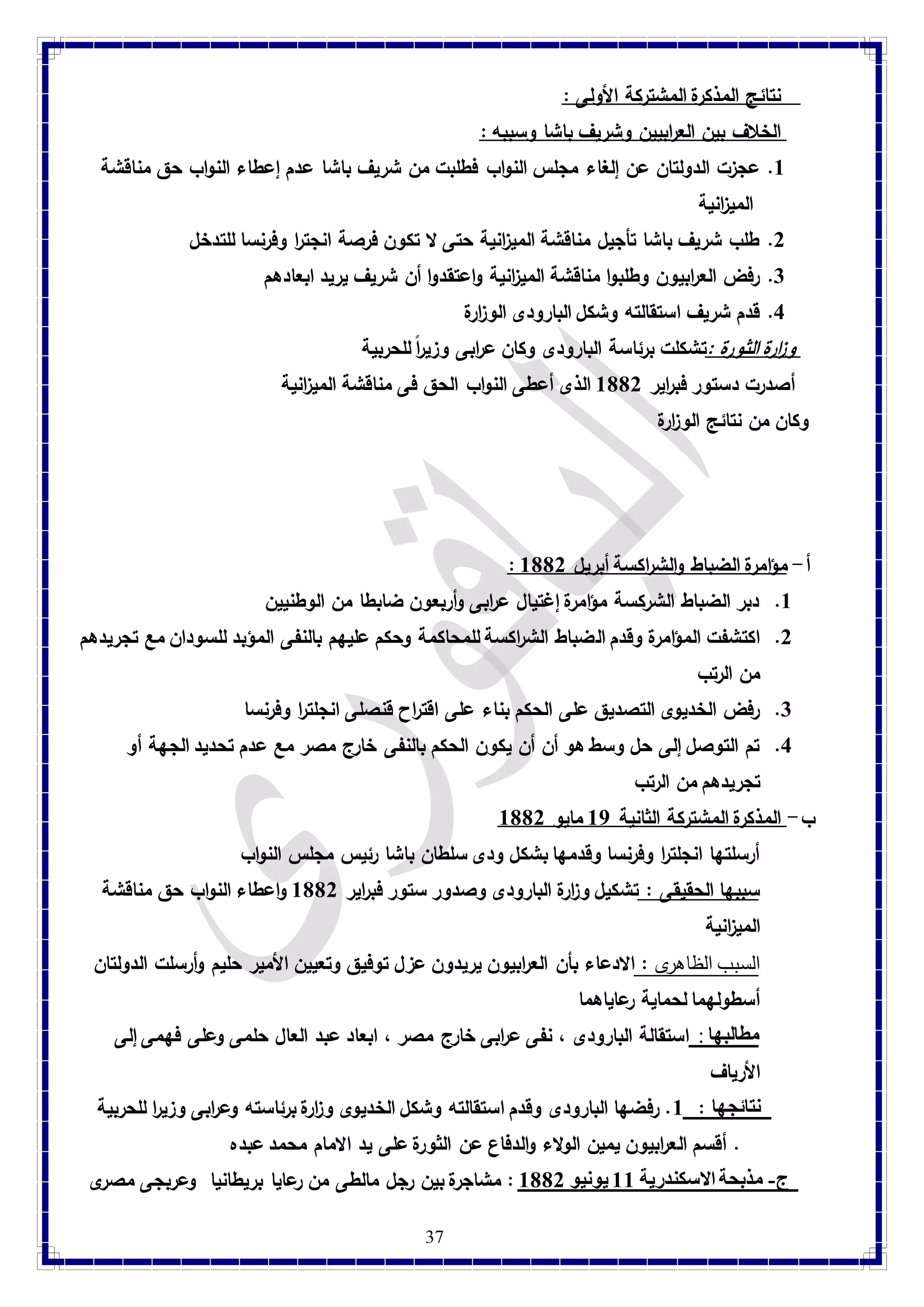 37 
نتائج المذكرة المشتركة الأولى : 
الخلاف بين الع ا ربيين وشريف باشا وسببه : 
8. عجزت الدولتان عن إلغاء مجلس النواب فطلبت من شريف باشا عدم إعطاء النواب حق مناقشة 
المي ا زنية 
2. طلب شريف باشا تأجيل مناقشة المي ا زنية حتى لا تكون فرصة انجت ا ر وفرنسا للتدخل 
3. رفض الع ا ربيون وطلبوا مناقشة المي ا زنية واعتقدوا أن شريف يريد ابعادهم 
4. قدم شريف استقالته وشكل البارودى الو ا زرة 
و ا زرة الثورة :تشكلت برئاسة البارودى وكان عرابى وزيرا للحربية أصدرت دستور فب ا رير 8112 الذى أعطى النواب الحق فى مناقشة المي ا زنية 
وكان من نتائج الو ا زرة 
: أ- مؤامرة الضباط والش ا ركسة أبريل 8112 
8. دبر الضباط الشركسة مؤامرة إغتيال ع ا ربى وأربعون ضابطا من الوطنيين 
2. اكتشفت المؤامرة وقدم الضباط الش ا ركسة للمحاكمة وحكم عليهم بالنفى المؤبد للسودان مع تجريدهم 
من الرتب 
3. رفض الخديوى التصديق على الحكم بناء على اقتراح قنصلى انجلت ا ر وفرنسا 
4. تم التوصل إلى حل وسط هو أن أن يكون الحكم بالنفى خارج مصر مع عدم تحديد الجهة أو 
تجريدهم من الرتب 
ب- المذكرة المشتركة الثانية 87 مايو 8112 
أرسلتها انجلت ا ر وفرنسا وقدمها بشكل ودى سلطان باشا رئيس مجلس النواب 
سببها الحقيقى : تشكيل و ا زرة البارودى وصدور ستور فب ا رير 8112 واعطاء النواب حق مناقشة 
المي ا زنية 
السبب الظاهرى : الادعاء بأن الع ا ربيون يريدون عزل توفيق وتعيين الأمير حليم وأرسلت الدولتان 
أسطولهما لحماية رعاياهما 
مطالبها : استقالة البارودى ، نفى ع ا ربى خارج مصر ، ابعاد عبد العال حلمى وعلى فهمى إلى 
الأرياف 
نتائجها : 8. رفضها البارودى وقدم استقالته وشكل الخديوى و ا زرة برئاسته وع ا ربى وزي ا ر للحربية 
. أقسم الع ا ربيون يمين الولاء والدفاع عن الثورة على يد الامام محمد عبده 
ج- مذبحة الاسكندرية 88 يونيو 8112 : مشاجرة بين رجل مالطى من رعايا بريطانيا وعربجى مصرى 
 