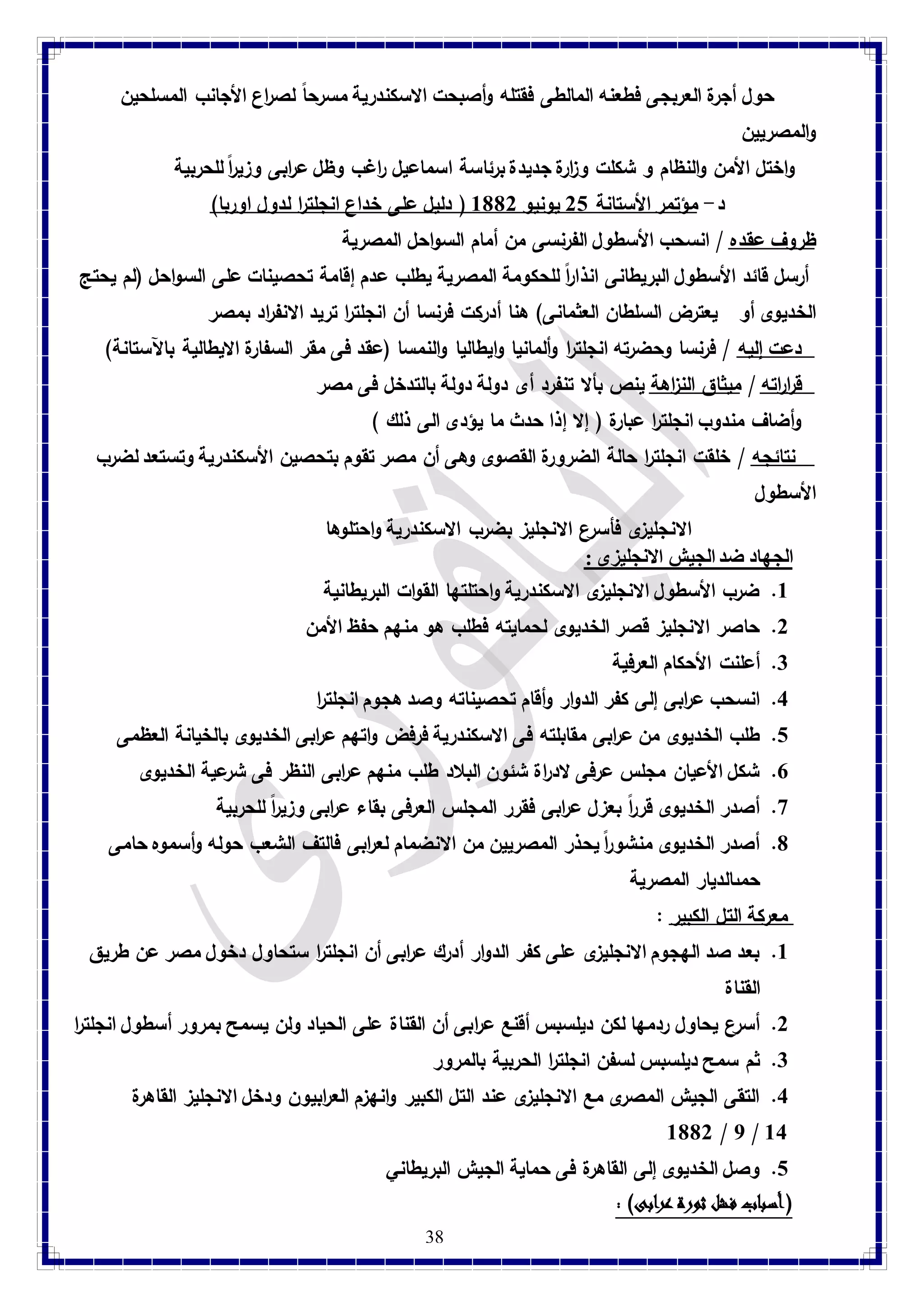 حول أجرة العربجى فطعنه المالطى فقتله وأصبحت الاسكندرية مسرحاً لصراع الأجانب المسلحين 
والمصريين 
واختل الأمن والنظام و شكلت وزارة جديدة برئاسة اسماعيل راغب وظل عرابى وزيرا للحربية 
د- مؤتمر الأستانة 21 يونيو 8112 ) دليل على خداع انجلت ا ر لدول اوربا( 
ظروف عقده / انسحب الأسطول الفرنسى من أمام السواحل المصرية أرسل قائد الأسطول البريطانى انذاراً للحكومة المصرية يطلب عدم إقامة تحصينات على السواحل )لم يحتج 
الخديوى أو يعترض السلطان العثمانى( هنا أدركت فرنسا أن انجلت ا ر تريد الانف ا رد بمصر 
دعت إليه / فرنسا وحضرته انجلت ا ر وألمانيا وايطاليا والنمسا )عقد فى مقر السفارة الايطالية بالآستانة( 
ق ا ر راته / ميثاق الن ا زهة ينص بألا تنفرد أى دولة دولة بالتدخل فى مصر 
وأضاف مندوب انجلت ا ر عبارة ) إلا إذا حدث ما يؤدى الى ذلك ( 
نتائجه / خلقت انجلترا حالة الضرورة القصوى وهى أن مصر تقوم بتحصين الأسكندرية وتستعد لضرب 
الأسطول 
الا نجليزى فأسرع الانجليز بضرب الاسكندرية واحتلوها 
الجهاد ضد الجيش الانجليزى : 8. ضرب الأسطول الانجليزى الاسكندرية واحتلتها القوات البريطانية 
2. حاصر الانجليز قصر الخديوى لحمايته فطلب هو منهم حفظ الأمن 
38 
3. أعلنت الأحكام العرفية 
4. انسحب ع ا ربى إلى كفر الدوار وأقام تحصيناته وصد هجوم انجلت ا ر 
1. طلب الخديوى من ع ا ربى مقابلته فى الاسكندرية فرفض واتهم ع ا ربى الخديوى بالخيانة العظمى 
7. شكل الأعيان مجلس عرفى لاد ا رة شئون البلاد طلب منهم ع ا ربى النظر فى شرعية الخديوى 
9. أصدر الخديوى قرراً بعزل عرابى فقرر المجلس العرفى بقاء عرابى وزيراً للحربية 
1. أصدر الخديوى منشورا يحذر المصريين من الانضمام لعرابى فالتف الشعب حوله وأسموه حامى 
حمىالديار المصرية 
معركة التل الكبير : 8. بعد صد الهجوم الانجليزى على كفر الدوار أدرك ع ا ربى أن انجلت ا ر ستحاول دخول مصر عن طريق 
القناة 
2. أسرع يحاول ردمها لكن ديلسبس أقنع ع ا ربى أن القناة على الحياد ولن يسمح بمرور أسطول انجلت ا ر 
3. ثم سمح ديلسبس لسفن انجلت ا ر الحربية بالمرور 
4. التقى الجيش المصرى مع الانجليزى عند التل الكبير وانهزم الع ا ربيون ودخل الانجليز القاهرة 
8112 / 7 / 84 
1. وصل الخديوى إلى القاهرة فى حماية الجيش البريطاني 
)أسباب فشل ثورة عرابى( : 
 