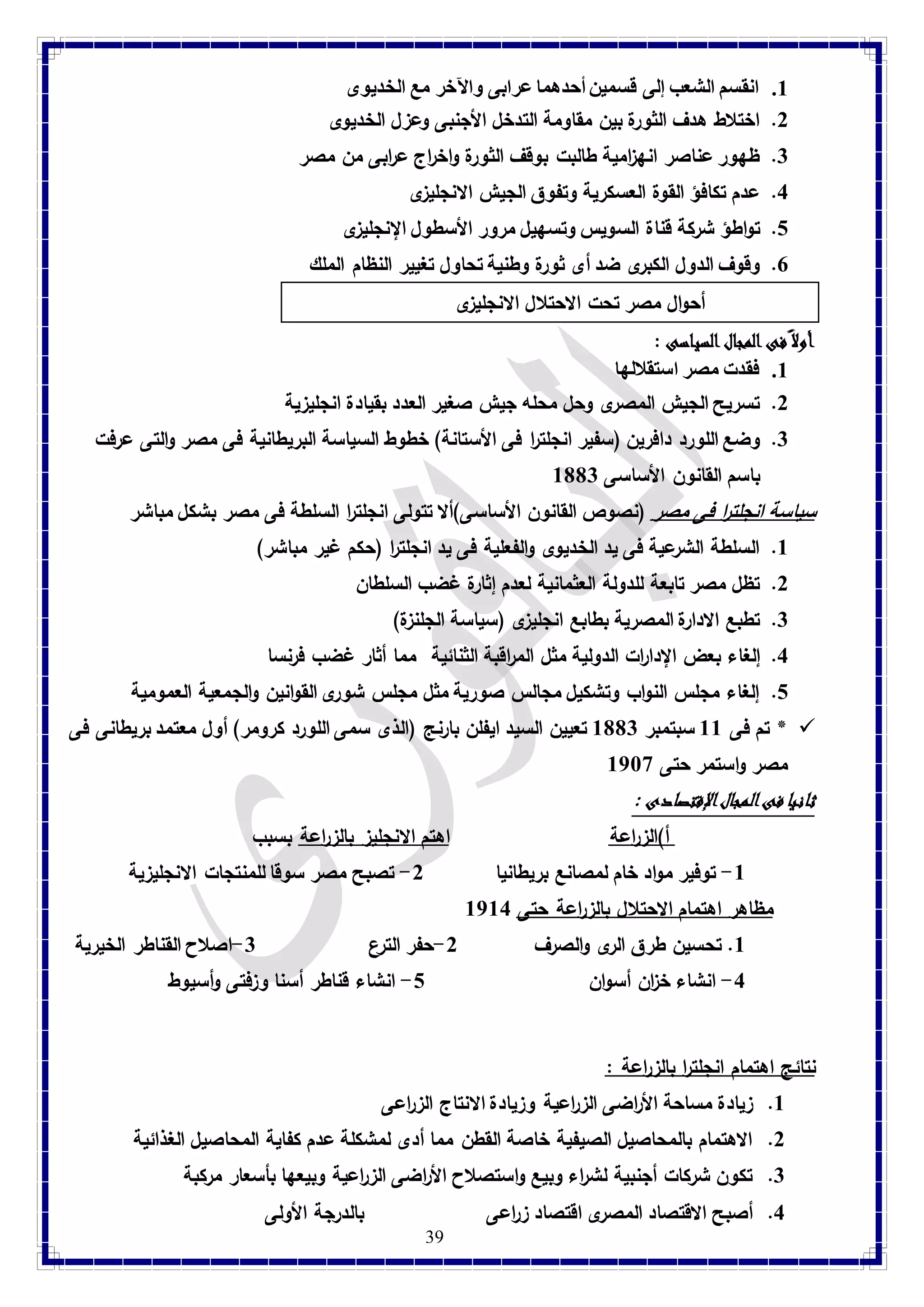 8. انقسم الشعب إلى قسمين أحدهما عرابى والآخر مع الخديوى 
2. اختلاط هدف الثورة بين مقاومة التدخل الأجنبى وعزل الخديوى 
3. ظهور عناصر انه ا زمية طالبت بوقف الثورة واخراج ع ا ربى من مصر 
4. عدم تكافؤ القوة العسكرية وتفوق الجيش الانجليزى 
1. تواطؤ شركة قناة السويس وتسهيل مرور الأسطول الإنجليزى 
7. وقوف الدول الكبرى ضد أى ثورة وطنية تحاول تغيير النظام الملك 
39 
أحوال مصر تحت الاحتلال الانجليزى 
أولا فى المجال السياسى : 8. فقدت مصر استقلالها 
2. تسريح الجيش المصرى وحل محله جيش صغير العدد بقيادة انجليزية 
3. وضع اللو رد دافرين )سفير انجلت ا ر فى الأستانة( خطوط السياسة البريطانية فى مصر والتى عرفت 
باسم القانون الأساسى 8113 
سياسة انجلت ا ر فى مصر )نصوص القانون الأساسى(ألا تتولى انجلت ا ر السلطة فى مصر بشكل مباشر 8. السلطة الشرعية فى يد الخديوى والفعلية فى يد انجلت ا ر )حكم غير مباشر( 
2. تظل مصر تابعة للدولة العثمانية لعدم إثارة غضب السلطان 
3. تطبع الادارة المصرية بطابع انجليزى )سياسة الجلنزة( 
4. إلغاء بعض الإدا ا رت الدولية مثل الم ا رقبة الثنائية مما أثار غضب فرنسا 
1. إلغاء مجلس النواب وتشكيل مجالس صورية مثل مجلس شورى القوانين والجمعية العمومية 
تم فى 88 سبتمبر 8113 تعيين السيد ايفلن بارنج )الذى سمى اللورد كرومر( أول معتمد بريطانى فى *  
مصر واستمر حتى 8789 
ثانيا فى المجال الإقتصادى : أ(الز ا رعة اهتم الانجليز بالز ا رعة بسبب 
-8 توفير مواد خام لمصانع بريطانيا 2- تصبح مصر سوقا للمنتجات الانجليزية 
مظاهر اهتمام الاحتلال بالز ا رعة حتى 8784 
8. تحسين طرق الرى والصرف 2-حفر الترع 3-اصلاح القناطر الخيرية 
-4 انشاء خ ا زن أسوان 1- انشاء قناطر أسنا وزفتى وأسيوط 
نتائج اهتمام انجلت ا ر بالز ا رعة : 8. زيادة مساحة الأ ا رضى الز ا رعية وزيادة الانتاج الز ا رعى 
2. الاهتمام بالمحاصيل الصيفية خاصة القطن مما أدى لمشكلة عدم كفاية المحاصيل الغذائية 
3. تكون شركات أجنبية لش ا رء وبيع واستصلاح الأ ا رضى الز ا رعية وبيعها بأسعار مركبة 
4. أصبح الاقتصاد المصرى اقتصاد ز ا رعى بالدرجة الأولى 
 