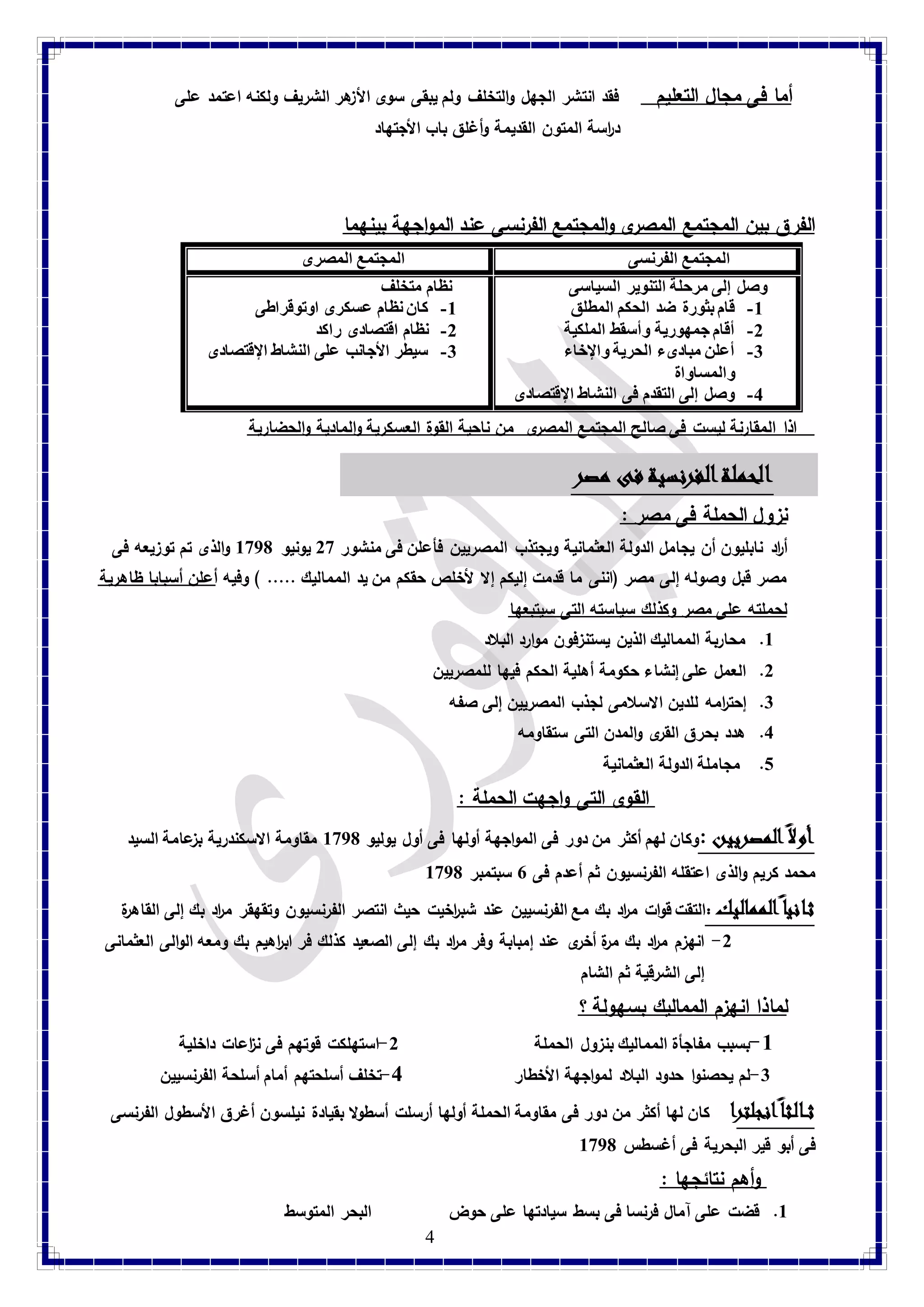 أما فى مجال التعليم فقد انتشر الجهل والتخلف ولم يبقى سوى الأزهر الشريف ولكنه اعتمد على 
د ا رسة المتون القديمة وأغلق باب الأجتهاد 
الفرق بين المجتمع المصرى والمجتمع الفرنسى عند المواجهة بينهما 
المجتمع الفرنسى المجتمع المصرى 
4 
وصل إلى مرحلة التنوير السياسى 
-8 قام بثورة ضد الحكم المطلق 
-2 أقام جمهورية وأسقط الملكية 
-3 أعلن مبادىء الحرية والإخاء 
والمساواة 
-4 وصل إلى التقدم فى النشاط الإقتصادى 
نظام متخلف 
-8 كان نظام عسكرى اوتوقراطى 
-2 نظام اقتصادى راكد 
-3 سيطر الأجانب على النشاط الإقتصادى 
اذا المقارنة ليست فى صالح المجتمع المصرى من ناحية القوة العسكرية والمادية والحضارية 
الحملة الفرنسية فى مصر 
نزول الحملة فى مصر : أ ا رد نابليون أن يجامل الدولة العثمانية ويجتذب المصريين فأعلن فى منشور 29 ي ونيو 8971 والذى تم توزيعه فى 
مصر قبل وصوله إلى مصر )اننى ما قدمت إليكم إلا لأخلص حقكم من يد المماليك ..... ( وفيه أعلن أسبابا ظاهرية 
لحملته على مصر وكذلك سياسته التى سيتبعها 
8. محاربة المماليك الذين يستنزفون موارد البلاد 
2. العمل على إنشاء حكومة أهلية الحكم فيها للمصريين 
3. إحت ا رمه للدين الاسلامى لجذب المصريين إلى صفه 
4. هدد بحرق القرى والمدن التى ستقاومه 
1. مجاملة الدولة العثمانية 
القوى التى واجهت الحملة : أولاً المصريين :وكان لهم أكثر من دور فى المواجهة أولها فى أول يوليو 8971 مقاومة الاسكندرية بزعامة السيد 
محمد كريم والذى اعتقله الفرنسيون ثم أعدم فى 7 سبتمبر 8971 
ثانيا المماليك :التقت قوات م ا رد بك مع الفرنسيين عند شب ا رخيت حيث انتصر الفرنسيون وتقهقر م ا رد بك إلى القاهرة 
-2 انهزم م ا رد بك مرة أخرى عند إمبابة وفر م ا رد بك إلى الصعيد كذلك فر اب ا رهيم بك ومعه الوالى العثمانى 
إلى الشرقية ثم الشام 
لماذا انهزم المماليك بسهولة ؟ -8 بسبب مفاجأة المماليك بنزول الحملة 2-استهلكت قوتهم فى ن ا زعات داخلية -3 لم يحصنوا حدود البلاد لمواجهة الأخطار 4-تخلف أسلحتهم أمام أسلحة الفرنسيين ث ال ثا انجلت را كان لها أكثر من دور فى مقاومة الحملة أولها أرسلت أسطولا بقيادة نيلسون أغرق الأسطول الفرنسى 
فى أبو قير البحرية فى أغسطس 8971 
وأهم نتائجها : 
8. قضت على آمال فرنسا فى بسط سيادتها على حوض البحر المتوسط 
 