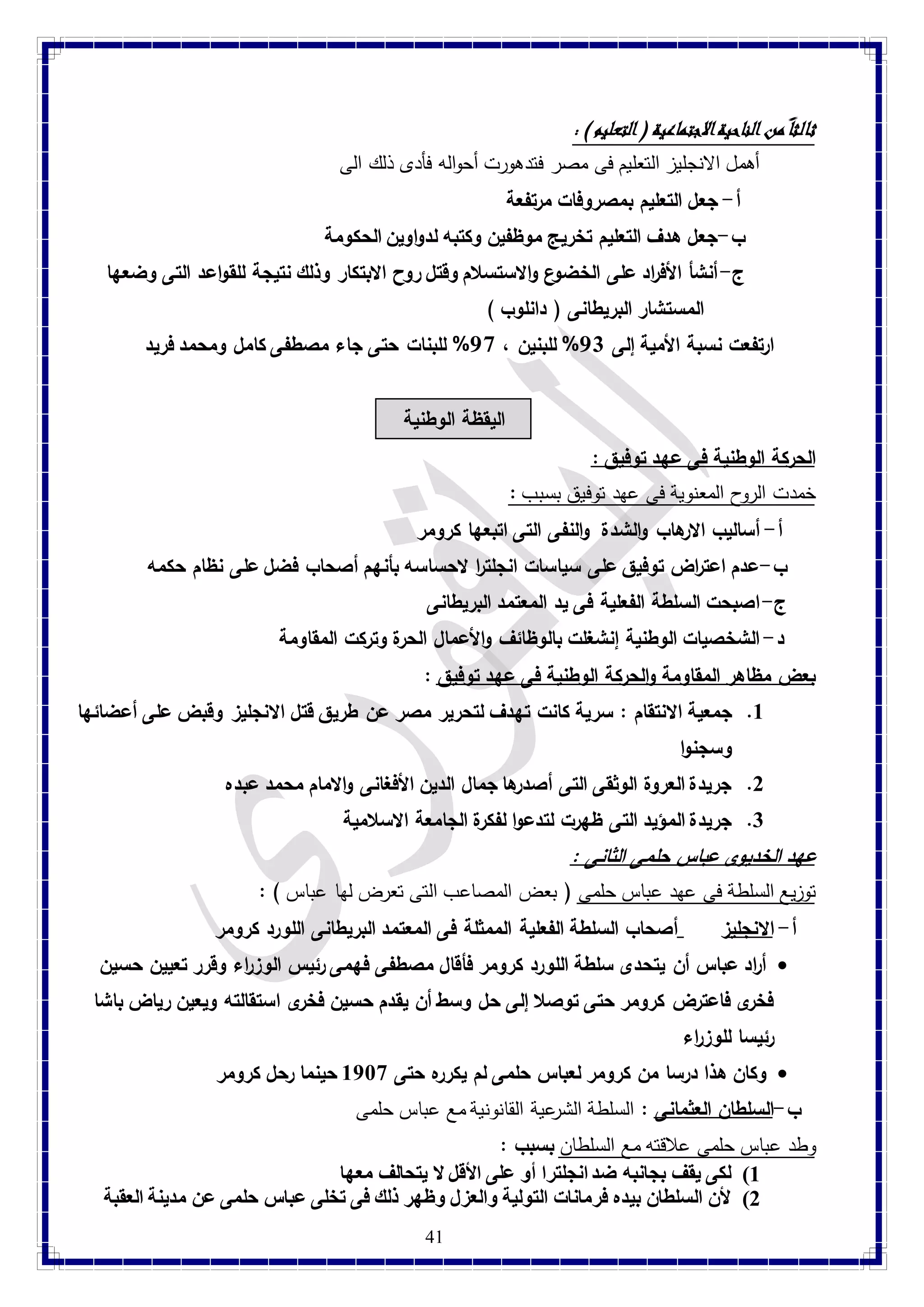 41 
ثالثا من الناحية الاجتماعية ) التعليم ( : 
أهمل الانجليز التعليم فى مصر فتدهورت أحواله فأدى ذلك الى 
أ- جعل التعليم بمصروفات مرتفعة 
ب-جعل هدف التعليم تخريج موظفين وكتبه لدواوين الحكومة 
ج- أنشأ الأف ا رد على الخضوع والاستسلام وقتل روح الابتكار وذلك نتيجة للقواعد التى وضعها 
المستشار البريطانى ) دانلوب ( 
ارتفعت نسبة الأمية إلى 11 % للبنين ، 18 % للبنات حتى جاء مصطفى كامل ومحمد فريد 
اليقظة الوطنية 
الحركة الوطنية فى عهد توفيق : خمدت الروح المعنوية فى عهد توفيق بسبب : 
أ- أساليب الارهاب والشدة والنفى التى اتبعها كرومر 
ب-عدم اعت ا رض توفيق على سياسات انجلت ا ر لاحساسه بأنهم أصحاب فضل على نظام حكمه 
ج- اصبحت السلطة الفعلية فى يد المعتمد البريطانى 
د- الشخصيات الوطنية إنشغلت بالوظائف والأعمال الحرة وتركت المقاومة 
بعض مظاهر المقاومة والحركة الوطنية فى عهد توفيق : 8. جمعية الانتقام : س رية كانت تهدف لتحرير مصر عن طريق قتل الانجليز وقبض على أعضائها 
وسجنوا 
2. جريدة العروة الوثقى التى أصدرها جمال الدين الأفغانى والامام محمد عبده 
3. جريدة المؤيد التى ظهرت لتدعوا لفكرة الجامعة الاسلامية 
عهد الخديوى عباس حلمى الثانى : توزيع السلطة فى عهد عباس حلمى ) بعض المصاعب التى تعرض لها عباس ( : 
أ- الانجليز أصحاب السلطة الفعلية الممثلة فى المعتمد البريطانى اللورد كرومر 
أ ا رد عباس أن يتحدى سلطة اللورد كرومر فأقال مصطفى فهمى رئيس الوزراء وقرر تعيين حسين  
فخرى فاعترض كرومر حتى توصلا إلى حل وسط أن يقدم حسين فخرى استقالته ويعين رياض باشا 
رئيسا للوز ا رء 
وكان هذا درسا من كرومر لعباس حلمى لم يكرره حتى 8789 حينما رحل كرومر  
ب-السلطان العثمانى : السلطة الشرعية القانونية مع عباس حلمى 
وطد عباس حلمى علاقته مع السلطان بسبب : 
8( لكى يقف بجانبه ضد انجلترا أو على الأقل لا يتحالف معها 
2( لأن السلطان بيده فرمانات التولية والعزل وظهر ذلك فى تخلى عباس حلمى عن مدينة العقبة 
 