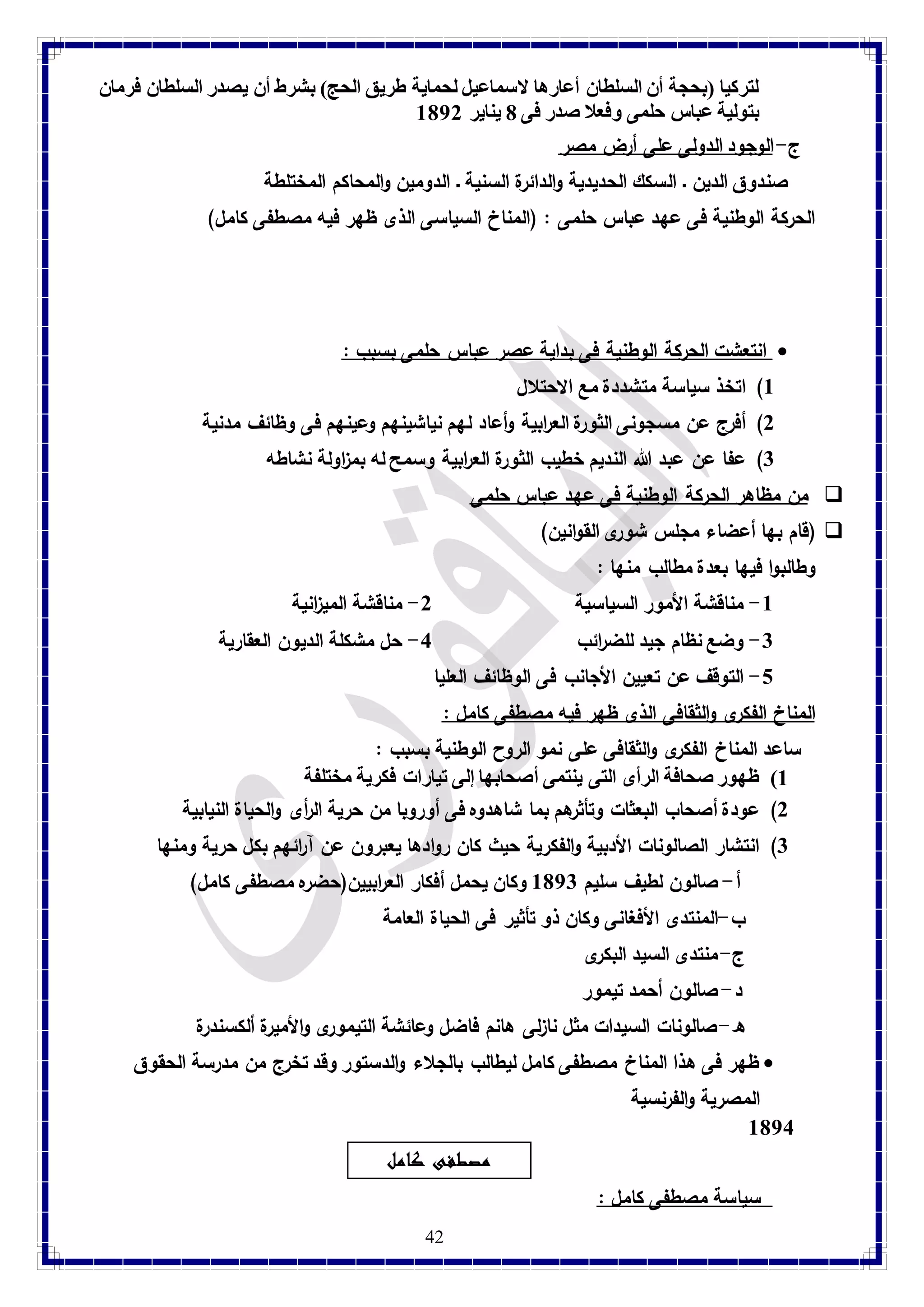 لتركيا )بحجة أن السلطان أعارها لاسماعيل لحماية طريق الحج( بشرط أن يصدر السلطان فرمان 
بتولية عباس حلمى وفعلا صدر فى 1 يناير 8172 
ج- الوجود الدولى على أرض مصر 
صندوق الدين ـ السكك الحديدية والدائرة السنية ـ الدومين والمحاكم المختلطة 
الحركة الوطنية فى عهد عباس حلمى : )المناخ السياسى الذى ظهر فيه مصطفى كامل( 
انتعشت الحركة الوطنية فى بداية عصر عباس حلمى بسبب :  
42 
8( اتخذ سياسة متشددة مع الاحتلال 
2( أفرج عن مسجونى الثورة الع ا ربية وأعاد لهم نياشينهم وعينهم فى وظائف مدنية 
3( عفا عن عبد الله النديم خطيب الثورة الع ا ربية وسمح له بم ا زولة نشاطه 
من مظاهر الحركة الوطنية فى عهد عباس حلمى  
قام بها أعضاء مجلس شورى القوانين( (  
وطالبوا فيها بعدة مطالب منها : 
-8 مناقشة الأمور السياسية 2- مناقشة المي ا زنية 
-3 وضع نظام جيد للض ا رئب 4- حل مشكلة الديون العقارية 
-1 التوقف عن تعيين الأجانب فى الوظائف العليا 
المناخ الفكرى والثقافى الذى ظهر فيه مصطفى كامل : ساعد المناخ الفكرى والثقافى على نمو الروح الوطنية بسبب : 
8( ظهور صحافة الرأى التى ينتمى أصحابها إلى تيارات فكرية مختلفة 
2( عودة أصحاب البعثات وتأثرهم بما شاهدوه فى أوروبا من حرية ال أ رى والحياة النيابية 
3( انتشار الصالونات الأدبية والفكرية حيث كان روادها يعبرون عن آ ا رئهم بكل حرية ومنها 
أ- صالون لطيف سليم 8173 وكان يحمل أفكار الع ا ربيين)حضره مصطفى كامل( 
ب-المنتدى الأفغانى وكان ذو تأثير فى الحياة العامة 
ج- منتدى السيد البكرى 
د- صالون أحمد تيمور 
ه- صالونات السيدات مثل نازلى هانم فاضل وعائشة التيمورى والأميرة ألكسندرة 
ظهر فى هذا المناخ مصطفى كامل ليطالب بالجلاء والدستور وقد تخرج من مدرسة الحقوق  
المصرية والفرنسية 
8174 
مصطفى كامل 
سياسة مصطفى كامل :  
