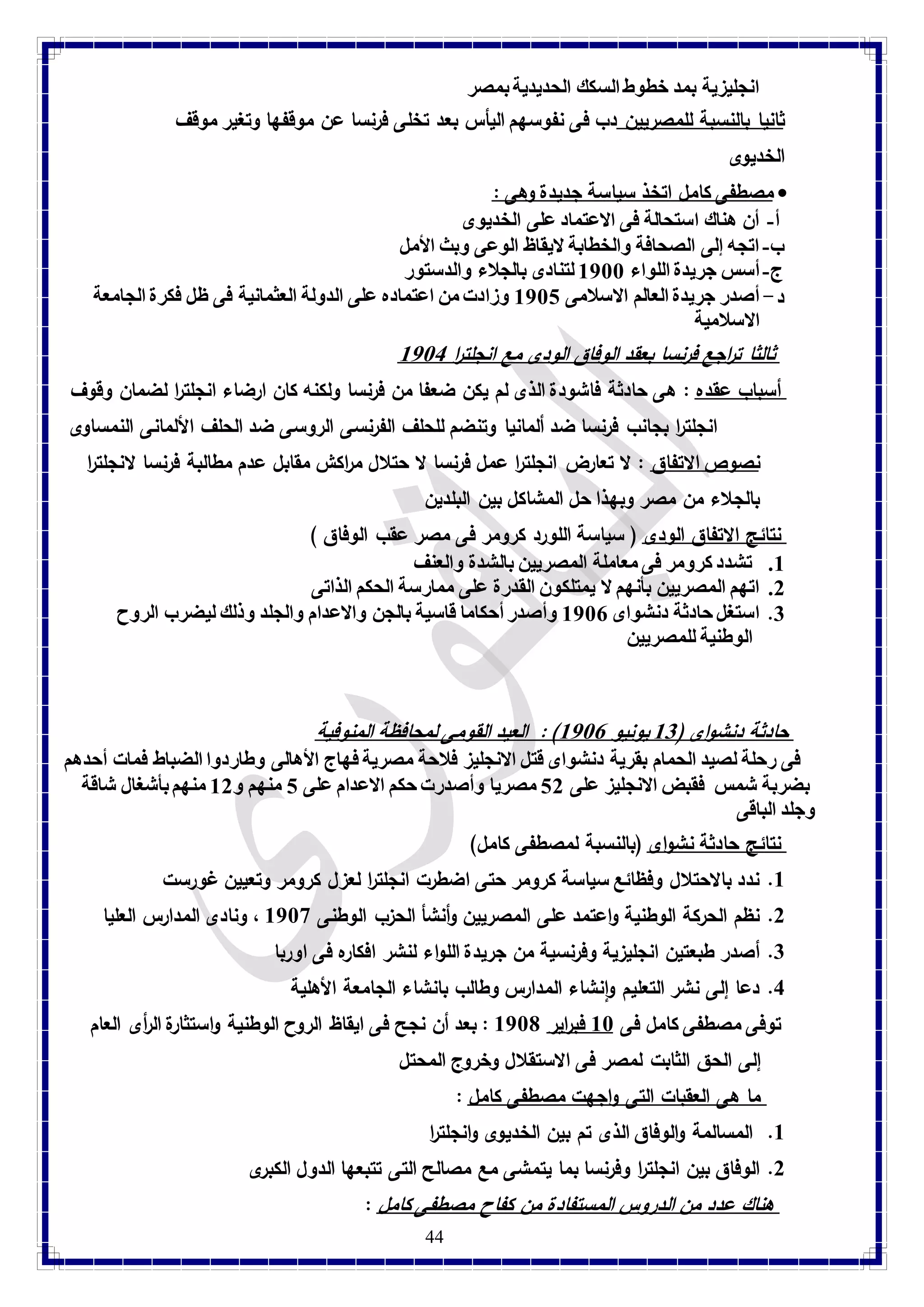 انجليزية بمد خطوط السكك الحديدية بمصر 
ثانيا بالنسبة للمصريين دب فى نفوسهم اليأس بعد تخلى فرنسا عن موقفها وتغير موقف 
الخديوى 
مصطفى كامل اتخذ سياسة جديدة وهى :  
أ- أن هناك استحالة فى الاعتماد على الخديوى 
ب- اتجه إلى الصحافة والخطابة لايقاظ الوعى وبث الأمل 
ج- أسس جريدة اللواء 8788 لتنادى بالجلاء والدستور 
د- أصدر جريدة العالم الاسلامى 8781 وزادت من اعتماده على الدولة العثمانية فى ظل فكرة الجامعة 
الاسلامية 
ثالثا تراجع فرنسا بعقد الوفاق الودى مع انجلت ا ر 8784 
أسباب عقده : هى حادثة فاشودة الذى لم يكن ضعفا من فرنسا ولكنه كان ارضاء انجلت ا ر لضمان وقوف 
انجلت ا ر بجانب فرنسا ضد ألمانيا وتنضم للحلف الفرنسى الروسى ضد الحلف الألمانى النمساوى 
نصوص الاتفاق : لا تعارض انجلت ا ر عمل فرنسا لا حتلال م ا ركش مقابل عدم مطالبة فرنسا لانجلت ا ر 
بالجلاء من مصر وبهذا حل المشاكل بين البلدين 
نتائج الاتفاق الودى ) سياسة اللورد كرومر فى مصر عقب الوفاق ( 8. تشدد كرومر فى معاملة المصريين بالشدة والعنف 
2. اتهم المصريين بأنهم لا يمتلكون القدرة على ممارسة الحكم الذاتى 
3. استغل حادثة دنشواى 8787 وأصدر أحكاما قاسية بالجن والاعدام والجلد وذلك ليضرب الروح 
44 
الوطنية للمصريين 
حادثة دنشواى ) 83 يونيو 8787 ( : العيد القومى لمحافظة المنوفية فى رحلة لصيد الحمام بقرية دنشواى قتل الانجليز فلاحة مصرية فهاج الأهالى وطاردوا الضباط فمات أحدهم 
بضربة شمس فقبض الانجليز على 12 مصريا وأصدرت حكم الاعدام على 1 منهم و 82 منهم بأشغال شاقة 
وجلد الباقى 
نتائج حادثة نشواى )بالنسبة لمصطفى كامل( 8. ندد بالاحتلال وفظائع سياسة كرومر حتى اضطرت انجلت ا ر لعزل كرومر وتعيين غو رست 
2. نظم الحركة الوطنية واعتمد على المصريين وأنشأ الحزب الوطنى 8789 ، ونادى المدارس العليا 
3. أصدر طبعتين انجليزية وفرنسية من جريدة اللواء لنشر افكاره فى اوربا 
4. دعا إلى نشر التعليم وانشاء المدارس وطالب بانشاء الجامعة الأهلية 
توفى مصطفى كامل فى 88 فب ا رير 8781 : بعد أن نجح فى ايقاظ الروح الوطنية واستثارة ال أ رى العام 
إلى الحق الثابت لمصر فى الاستقلال وخروج المحتل 
ما هى العقبات التى واجهت مصطفى كامل : 8. المسالمة والوفاق الذى تم بين الخديوى وانجلت ا ر 
2. الوفاق بين انجلت ا ر وفرنسا بما يتمشى مع مصالح التى تتبعها الدول الكبرى 
هناك عدد من الدروس المستفادة من كفاح مصطفى كامل : 
 