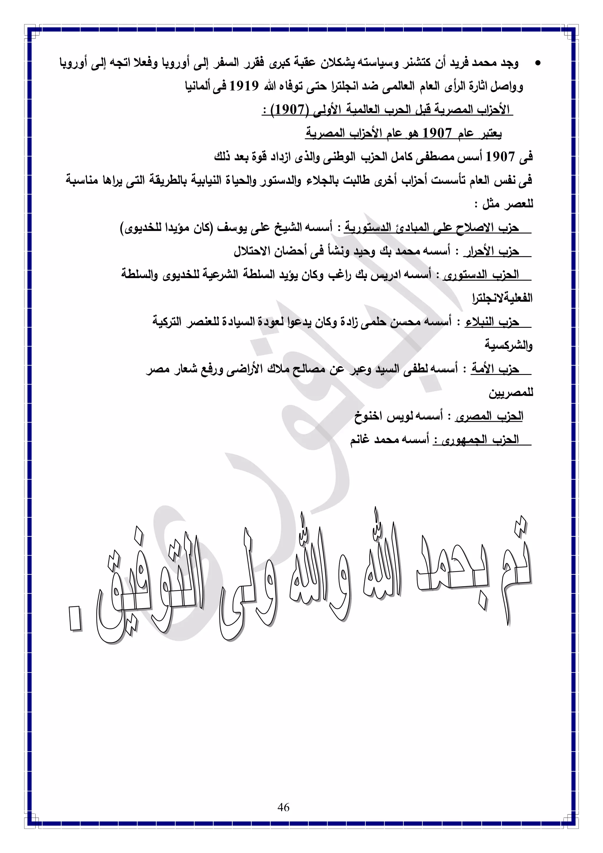 وجد محمد فريد أن كتشنر وسياسته يشكلان عقبة كبرى فقرر السفر إلى أوروبا وفعلا اتجه إلى أوروبا  
وواصل اثارة ال أ رى العام العالمى ضد انجلترا حتى توفاه الله 8787 فى ألمانيا 
: ) الأح ا زب المصرية قبل الحرب العالمية الأولى ) 8789 
يعتبر عام 8789 هو عام الأح ا زب المصرية 
فى 8789 أسس مصطفى كامل الحزب الوطنى والذى ازداد قوة بعد ذلك 
فى نفس العام تأسست أح ا زب أخرى طالبت بالجلاء والدستور والحياة النيابية بالطريقة التى ي ا رها مناسبة 
للعصر مثل : 
حزب الاصلاح على المبادئ الدستورية : أسسه الشيخ على يوسف )كان مؤيدا للخديوى( 
حزب الأح ا رر : أسسه محمد بك وحيد ونشأ فى أحضان الاحتلال 
الحزب الدستورى : أسسه ادريس بك ا رغب وكان يؤيد السلطة الشرعية للخديوى والسلطة 
الفعليةلانجلت ا ر 
حزب النبلاء : أسسه محسن حلمى ا زدة وكان يدعوا لعودة السيادة للعنصر التركية 
والشركسية 
حزب الأمة : أسسه لطفى السيد وعبر عن مصالح ملاك الأ ا رضى و رفع شعار مصر 
للمصريين 
الحزب المصرى : أسسه لويس اخنوخ 
الحزب الجمهورى : أسسه محمد غانم 
46 
