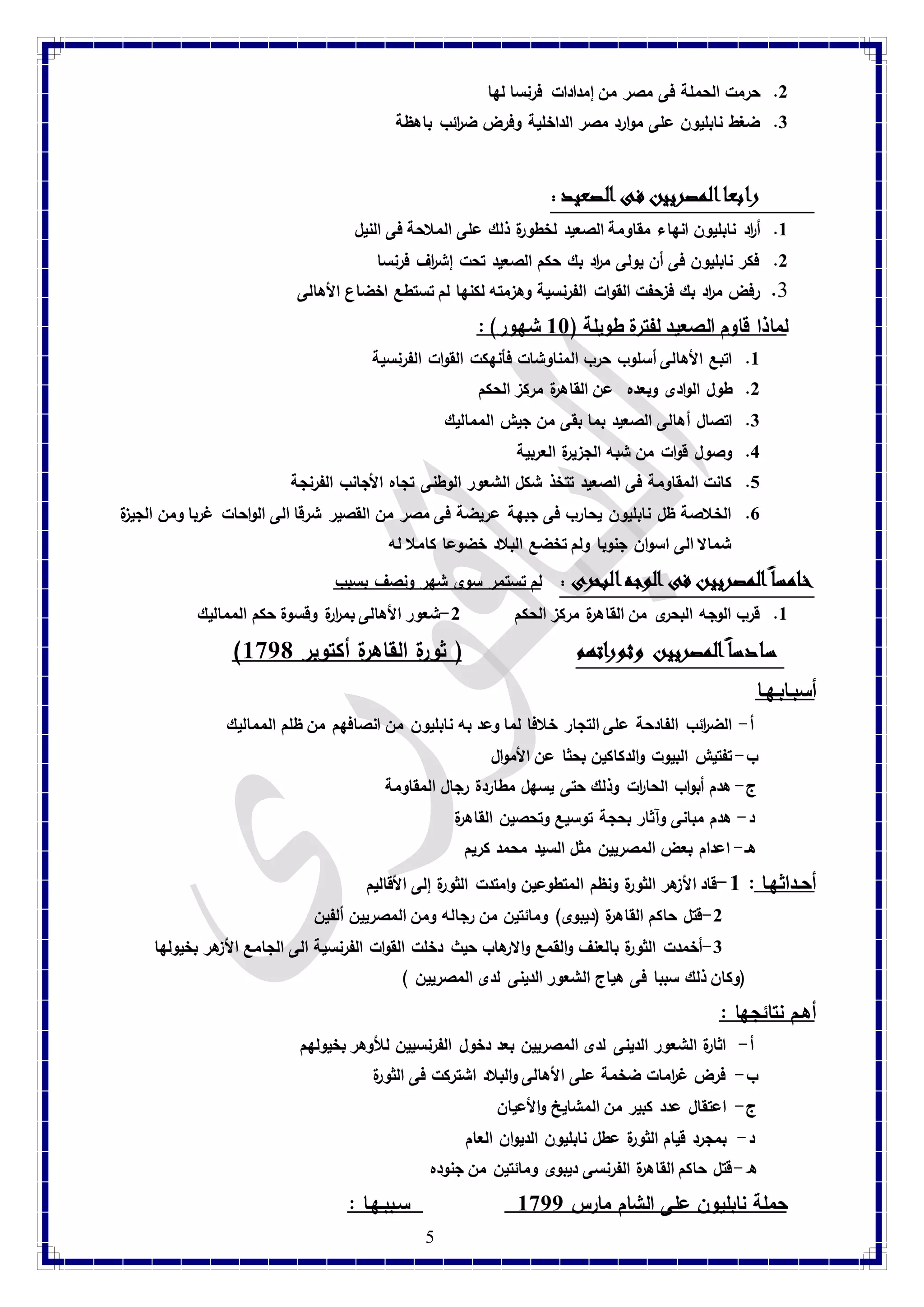 5 
2. حرمت الحملة فى مصر من إمدادات فرنسا لها 
3. ضغط نابليون على موارد مصر الداخلية وفرض ضا رئب باهظة 
رابعا المصريين فى الصعيد : 
8. أ ا رد نابليون انهاء مقا ومة الصعيد لخطورة ذلك على الملاحة فى النيل 
2. فكر نابليون فى أن يولى م ا رد بك حكم الصعيد تحت إش ا رف فرنسا 
1. رفض م ا رد بك فزحفت الق وات الفرنسية وهزمته لكنها لم تستطع اخضاع الأهالى 
لماذا قاوم الصعيد لفترة طويلة ) 88 شهور( : 8. اتبع الأهالى أسلوب حرب المناوشات فأنهكت القوات الفرنسية 
2. طول الوادى وبعده عن القاهرة مركز الحكم 
3. اتصال أهالى الصعيد بما بقى من جيش المماليك 
4. وصول قوات من شبه الجزيرة العربية 
1. كانت المقاومة فى الصعيد تتخذ شكل الشعور الوطنى تجاه الأجانب الفرنجة 
7. الخلاصة ظل نابليون يحارب فى جبهة عريضة فى مصر من القصير شرقا الى الواحات غربا ومن الجيزة 
شمالا الى اسوان جنوبا ولم تخضع البلاد خضوعا كاملا له 
خامسا المصريين فى الوجه البحرى : لم تستمر سوى شهر ونصف بسبب 
8. قرب الوجه البحرى من القاهرة مركز الحكم 2-شعور الأهالى بم ا ررة وقسوة حكم المماليك 
) سادسا المصريين وثوراتهم ) ثورة القاهرة أكتوبر 8971 
أسبـابـهـا 
أ- الضا رئب الفادحة على التجار خلافا لما وعد به نابليون من انصافهم من ظلم المماليك 
ب- تفتيش البيوت والدكاكين بحثا عن الأموال 
ج- هدم أبواب الحا ا رت وذلك حتى يسهل مطاردة رجال المقاومة 
د- هدم مبانى وآثار بحجة توسيع وتحصين القاهرة 
هـ- اعدام بعض المصريين مثل السيد محمد كريم 
أحـداثهـا : 8-قاد الأزهر الثورة ونظم المتطوعين وامتدت الثورة إلى الأقاليم 
-2 قتل حاكم القاهرة )ديبوى( ومائتين من رجاله ومن المصريين ألفين 
-3 أخمدت الثورة بالعنف والقمع والارهاب حيث دخلت القوات الفرنسية الى الجامع الأزهر بخيولها 
)وكان ذلك سببا فى هياج الشعور الدينى لدى المصريين ( 
أهـم نتائجها : 
أ- اثارة الشعور الدينى لدى المصريين بعد دخول الفرنسيين للأوهر بخيولهم 
ب- فرض غ ا رمات ضخمة على الأهالى والبلاد اشتركت فى الثورة 
ج- اعتقال عدد كبير من المشايخ والأعيان 
د- بمجرد قيام الثورة عطل نابليون الديوان العام 
ه- قتل حاكم القاهرة الفرنسى ديبوى ومائتين من جنوده 
حملة نابليون على الشام مارس 8977 سـببـهـا :  