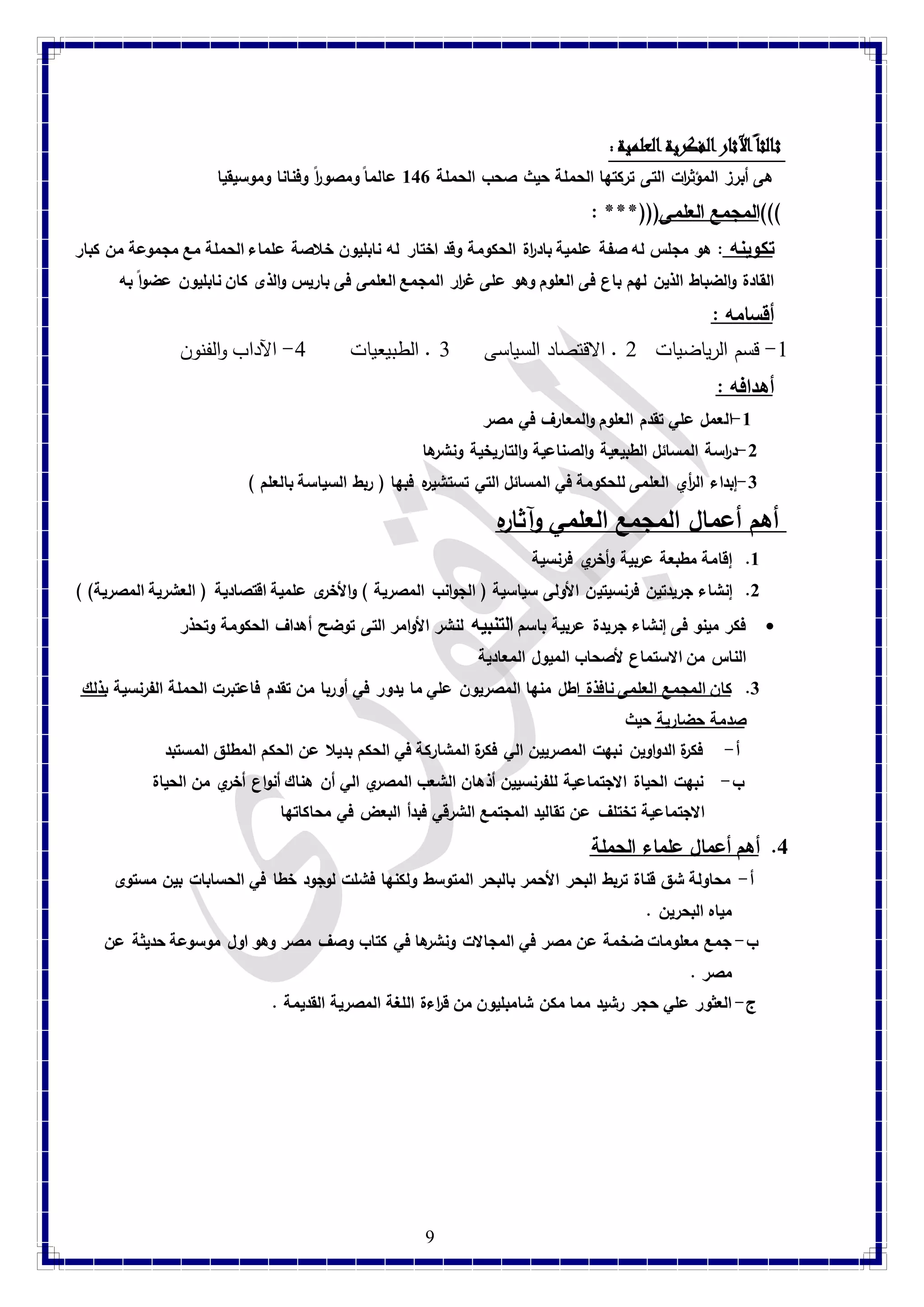 ثالثا الآثار الفكرية العلمية : 
هى أبرز المؤث ا رت التى تركتها الحملة حيث صحب الحملة 847 عالما ومصو ا رً وفنانا وموسيقيا 
المجمع العلمى)))*** : ))) تكوينه : هو مجلس له صفة علمية باد ا رة الحكومة وقد اختار له نابليون خلاصة علماء الحملة مع مجموعة من كبار 
القادة والضباط الذين لهم باع فى العلوم وهو على غ ا رر المجمع العلمى فى باريس والذى كان نابليون عضواً به 
أقسامه : 
-4 قسم الرياضيات 2 . الاقتصاد السياسى 1 . الطبيعيات 1- الآداب والفنون 
أهدافه : 
9 
-8 العمل علي تقدم العلوم والمعارف في مصر 
-2 د ا رسة المسائل الطبيعية والصناعية والتاريخية ونشرها 
-3 إبداء ال أ ري العلمى للحكومة في المسائل التي تستشيره فبها ) ربط السياسة بالعلم ( 
أهم أعمال المجمع العلمي وآثاره 8. إقامة مطبعة عربية وأخري فرنسية 
2. إنشاء جريدتين فرنسيتين الأولى سياسية ) الجوانب المصرية ( والأخرى علمية اقتصادية ) العشرية المصرية( ( 
فكر مينو فى إنشاء جريدة عربية باسم التنبيه لنشر الأوامر التى توضح أهداف الحكومة وتحذر  
الناس من الاستماع لأصحاب الميول المعادية 
3. كان المجمع العلمى نافذة اطل منها المصريون علي ما يدور في أوربا من تقدم فاعتبرت الحملة الفرنسية بذلك 
صدمة حضارية حيث 
أ- فكرة الدواوين نبهت المصريين الي فكرة المشاركة في الحكم بديلا عن الحكم المطلق المستبد 
ب- نبهت الحياة الاجتماعية للفرنسيين أذهان الشعب المصري الي أن هناك أنواع أخري من الحياة 
الاجتماعية تختلف عن تقاليد المجتمع الشرقي فبدأ البعض في محاكاتها 
4. أهم أعمال علماء الحملة 
أ- محاولة شق قناة تربط البحر الأحمر بالبحر المتوسط ولكنها فشلت لوجود خطا في الحسابات بين مستوى 
مياه البحرين . 
ب- جمع معلومات ضخمة عن مصر في المجالات ونشرها في كتاب وصف مصر وهو اول موسوعة حديثة عن 
مصر . 
ج- العثور علي حجر رشيد مما مكن شامبليون من ق ا رءة اللغة المصرية القديمة . 
 