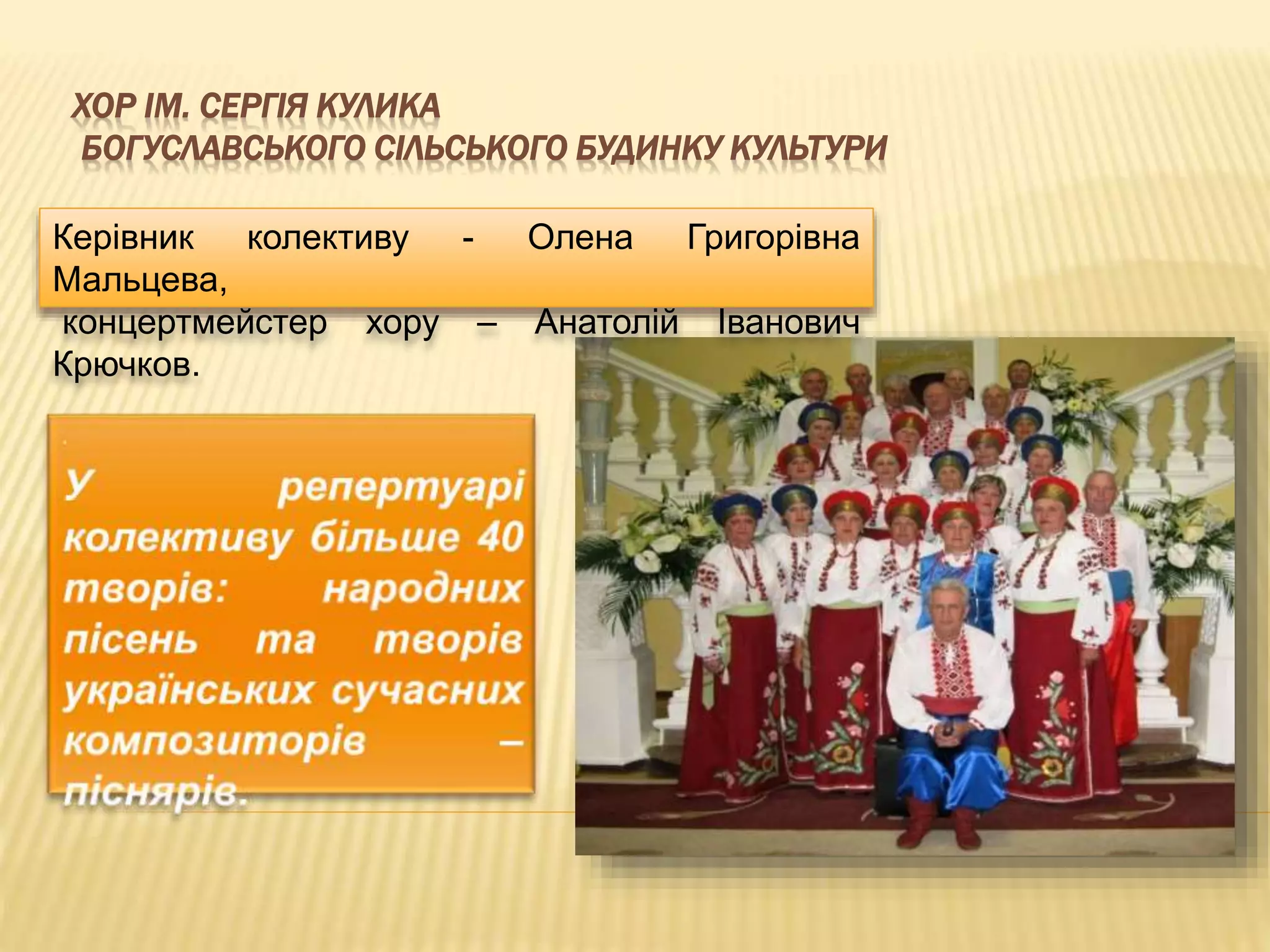 ХОР ІМ. СЕРГІЯ КУЛИКА 
БОГУСЛАВСЬКОГО СІЛЬСЬКОГО БУДИНКУ КУЛЬТУРИ 
Керівник колективу - Олена Григорівна 
Мальцева, 
концертмейстер хору – Анатолій Іванович 
Крючков. 
 