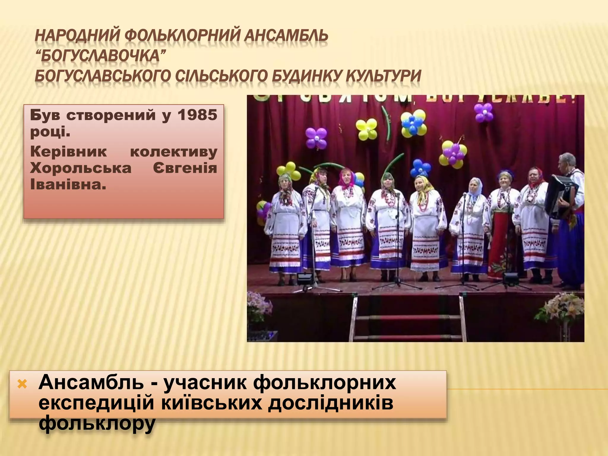 НАРОДНИЙ ФОЛЬКЛОРНИЙ АНСАМБЛЬ 
“БОГУСЛАВОЧКА” 
БОГУСЛАВСЬКОГО СІЛЬСЬКОГО БУДИНКУ КУЛЬТУРИ 
Був створений у 1985 
році. 
Керівник колективу 
Хорольська Євгенія 
Іванівна. 
 Ансамбль - учасник фольклорних 
експедицій київських дослідників 
фольклору 
 