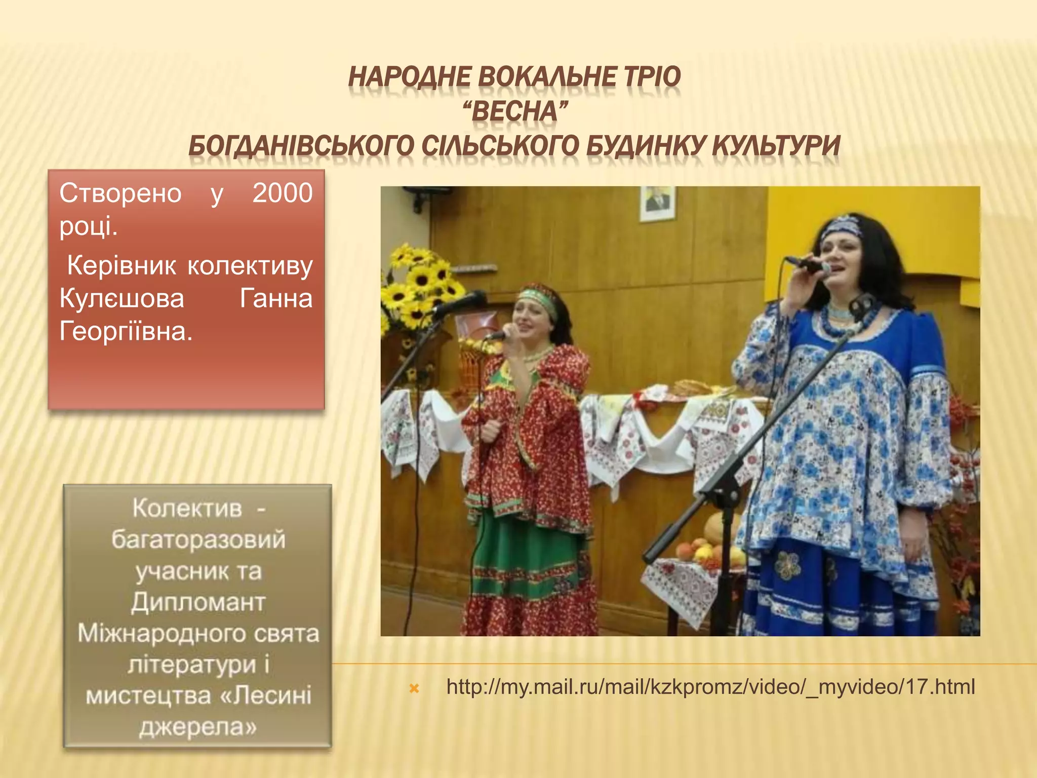 НАРОДНЕ ВОКАЛЬНЕ ТРІО 
“ВЕСНА” 
БОГДАНІВСЬКОГО СІЛЬСЬКОГО БУДИНКУ КУЛЬТУРИ 
Створено у 2000 
році. 
Керівник колективу 
Кулєшова Ганна 
Георгіївна. 
 http://my.mail.ru/mail/kzkpromz/video/_myvideo/17.html 
 