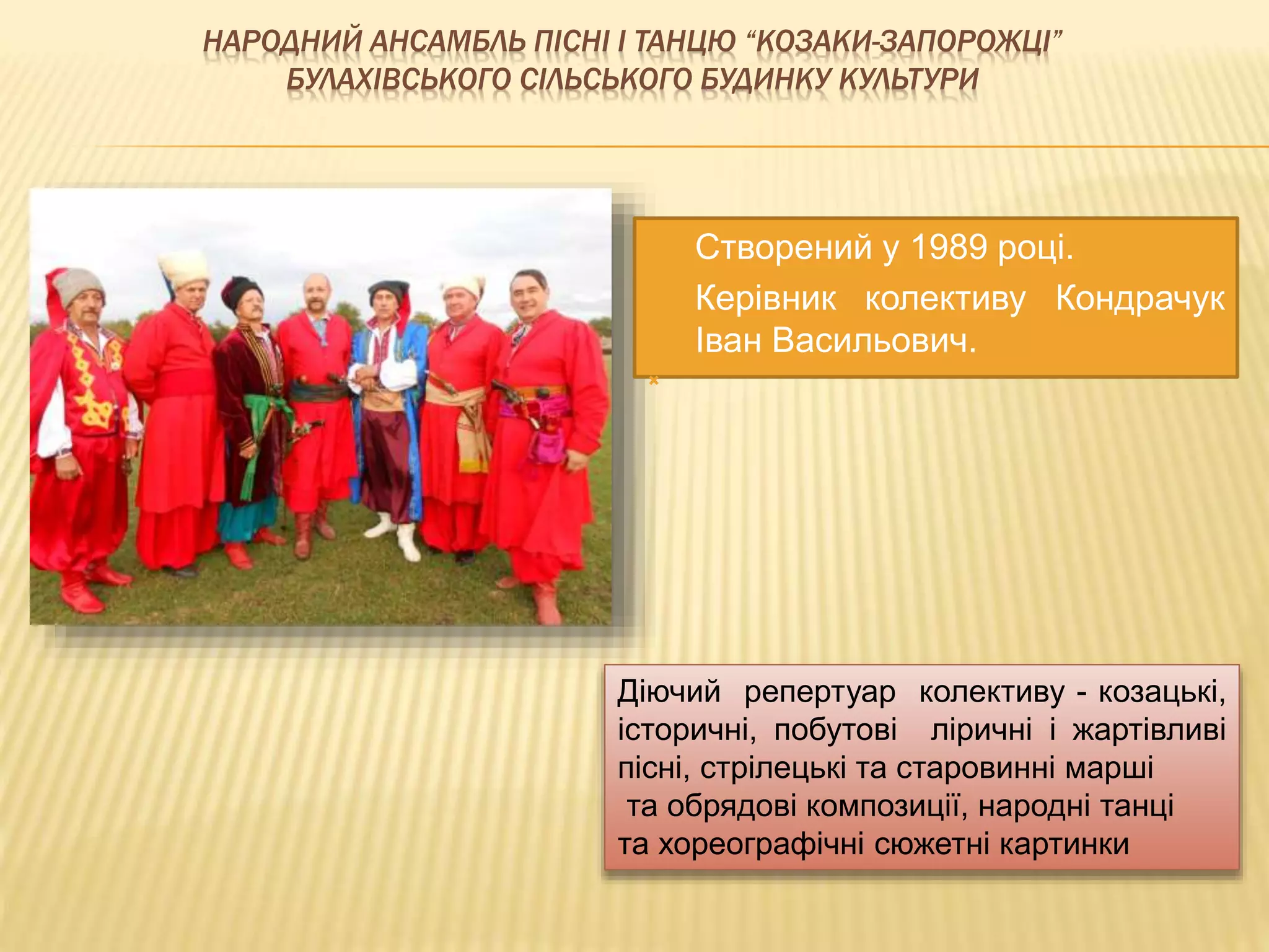 НАРОДНИЙ АНСАМБЛЬ ПІСНІ І ТАНЦЮ “КОЗАКИ-ЗАПОРОЖЦІ” 
БУЛАХІВСЬКОГО СІЛЬСЬКОГО БУДИНКУ КУЛЬТУРИ 
 Створений у 1989 році. 
 Керівник колективу Кондрачук 
Іван Васильович. 
 
Діючий репертуар колективу - козацькі, 
історичні, побутові ліричні і жартівливі 
пісні, стрілецькі та старовинні марші 
та обрядові композиції, народні танці 
та хореографічні сюжетні картинки 
 