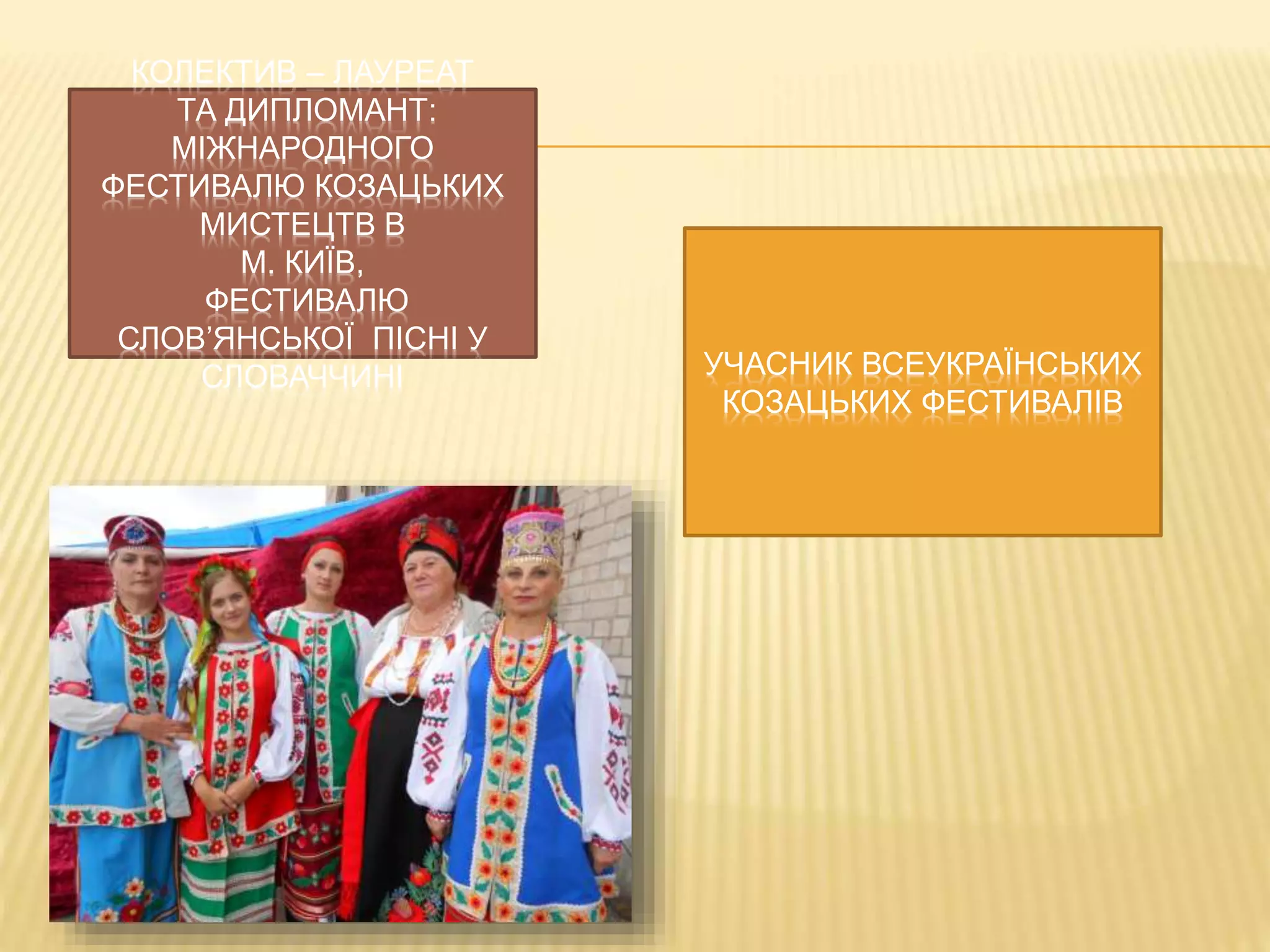 КОЛЕКТИВ – ЛАУРЕАТ 
ТА ДИПЛОМАНТ: 
МІЖНАРОДНОГО 
ФЕСТИВАЛЮ КОЗАЦЬКИХ 
МИСТЕЦТВ В 
М. КИЇВ, 
ФЕСТИВАЛЮ 
СЛОВ’ЯНСЬКОЇ ПІСНІ У 
СЛОВАЧЧИНІ УЧАСНИК ВСЕУКРАЇНСЬКИХ 
КОЗАЦЬКИХ ФЕСТИВАЛІВ 
 