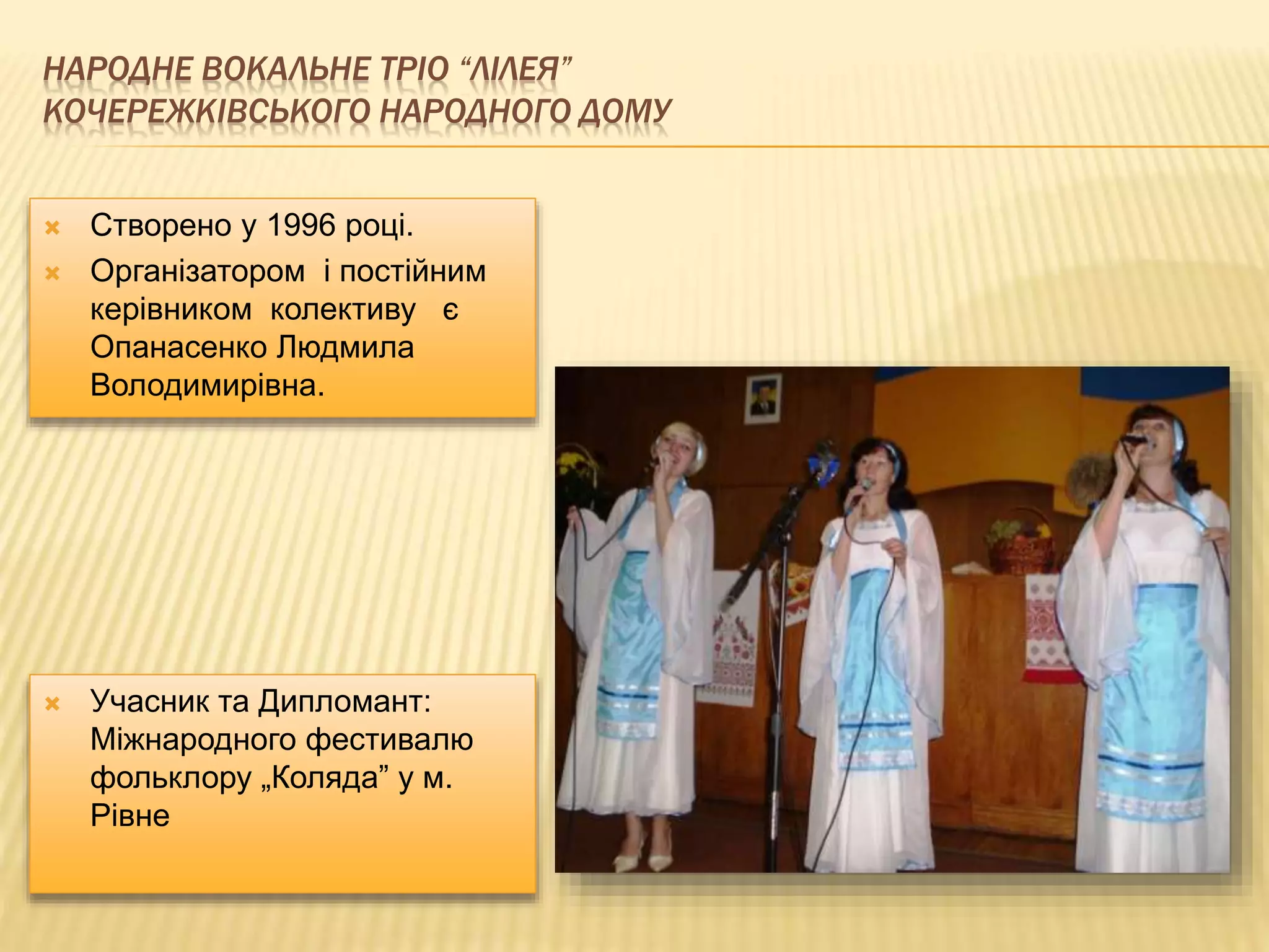 НАРОДНЕ ВОКАЛЬНЕ ТРІО “ЛІЛЕЯ” 
КОЧЕРЕЖКІВСЬКОГО НАРОДНОГО ДОМУ 
 Створено у 1996 році. 
 Організатором і постійним 
керівником колективу є 
Опанасенко Людмила 
Володимирівна. 
 Учасник та Дипломант: 
Міжнародного фестивалю 
фольклору „Коляда” у м. 
Рівне 
 