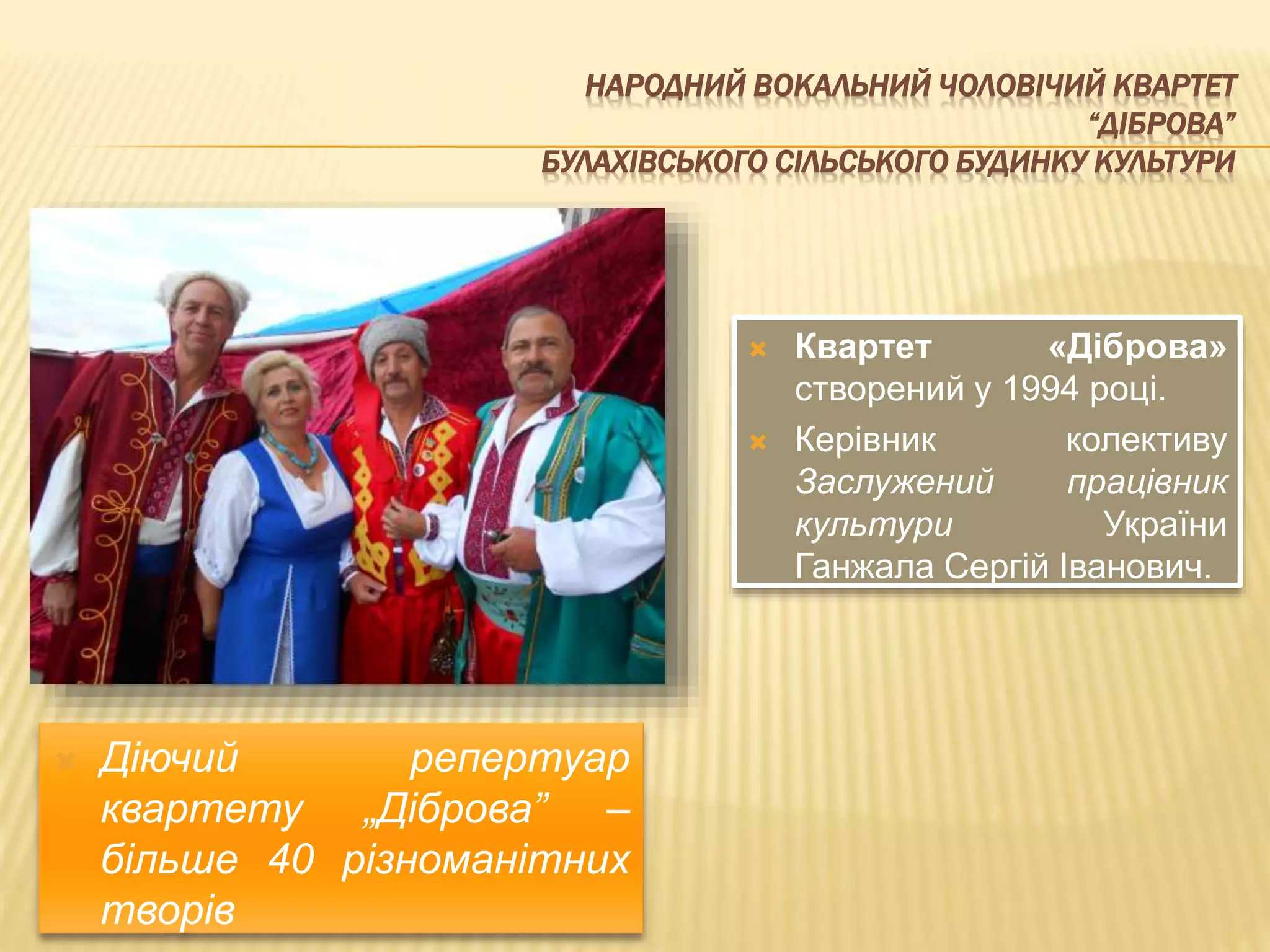 НАРОДНИЙ ВОКАЛЬНИЙ ЧОЛОВІЧИЙ КВАРТЕТ 
“ДІБРОВА” 
БУЛАХІВСЬКОГО СІЛЬСЬКОГО БУДИНКУ КУЛЬТУРИ 
 Квартет «Діброва» 
створений у 1994 році. 
 Керівник колективу 
Заслужений працівник 
культури України 
Ганжала Сергій Іванович. 
 Діючий репертуар 
квартету „Діброва” – 
більше 40 різноманітних 
творів 
 