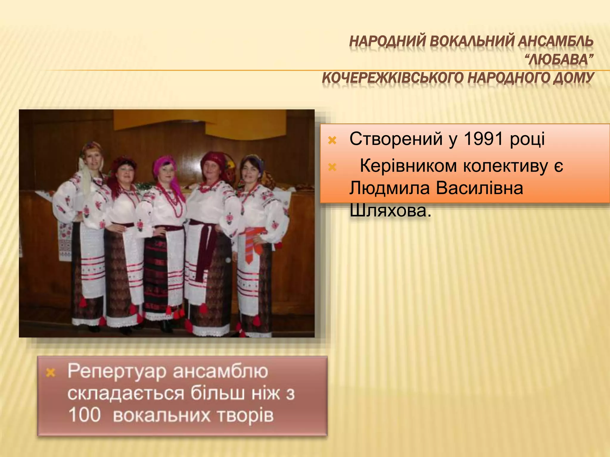 НАРОДНИЙ ВОКАЛЬНИЙ АНСАМБЛЬ 
“ЛЮБАВА” 
КОЧЕРЕЖКІВСЬКОГО НАРОДНОГО ДОМУ 
 Створений у 1991 році 
 Керівником колективу є 
Людмила Василівна 
Шляхова. 
 