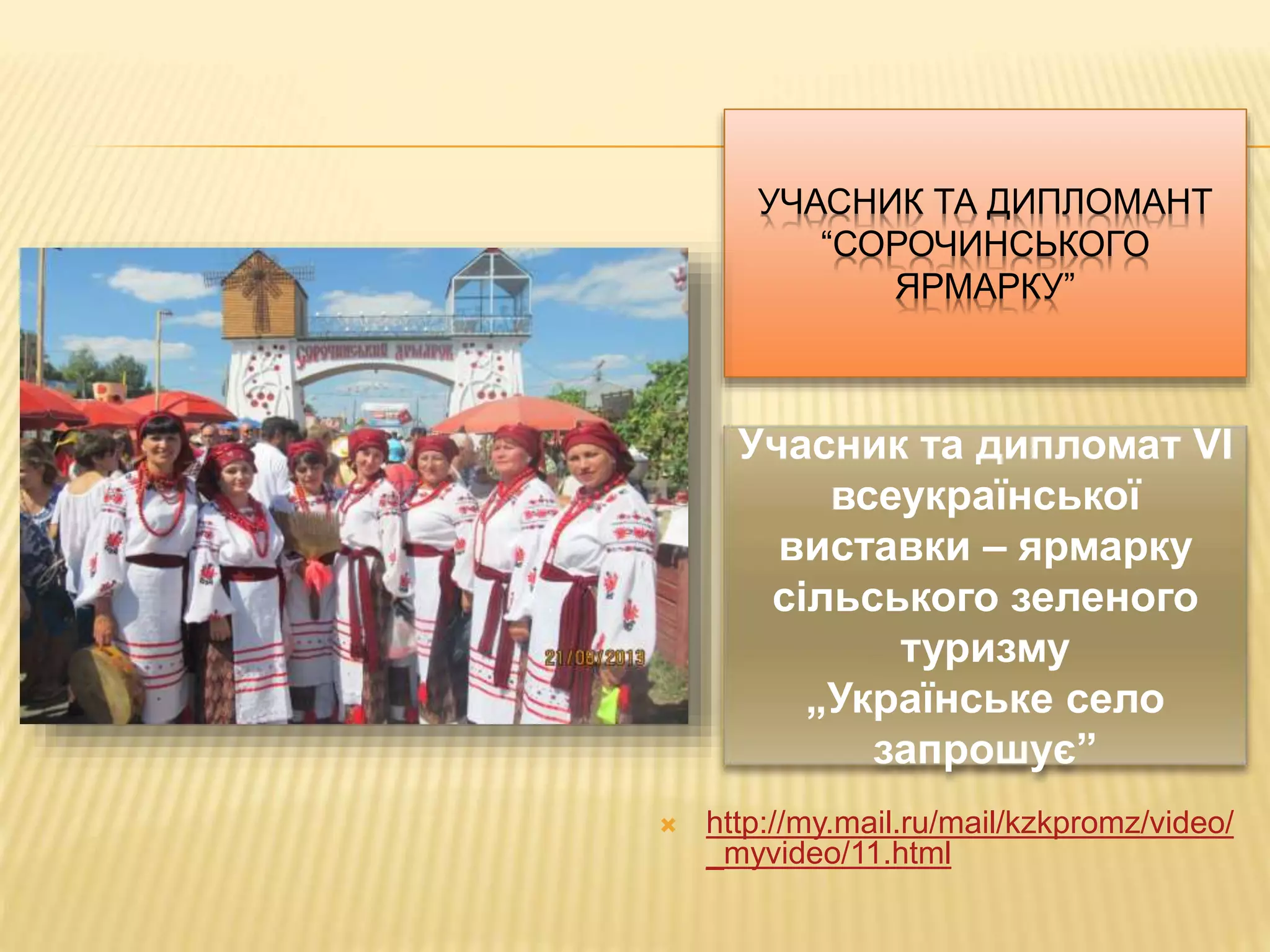 УЧАСНИК ТА ДИПЛОМАНТ 
“СОРОЧИНСЬКОГО 
ЯРМАРКУ” 
Учасник та дипломат VI 
всеукраїнської 
виставки – ярмарку 
сільського зеленого 
туризму 
„Українське село 
запрошує” 
 http://my.mail.ru/mail/kzkpromz/video/ 
_myvideo/11.html 
 