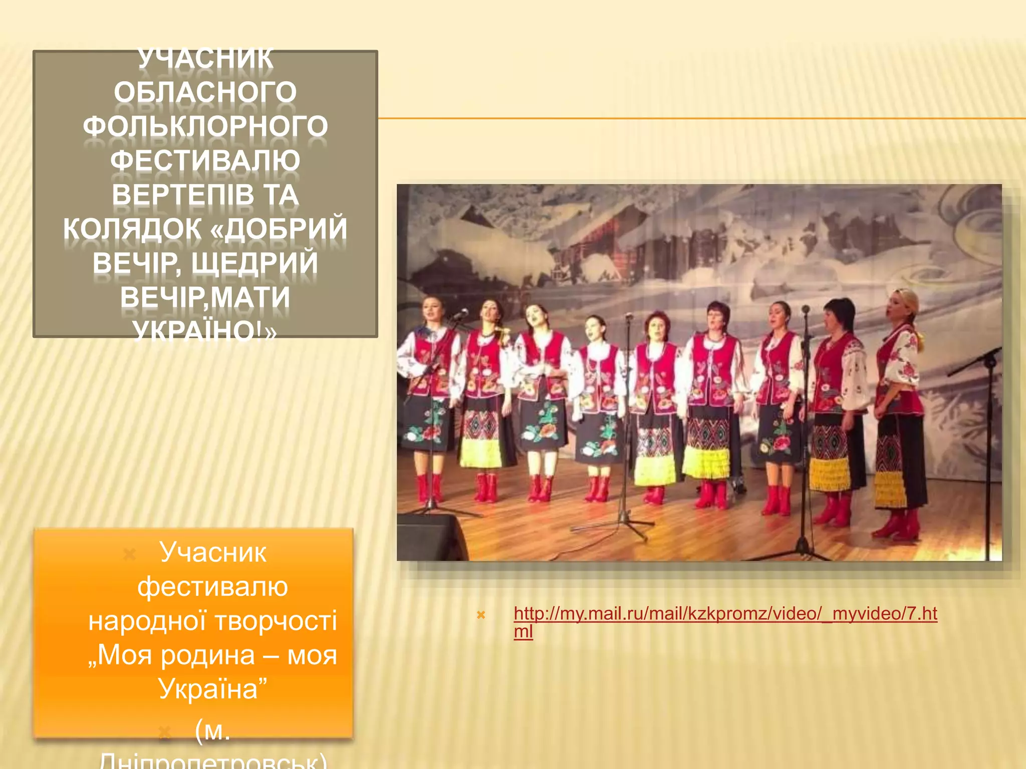 УЧАСНИК 
ОБЛАСНОГО 
ФОЛЬКЛОРНОГО 
ФЕСТИВАЛЮ 
ВЕРТЕПІВ ТА 
КОЛЯДОК «ДОБРИЙ 
ВЕЧІР, ЩЕДРИЙ 
ВЕЧІР,МАТИ 
УКРАЇНО!» 
 http://my.mail.ru/mail/kzkpromz/video/_myvideo/7.ht 
ml 
 Учасник 
фестивалю 
народної творчості 
„Моя родина – моя 
Україна” 
 (м. 
Дніпропетровськ) 
 
