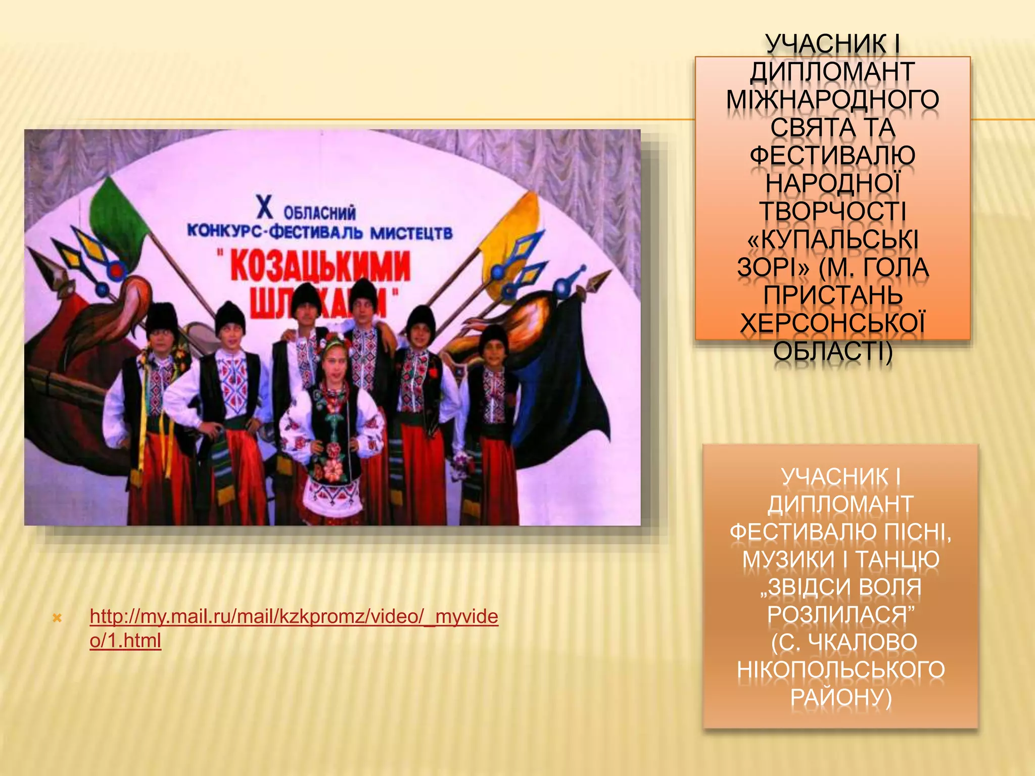 УЧАСНИК І 
ДИПЛОМАНТ 
ФЕСТИВАЛЮ ПІСНІ, 
МУЗИКИ І ТАНЦЮ 
„ЗВІДСИ ВОЛЯ 
РОЗЛИЛАСЯ” 
(С. ЧКАЛОВО 
НІКОПОЛЬСЬКОГО 
РАЙОНУ) 
 http://my.mail.ru/mail/kzkpromz/video/_myvide 
o/1.html 
УЧАСНИК І 
ДИПЛОМАНТ 
МІЖНАРОДНОГО 
СВЯТА ТА 
ФЕСТИВАЛЮ 
НАРОДНОЇ 
ТВОРЧОСТІ 
«КУПАЛЬСЬКІ 
ЗОРІ» (М. ГОЛА 
ПРИСТАНЬ 
ХЕРСОНСЬКОЇ 
ОБЛАСТІ) 
 