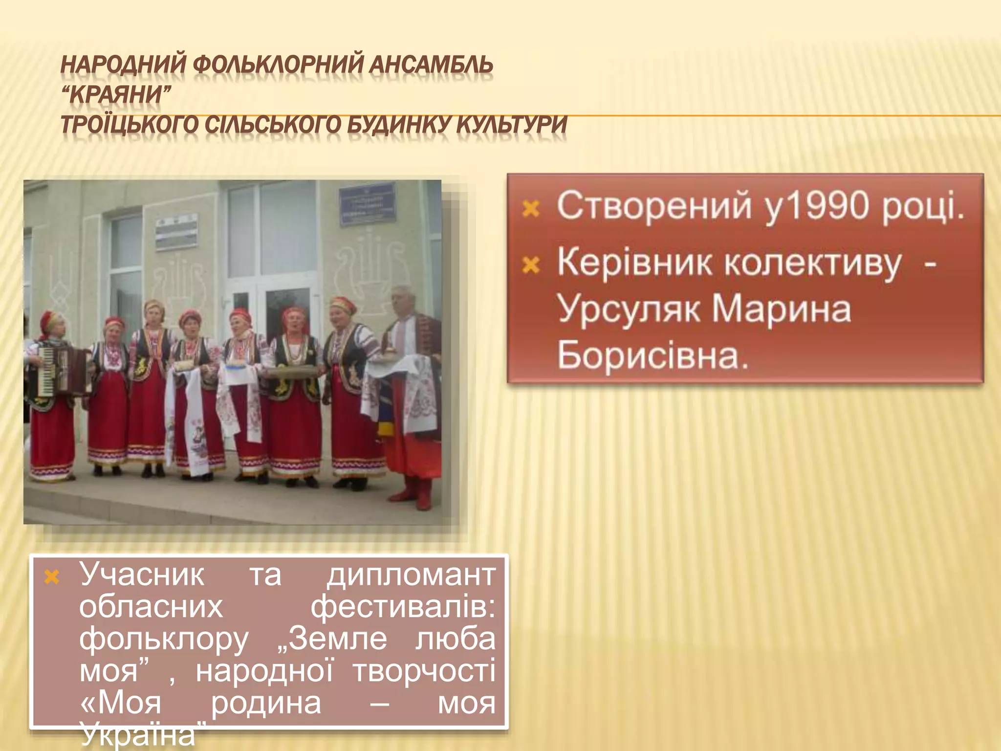 НАРОДНИЙ ФОЛЬКЛОРНИЙ АНСАМБЛЬ 
“КРАЯНИ” 
ТРОЇЦЬКОГО СІЛЬСЬКОГО БУДИНКУ КУЛЬТУРИ 
 Учасник та дипломант 
обласних фестивалів: 
фольклору „Земле люба 
моя” , народної творчості 
«Моя родина – моя 
Україна” 
 