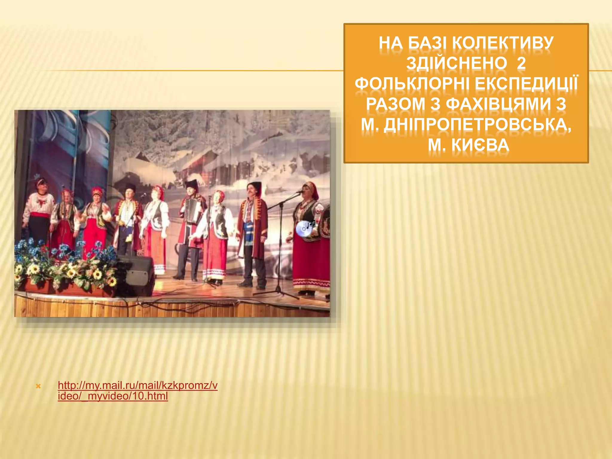 НА БАЗІ КОЛЕКТИВУ 
ЗДІЙСНЕНО 2 
ФОЛЬКЛОРНІ ЕКСПЕДИЦІЇ 
РАЗОМ З ФАХІВЦЯМИ З 
М. ДНІПРОПЕТРОВСЬКА, 
М. КИЄВА 
 http://my.mail.ru/mail/kzkpromz/v 
ideo/_myvideo/10.html 
 