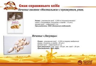 13 
Печенье овсяное «Ностальжи» с кунжутом, упак. 
Развес: упакованная прод. - 0,300 кг (полипропиленовый пакет с полиграфией, клипсатор, в коробе – 10 шт.); 
весовая прод. – гофрокороб 4 кг. 
Производитель: ООО «Котовский хлебозавод» 
Печенье «Ласунцы» 
Развес: упакованная прод. - 0,200 кг (коррекс квадратной формы, этикетка, в коробе – 20 шт.); весовая прод. – гофрокороб 2,5 кг. Срок реализации: упак. прод. - 30 сут., вес. прод. – 30 сут. Производитель: ООО «БДП»  
