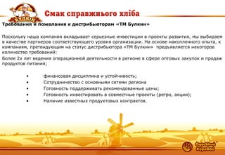 6 
Требования и пожелания к дистрибьюторам «ТМ Булкин» Поскольку наша компания вкладывает серьезные инвестиции в проекты развития, мы выбираем в качестве партнеров соответствующего уровня организации. На основе накопленного опыта, к компаниям, претендующим на статус дистрибьютора «ТМ Булкин» предъявляется некоторое количество требований: Более 2х лет ведения операционной деятельности в регионе в сфере оптовых закупок и продаж продуктов питания; • финансовая дисциплина и устойчивость; • Сотрудничество с основными сетями региона • Готовность поддерживать рекомендованные цены; • Готовность инвестировать в совместные проекты (ретро, акции); • Наличие известных продуктовых контрактов.  