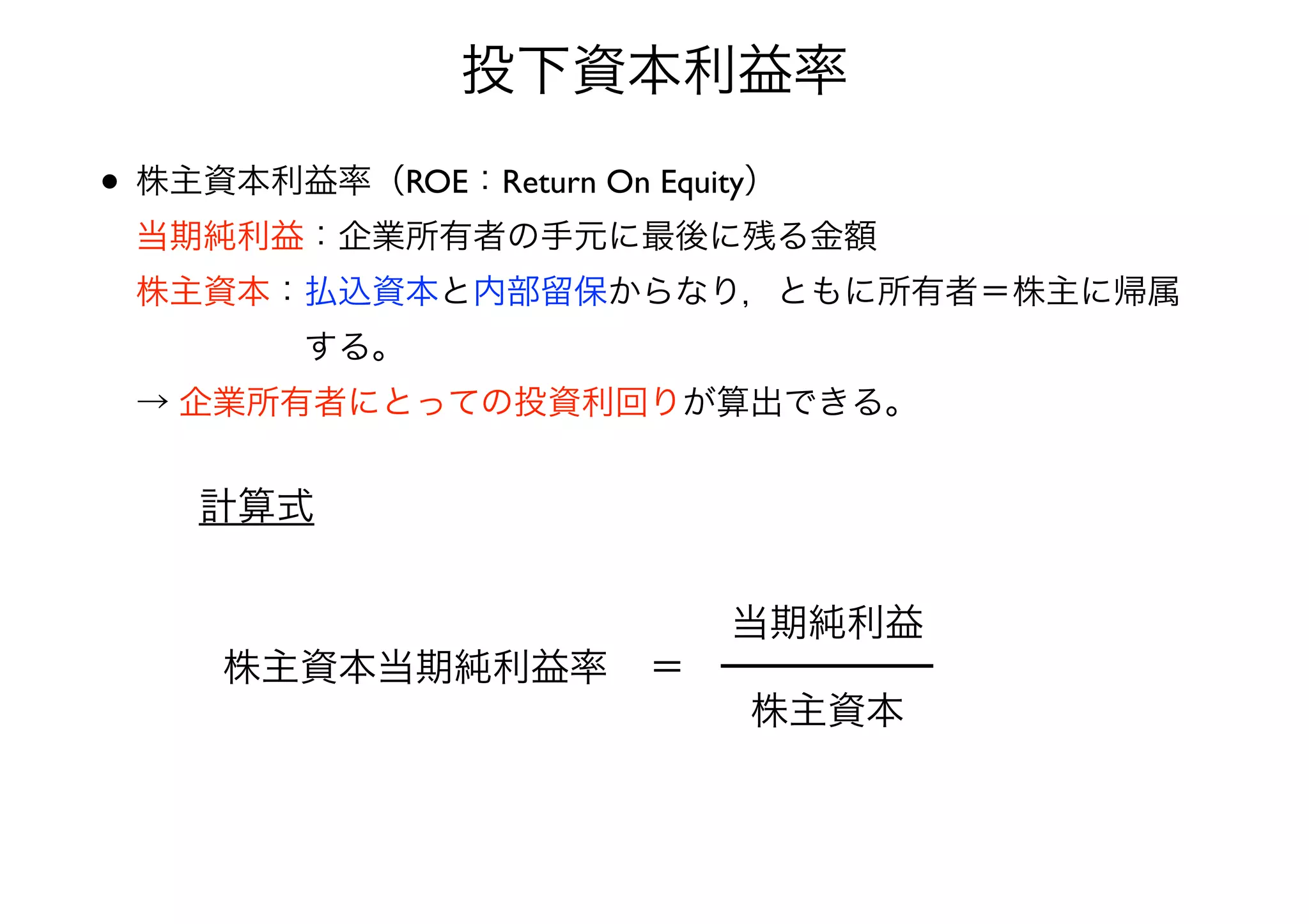投下資本利益率 
• 株主資本利益率（ROE：Return On Equity） 
当期純利益：企業所有者の手元に最後に残る金額 
株主資本：払込資本と内部留保からなり，ともに所有者＝株主に帰属 
　　　　　する。 
→ 企業所有者にとっての投資利回りが算出できる。 
株主資本当期純利益率＝ 
当期純利益 
株主資本 
計算式 
 