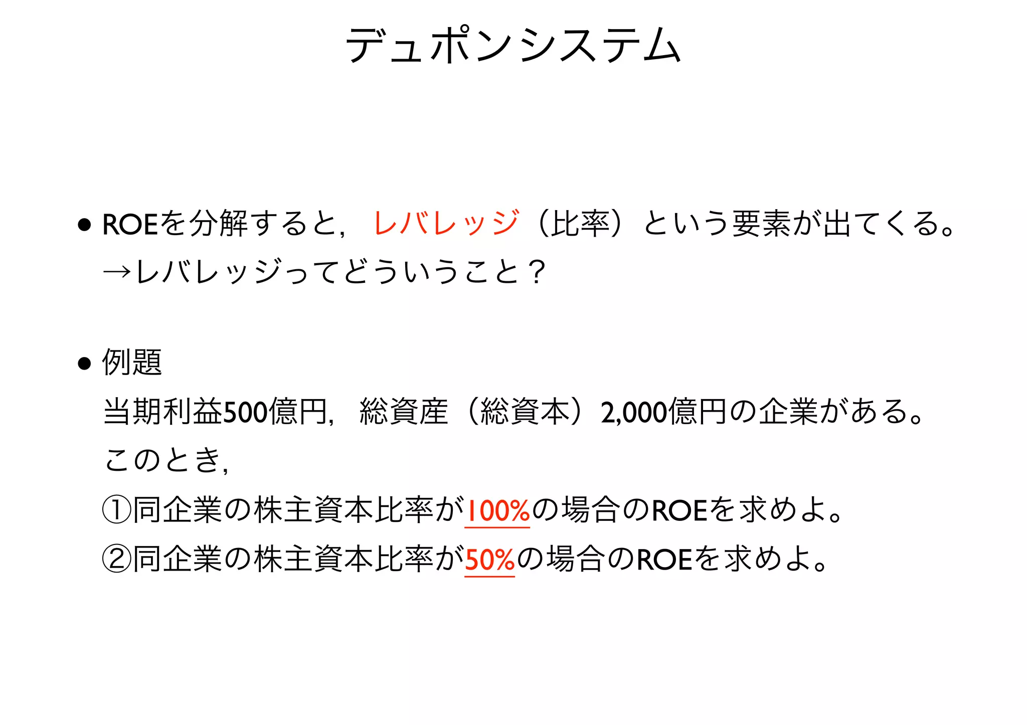 デュポンシステム 
• ROEを分解すると，レバレッジ（比率）という要素が出てくる。 
→レバレッジってどういうこと？ 
• 例題 
当期利益500億円，総資産（総資本）2,000億円の企業がある。 
このとき， 
①同企業の株主資本比率が100%の場合のROEを求めよ。 
②同企業の株主資本比率が50%の場合のROEを求めよ。 
 
