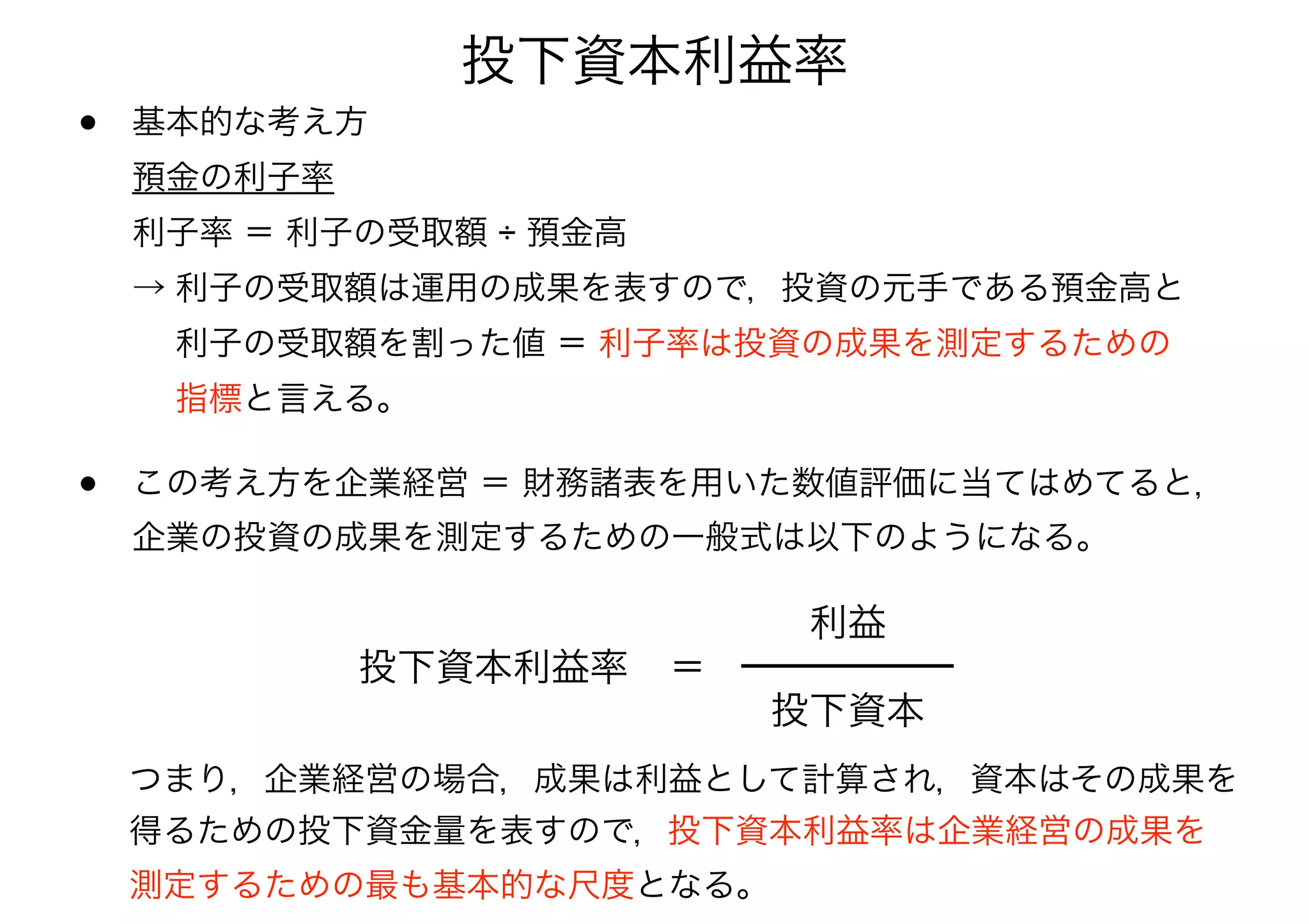 投下資本利益率 
• 基本的な考え方 
預金の利子率 
利子率 ＝ 利子の受取額 ÷ 預金高 
→ 利子の受取額は運用の成果を表すので，投資の元手である預金高と 
　 利子の受取額を割った値 ＝ 利子率は投資の成果を測定するための 
　 指標と言える。 
• この考え方を企業経営 ＝ 財務諸表を用いた数値評価に当てはめてると， 
企業の投資の成果を測定するための一般式は以下のようになる。 
投下資本利益率＝ 
利益 
投下資本 
つまり，企業経営の場合，成果は利益として計算され，資本はその成果を 
得るための投下資金量を表すので，投下資本利益率は企業経営の成果を 
測定するための最も基本的な尺度となる。 
 