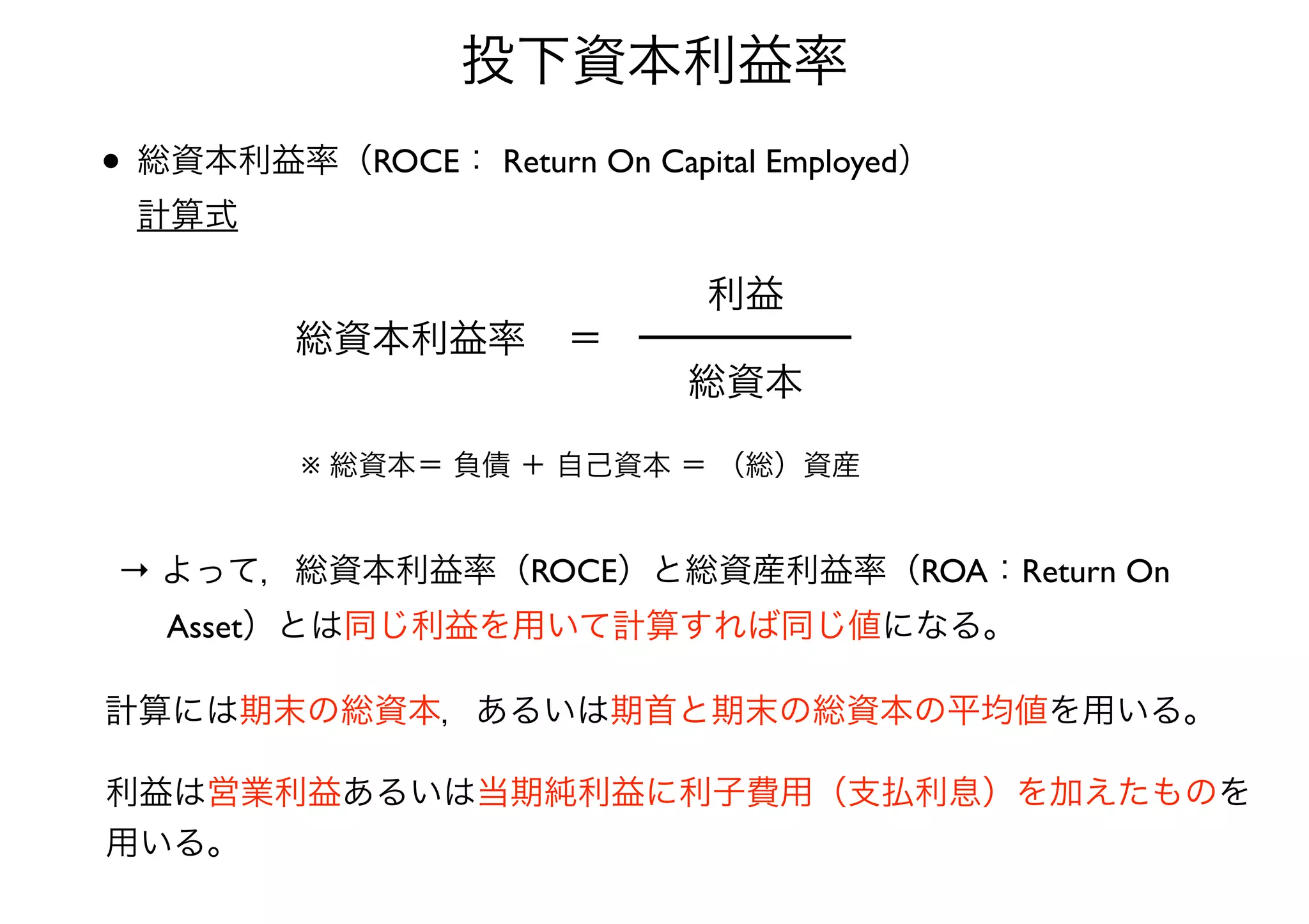 投下資本利益率 
• 総資本利益率（ROCE： Return On Capital Employed） 
計算式 
総資本利益率＝ 
利益 
総資本 
※ 総資本＝ 負債 ＋ 自己資本 ＝ （総）資産 
→ よって，総資本利益率（ROCE）と総資産利益率（ROA：Return On 
　 Asset）とは同じ利益を用いて計算すれば同じ値になる。 
計算には期末の総資本，あるいは期首と期末の総資本の平均値を用いる。 
利益は営業利益あるいは当期純利益に利子費用（支払利息）を加えたものを 
用いる。 
 