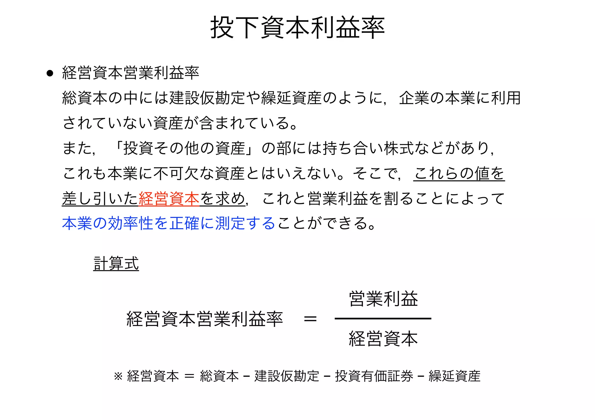 投下資本利益率 
• 経営資本営業利益率 
総資本の中には建設仮勘定や繰延資産のように，企業の本業に利用 
されていない資産が含まれている。 
また，「投資その他の資産」の部には持ち合い株式などがあり， 
これも本業に不可欠な資産とはいえない。そこで，これらの値を 
差し引いた経営資本を求め，これと営業利益を割ることによって 
本業の効率性を正確に測定することができる。 
経営資本営業利益率＝ 
営業利益 
経営資本 
計算式 
※ 経営資本 ＝ 総資本 − 建設仮勘定 − 投資有価証券 − 繰延資産 
 