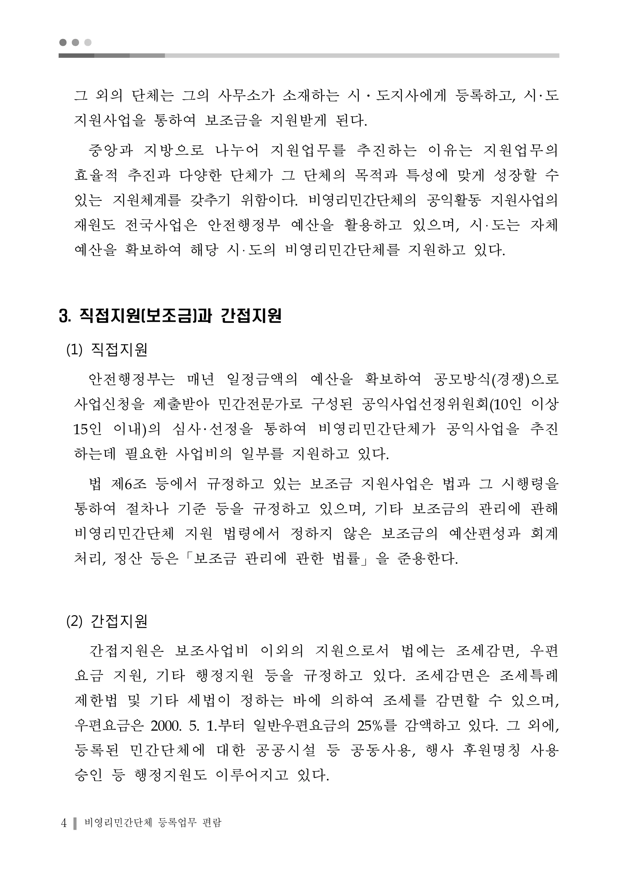 ● ● ● 
그 외의 단체는 그의 사무소가 소재하는 시․도지사에게 등록하고, 시 도 
지원사업을 통하여 보조금을 지원받게 된다. 
중앙과 지방으로 나누어 지원업무를 추진하는 이유는 지원업무의 
효율적 추진과 다양한 단체가 그 단체의 목적과 특성에 맞게 성장할 수 
있는 지원체계를 갖추기 위함이다. 비영리민간단체의 공익활동 지원사업의 
재원도 전국사업은 안전행정부 예산을 활용하고 있으며, 시 도는 자체 
예산을 확보하여 해당 시 도의 비영리민간단체를 지원하고 있다. 
3. 직접지원(보조금)과 간접지원 
(1) 직접지원 
안전행정부는 매년 일정금액의 예산을 확보하여 공모방식(경쟁)으로 
사업신청을 제출받아 민간전문가로 구성된 공익사업선정위원회(10인 이상 
15인 이내)의 심사 선정을 통하여 비영리민간단체가 공익사업을 추진 
하는데 필요한 사업비의 일부를 지원하고 있다. 
법 제6조 등에서 규정하고 있는 보조금 지원사업은 법과 그 시행령을 
통하여 절차나 기준 등을 규정하고 있으며, 기타 보조금의 관리에 관해 
비영리민간단체 지원 법령에서 정하지 않은 보조금의 예산편성과 회계 
처리, 정산 등은「보조금 관리에 관한 법률」을 준용한다. 
(2) 간접지원 
간접지원은 보조사업비 이외의 지원으로서 법에는 조세감면, 우편 
요금 지원, 기타 행정지원 등을 규정하고 있다. 조세감면은 조세특례 
제한법 및 기타 세법이 정하는 바에 의하여 조세를 감면할 수 있으며, 
우편요금은 2000. 5. 1.부터 일반우편요금의 25%를 감액하고 있다. 그 외에, 
등록된 민간단체에 대한 공공시설 등 공동사용, 행사 후원명칭 사용 
승인 등 행정지원도 이루어지고 있다. 
4 비영리민간단체 등록업무 편람 
 