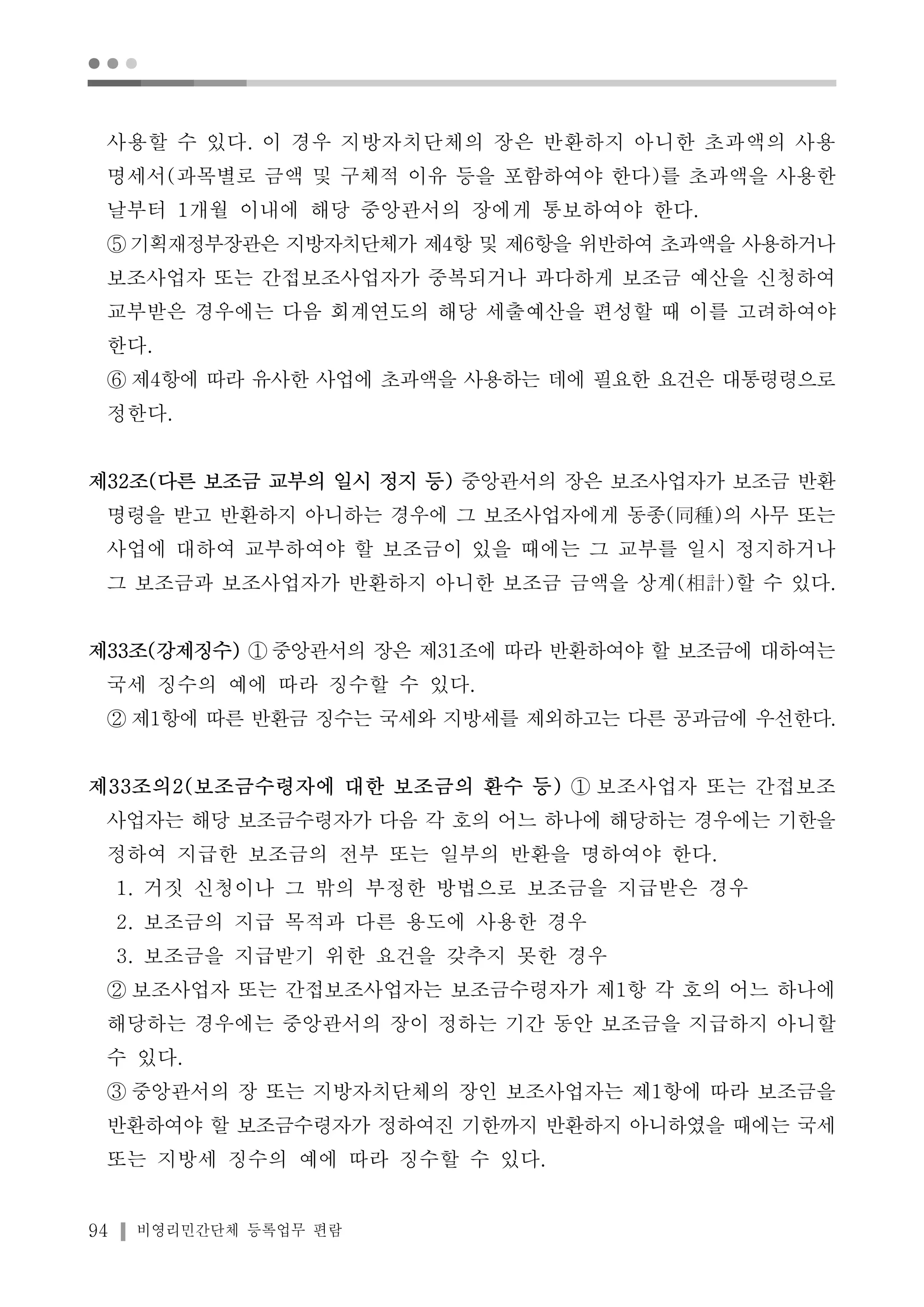 ● ● ● 
사용할 수 있다. 이 경우 지방자치단체의 장은 반환하지 아니한 초과액의 사용 
명세서(과목별로 금액 및 구체적 이유 등을 포함하여야 한다)를 초과액을 사용한 
날부터 1개월 이내에 해당 중앙관서의 장에게 통보하여야 한다. 
⑤기획재정부장관은 지방자치단체가 제4항 및 제6항을 위반하여 초과액을 사용하거나 
보조사업자 또는 간접보조사업자가 중복되거나 과다하게 보조금 예산을 신청하여 
교부받은 경우에는 다음 회계연도의 해당 세출예산을 편성할 때 이를 고려하여야 
한다. 
⑥ 제4항에 따라 유사한 사업에 초과액을 사용하는 데에 필요한 요건은 대통령령으로 
정한다. 
제32조(다른 보조금 교부의 일시 정지 등) 중앙관서의 장은 보조사업자가 보조금 반환 
명령을 받고 반환하지 아니하는 경우에 그 보조사업자에게 동종(同種)의 사무 또는 
사업에 대하여 교부하여야 할 보조금이 있을 때에는 그 교부를 일시 정지하거나 
그 보조금과 보조사업자가 반환하지 아니한 보조금 금액을 상계(相計)할 수 있다. 
제33조(강제징수) ①중앙관서의 장은 제31조에 따라 반환하여야 할 보조금에 대하여는 
국세 징수의 예에 따라 징수할 수 있다. 
② 제1항에 따른 반환금 징수는 국세와 지방세를 제외하고는 다른 공과금에 우선한다. 
제33조의2(보조금수령자에 대한 보조금의 환수 등) ① 보조사업자 또는 간접보조 
사업자는 해당 보조금수령자가 다음 각 호의 어느 하나에 해당하는 경우에는 기한을 
정하여 지급한 보조금의 전부 또는 일부의 반환을 명하여야 한다. 
1. 거짓 신청이나 그 밖의 부정한 방법으로 보조금을 지급받은 경우 
2. 보조금의 지급 목적과 다른 용도에 사용한 경우 
3. 보조금을 지급받기 위한 요건을 갖추지 못한 경우 
② 보조사업자 또는 간접보조사업자는 보조금수령자가 제1항 각 호의 어느 하나에 
해당하는 경우에는 중앙관서의 장이 정하는 기간 동안 보조금을 지급하지 아니할 
수 있다. 
③ 중앙관서의 장 또는 지방자치단체의 장인 보조사업자는 제1항에 따라 보조금을 
반환하여야 할 보조금수령자가 정하여진 기한까지 반환하지 아니하였을 때에는 국세 
또는 지방세 징수의 예에 따라 징수할 수 있다. 
94 비영리민간단체 등록업무 편람 
 