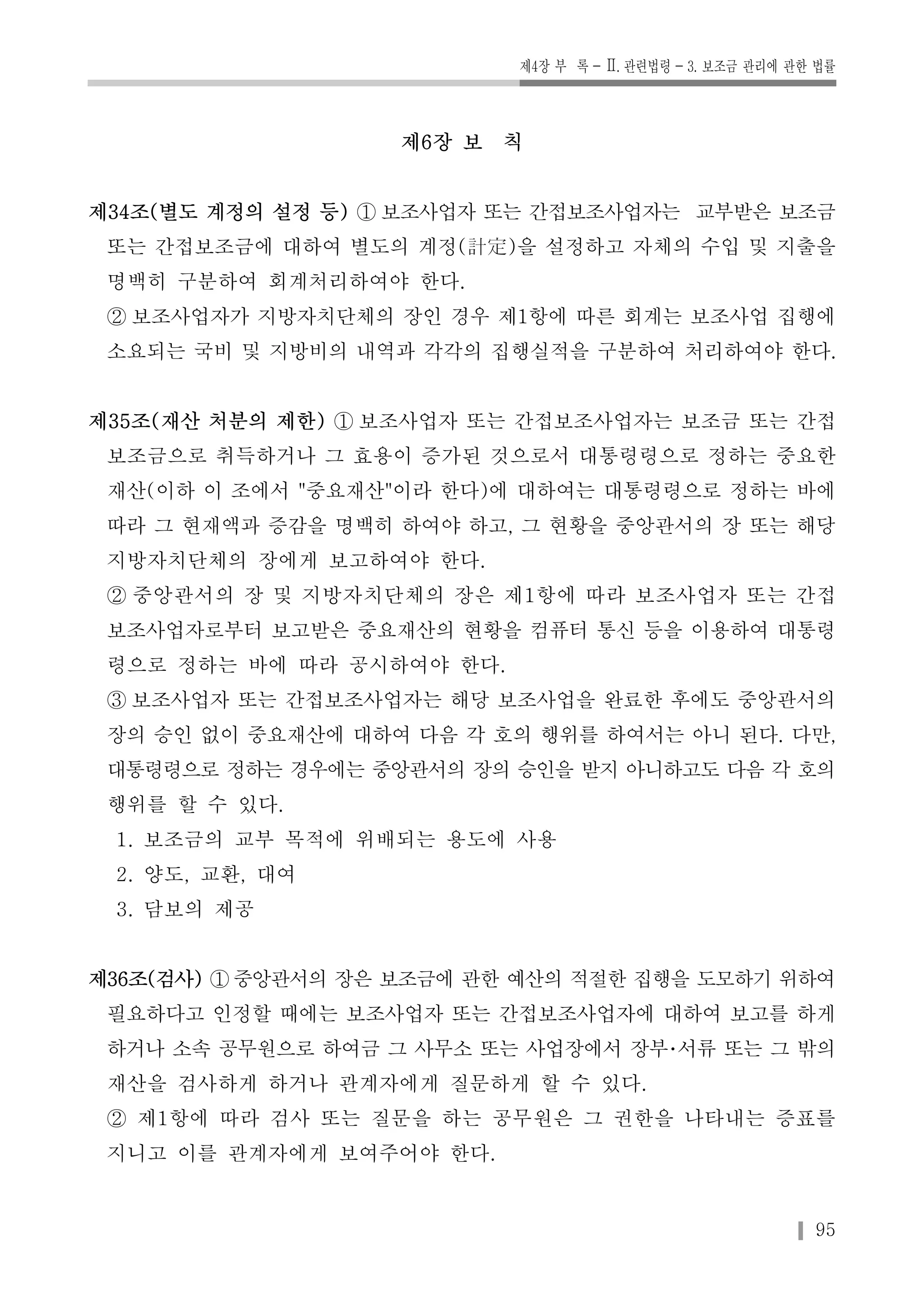 제4장 부 록-Ⅱ. 관련법령-3. 보조금 관리에 관한 법률 
95 
제6장 보 칙 
제34조(별도 계정의 설정 등) ① 보조사업자 또는 간접보조사업자는 교부받은 보조금 
또는 간접보조금에 대하여 별도의 계정(計定)을 설정하고 자체의 수입 및 지출을 
명백히 구분하여 회계처리하여야 한다. 
② 보조사업자가 지방자치단체의 장인 경우 제1항에 따른 회계는 보조사업 집행에 
소요되는 국비 및 지방비의 내역과 각각의 집행실적을 구분하여 처리하여야 한다. 
제35조(재산 처분의 제한) ① 보조사업자 또는 간접보조사업자는 보조금 또는 간접 
보조금으로 취득하거나 그 효용이 증가된 것으로서 대통령령으로 정하는 중요한 
재산(이하 이 조에서 "중요재산"이라 한다)에 대하여는 대통령령으로 정하는 바에 
따라 그 현재액과 증감을 명백히 하여야 하고, 그 현황을 중앙관서의 장 또는 해당 
지방자치단체의 장에게 보고하여야 한다. 
② 중앙관서의 장 및 지방자치단체의 장은 제1항에 따라 보조사업자 또는 간접 
보조사업자로부터 보고받은 중요재산의 현황을 컴퓨터 통신 등을 이용하여 대통령 
령으로 정하는 바에 따라 공시하여야 한다. 
③ 보조사업자 또는 간접보조사업자는 해당 보조사업을 완료한 후에도 중앙관서의 
장의 승인 없이 중요재산에 대하여 다음 각 호의 행위를 하여서는 아니 된다. 다만, 
대통령령으로 정하는 경우에는 중앙관서의 장의 승인을 받지 아니하고도 다음 각 호의 
행위를 할 수 있다. 
1. 보조금의 교부 목적에 위배되는 용도에 사용 
2. 양도, 교환, 대여 
3. 담보의 제공 
제36조(검사) ①중앙관서의 장은 보조금에 관한 예산의 적절한 집행을 도모하기 위하여 
필요하다고 인정할 때에는 보조사업자 또는 간접보조사업자에 대하여 보고를 하게 
하거나 소속 공무원으로 하여금 그 사무소 또는 사업장에서 장부･서류 또는 그 밖의 
재산을 검사하게 하거나 관계자에게 질문하게 할 수 있다. 
② 제1항에 따라 검사 또는 질문을 하는 공무원은 그 권한을 나타내는 증표를 
지니고 이를 관계자에게 보여주어야 한다. 
 