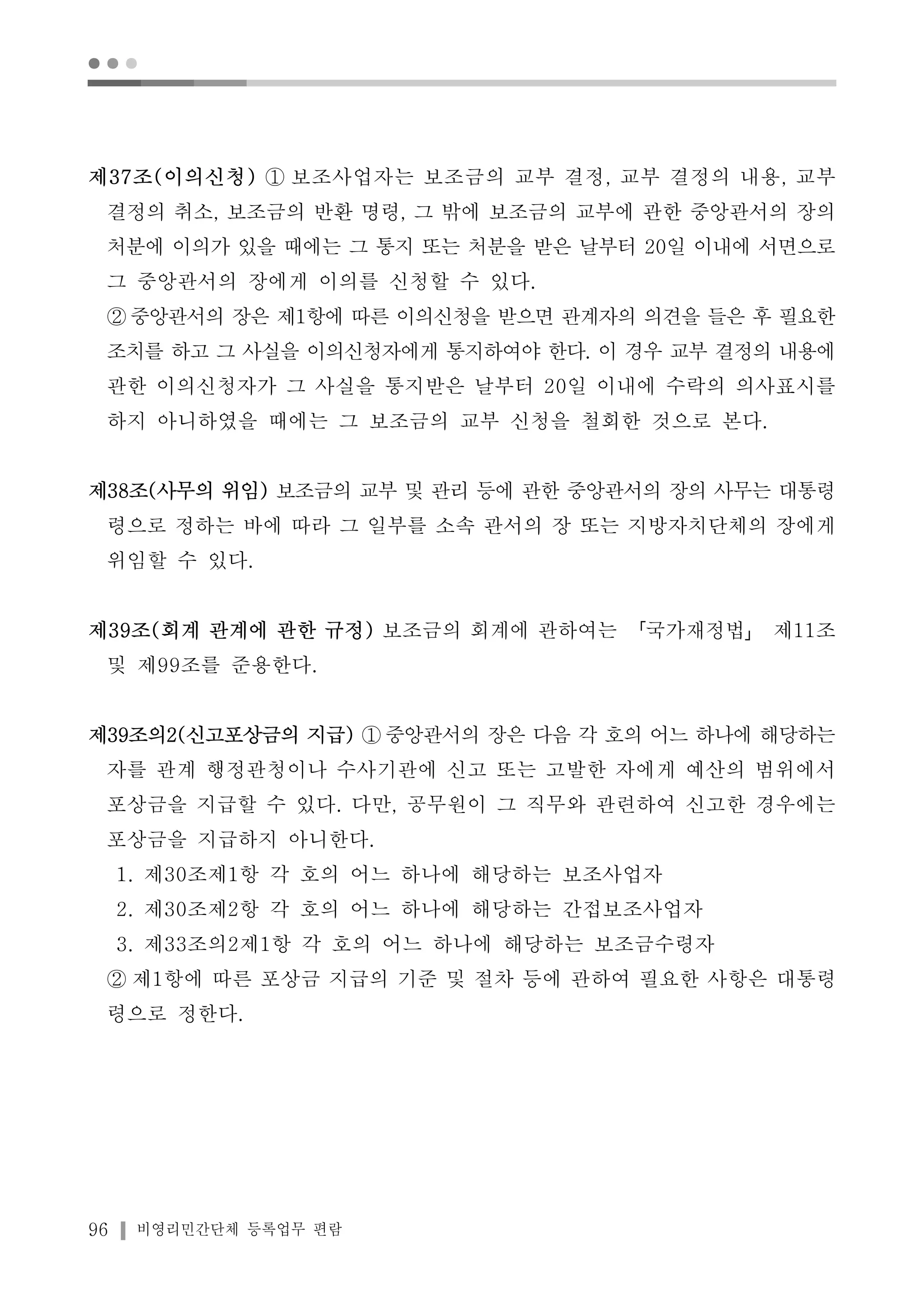 ● ● ● 
제37조(이의신청) ① 보조사업자는 보조금의 교부 결정, 교부 결정의 내용, 교부 
결정의 취소, 보조금의 반환 명령, 그 밖에 보조금의 교부에 관한 중앙관서의 장의 
처분에 이의가 있을 때에는 그 통지 또는 처분을 받은 날부터 20일 이내에 서면으로 
그 중앙관서의 장에게 이의를 신청할 수 있다. 
②중앙관서의 장은 제1항에 따른 이의신청을 받으면 관계자의 의견을 들은 후 필요한 
조치를 하고 그 사실을 이의신청자에게 통지하여야 한다. 이 경우 교부 결정의 내용에 
관한 이의신청자가 그 사실을 통지받은 날부터 20일 이내에 수락의 의사표시를 
하지 아니하였을 때에는 그 보조금의 교부 신청을 철회한 것으로 본다. 
제38조(사무의 위임) 보조금의 교부 및 관리 등에 관한 중앙관서의 장의 사무는 대통령 
령으로 정하는 바에 따라 그 일부를 소속 관서의 장 또는 지방자치단체의 장에게 
위임할 수 있다. 
제39조(회계 관계에 관한 규정) 보조금의 회계에 관하여는 「국가재정법」 제11조 
및 제99조를 준용한다. 
제39조의2(신고포상금의 지급) ①중앙관서의 장은 다음 각 호의 어느 하나에 해당하는 
자를 관계 행정관청이나 수사기관에 신고 또는 고발한 자에게 예산의 범위에서 
포상금을 지급할 수 있다. 다만, 공무원이 그 직무와 관련하여 신고한 경우에는 
포상금을 지급하지 아니한다. 
1. 제30조제1항 각 호의 어느 하나에 해당하는 보조사업자 
2. 제30조제2항 각 호의 어느 하나에 해당하는 간접보조사업자 
3. 제33조의2제1항 각 호의 어느 하나에 해당하는 보조금수령자 
② 제1항에 따른 포상금 지급의 기준 및 절차 등에 관하여 필요한 사항은 대통령 
령으로 정한다. 
96 비영리민간단체 등록업무 편람 
 