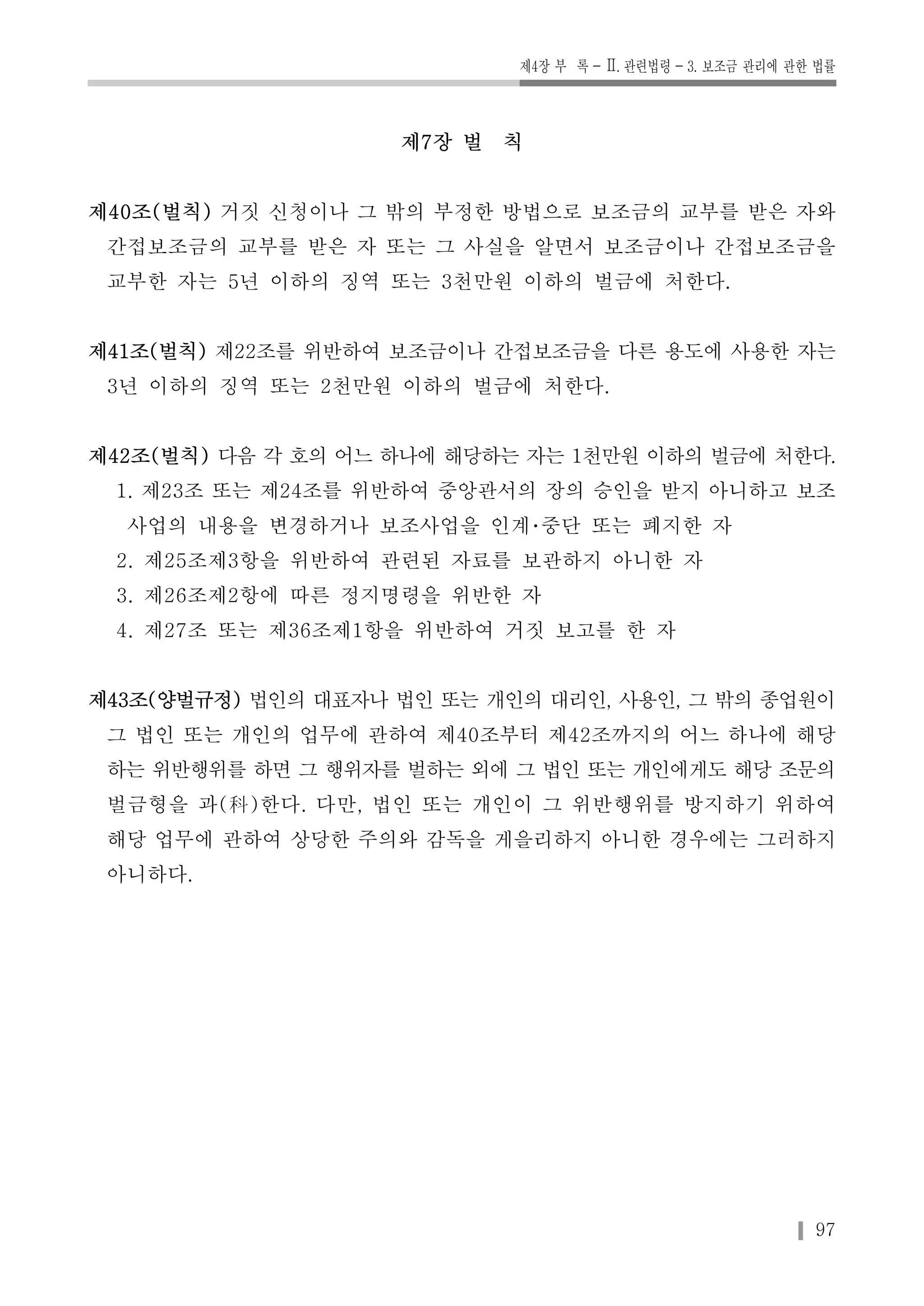 제4장 부 록-Ⅱ. 관련법령-3. 보조금 관리에 관한 법률 
97 
제7장 벌 칙 
제40조(벌칙) 거짓 신청이나 그 밖의 부정한 방법으로 보조금의 교부를 받은 자와 
간접보조금의 교부를 받은 자 또는 그 사실을 알면서 보조금이나 간접보조금을 
교부한 자는 5년 이하의 징역 또는 3천만원 이하의 벌금에 처한다. 
제41조(벌칙) 제22조를 위반하여 보조금이나 간접보조금을 다른 용도에 사용한 자는 
3년 이하의 징역 또는 2천만원 이하의 벌금에 처한다. 
제42조(벌칙) 다음 각 호의 어느 하나에 해당하는 자는 1천만원 이하의 벌금에 처한다. 
1. 제23조 또는 제24조를 위반하여 중앙관서의 장의 승인을 받지 아니하고 보조 
사업의 내용을 변경하거나 보조사업을 인계･중단 또는 폐지한 자 
2. 제25조제3항을 위반하여 관련된 자료를 보관하지 아니한 자 
3. 제26조제2항에 따른 정지명령을 위반한 자 
4. 제27조 또는 제36조제1항을 위반하여 거짓 보고를 한 자 
제43조(양벌규정) 법인의 대표자나 법인 또는 개인의 대리인, 사용인, 그 밖의 종업원이 
그 법인 또는 개인의 업무에 관하여 제40조부터 제42조까지의 어느 하나에 해당 
하는 위반행위를 하면 그 행위자를 벌하는 외에 그 법인 또는 개인에게도 해당 조문의 
벌금형을 과(科)한다. 다만, 법인 또는 개인이 그 위반행위를 방지하기 위하여 
해당 업무에 관하여 상당한 주의와 감독을 게을리하지 아니한 경우에는 그러하지 
아니하다. 
 